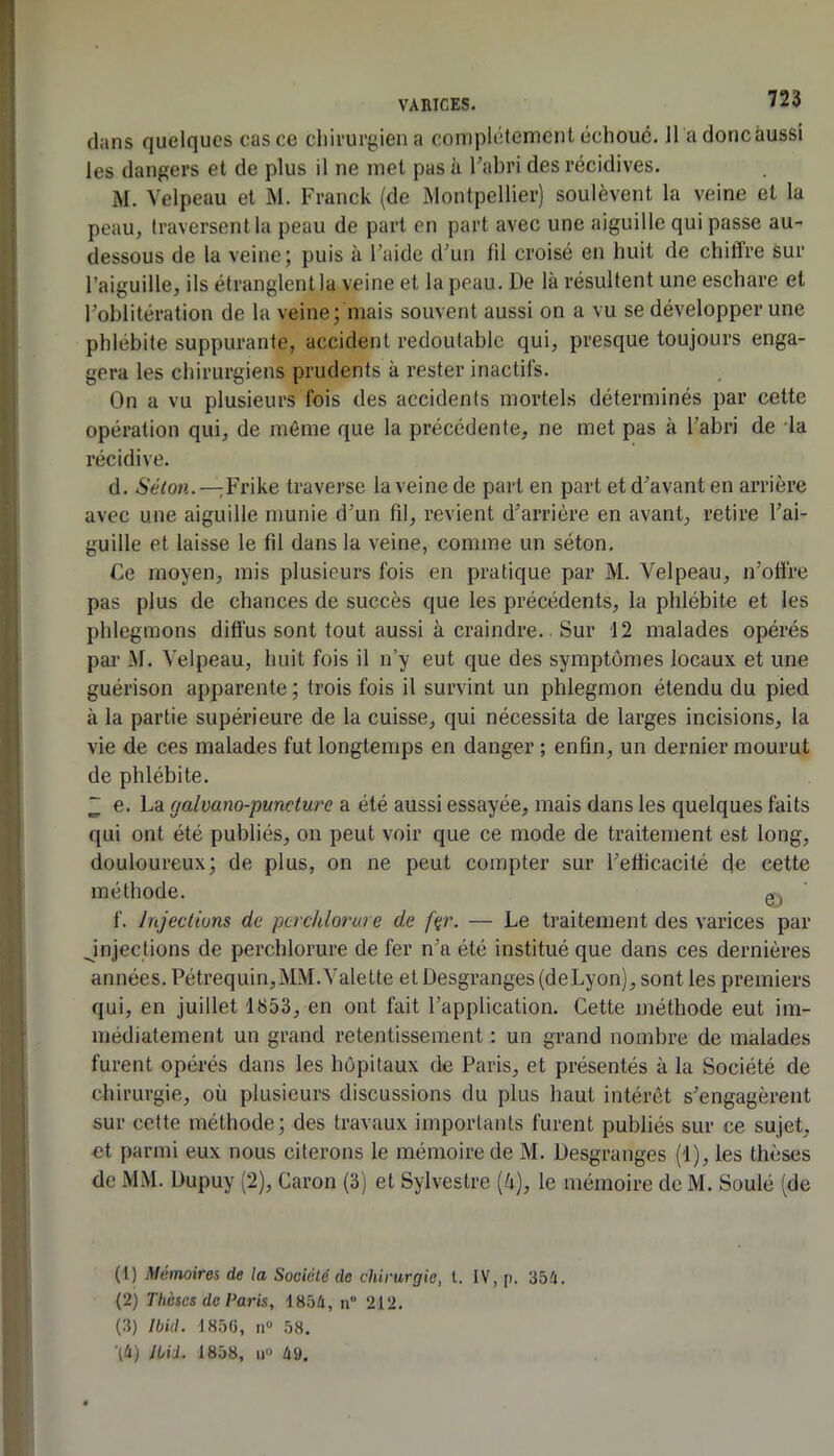 dans quelques cas ce chirurgien a complètement échoué. 11 adoncâussi les dangers et de plus il ne met pas à l’abri des récidives. M. Velpeau et M. Franck (de Montpellier) soulèvent la veine et la peau, traversent la peau de part en part avec une aiguille qui passe au- dessous de la veine; puis à l’aide d’un fil croisé en huit de cliiflre sur l’aiguille, ils étranglent la veine et la peau. De là résultent une eschare et l’oblitération de la veine; mais souvent aussi on a vu se développer une phlébite suppurante, accident redoutable qui, presque toujours enga- gera les chirurgiens prudents à rester inactifs. On a vu plusieurs fois des accidents mortels déterminés par cette opération qui, de même que la précédente, ne met pas à l’abri de la l’écidive. d. iScion.—Frike traverse la veine de part en part et d’avant en arrière avec une aiguille munie d’un fil, revient d’arrière en avant, retire l’ai- guille et laisse le fil dans la veine, comme un séton. Ce moyen, mis plusieurs fois en pratique par M. Velpeau, n’otfre pas plus de chances de succès que les précédents, la phlébite et les phlegmons diffus sont tout aussi à craindre.. Sur 12 malades opérés par M. Velpeau, huit fois il n’y eut que des symptômes locaux et une guérison apparente ; trois fois il survint un phlegmon étendu du pied à la partie supérieure de la cuisse, qui nécessita de larges incisions, la vie de ces malades fut longtemps en danger ; enfin, un dernier mourut de phlébite. ~ e. La galvano-puncture a été aussi essayée, mais dans les quelques faits qui ont été publiés, on peut voir que ce mode de traitement est long, douloureux; de plus, on ne peut compter sur l’efficacité de cette méthode. gj f. Jnjeclluns de pcrchlorure de f(ir. — Le traitement des varices par Jnjections de perchlorure de fer n’a été institué que dans ces dernières années. Pétrequin,MM. Valette et Desgranges (deLyon), sont les premiers qui, en juillet 1853, en ont fait l’application. Cette méthode eut im- médiatement un grand retentissement : un grand nombre de malades furent opérés dans les hôpitaux de Paris, et présentés à la Société de chirurgie, où plusieurs discussions du plus haut intérêt s’engagèrent sur cette méthode; des travaux importants furent publiés sur ce sujet, et parmi eux nous citerons le mémoire de M. Desgranges (1), les thèses de MM. Dupuy (2), Caron (3) et Sylvestre (ù), le mémoire de M. Soulé (de (1) Mémoires de la Société do chirurgie, l. IV, p. 354. (2) Thèses de Paris, 1854, ii” 212. (3) Jbid. 185C, n 58. •(4) ILii. 1858, U 4ü.