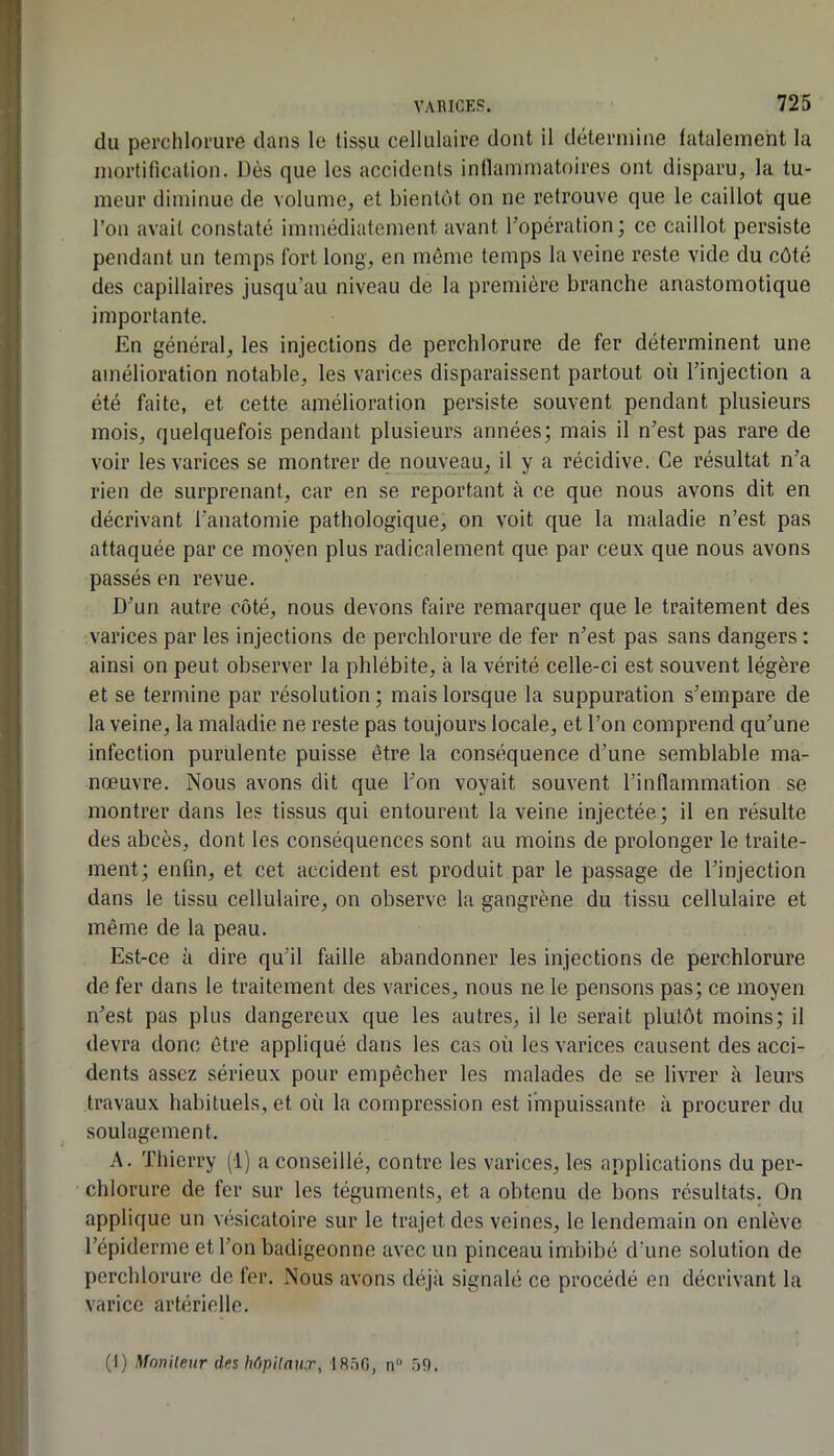 du perchlorure dans le tissu cellulaire dont il détermine fatalement la mortification. Dès que les accidents inflammatoires ont disparu, la tu- meur diminue de volume, et bientôt on ne retrouve que le caillot que l’on avait constaté immédiatement avant l’opération ; ce caillot persiste pendant un temps fort long, en même temps la veine reste vide du côté des capillaires jusqu’au niveau de la première branche anastomotique importante. En général, les injections de perchlorure de fer déterminent une amélioration notable, les varices disparaissent partout où l’injection a été faite, et cette amélioration persiste souvent pendant plusieurs mois, quelquefois pendant plusieurs années; mais il n’est pas rare de voir les varices se montrer de nouveau, il y a récidive. Ce résultat n’a rien de surprenant, car en se reportant à ce que nous avons dit en décrivant l’anatomie pathologique, on voit que la maladie n’est pas attaquée par ce moyen plus radicalement que par ceux que nous avons passés en revue. D’un autre côté, nous devons faire remarquer que le traitement des varices par les injections de perchlorure de fer n’est pas sans dangers : ainsi on peut observer la phlébite, à la vérité celle-ci est souvent légère et se termine par résolution ; mais lorsque la suppuration s’empare de la veine, la maladie ne reste pas toujours locale, et l’on comprend qu’une infection purulente puisse être la conséquence d’une semblable ma- nœuvre. Nous avons dit que l’on voyait souvent l’inflammation se montrer dans les tissus qui entourent la veine injectée; il en résulte des abcès, dont les conséquences sont au moins de prolonger le traite- ment; enfin, et cet accident est produit par le passage de l’injection dans le tissu cellulaire, on observe la gangrène du tissu cellulaire et même de la peau. Est-ce à dire qu’il faille abandonner les injections de perchlorure de fer dans le traitement des varices, nous ne le pensons pas; ce moyen n’est pas plus dangereux que les autres, il le serait plutôt moins; il devra donc être appliqué dans les cas où les varices causent des acci- dents assez sérieux pour empêcher les malades de se livrer à leurs travaux habituels, et où la compression est impuissante à procurer du soulagement. A. Thierry (i) a conseillé, contre les varices, les applications du per- chlorure de fer sur les téguments, et a obtenu de bons résultats. On applique un vésicatoire sur le trajet des veines, le lendemain on enlève l’épiderme et l’on badigeonne avec un pinceau imbibé d’une solution de perchlorure de fer. Nous avons déjà signalé ce procédé en décrivant la varice artérielle. (1) Monileur de%Mpilnu.r^ IS.'iO, n“ .)9.