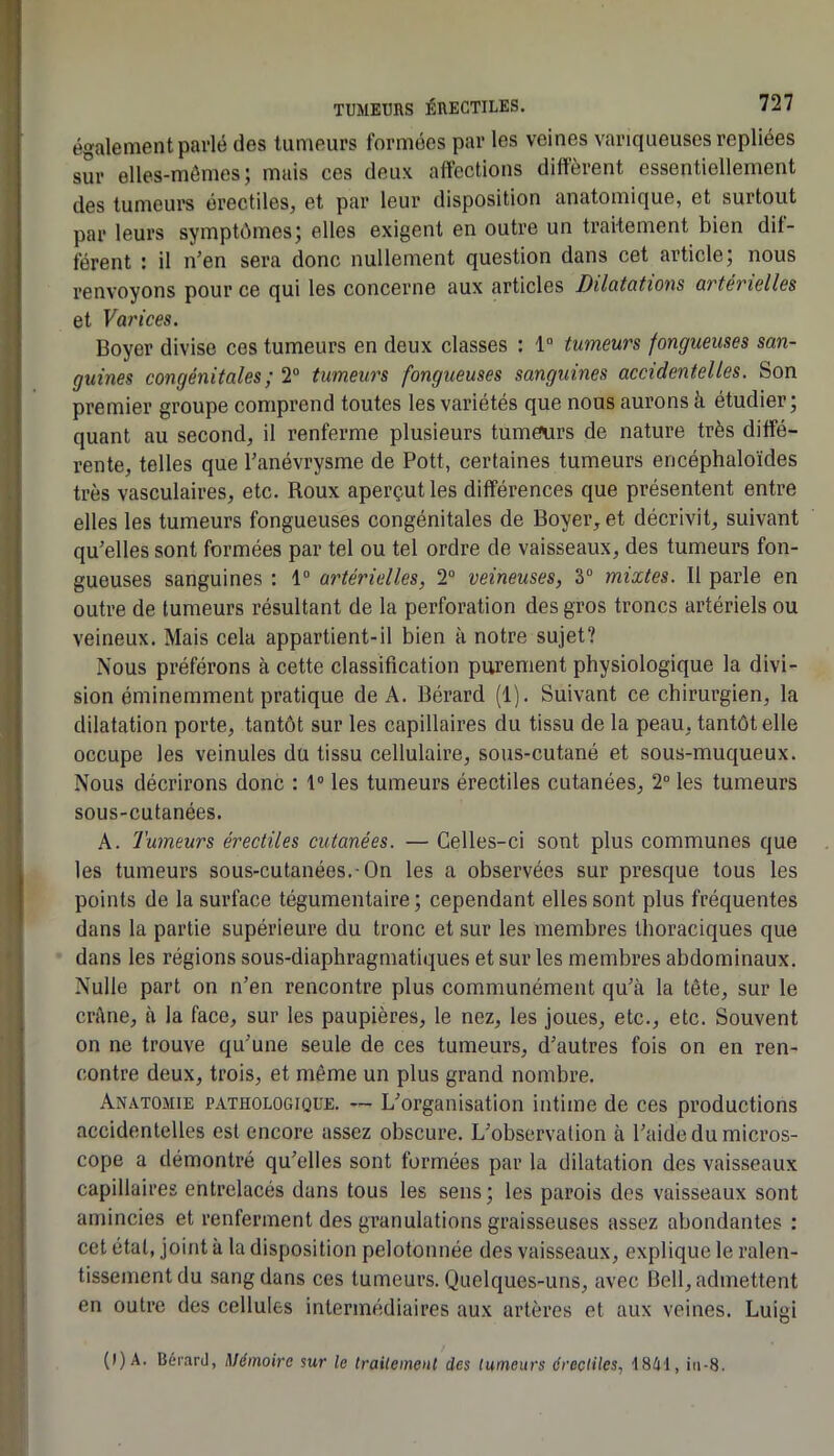 également parlé des tumeurs formées par les veines variqueuses repliées sur elles-mêmes; mais ces deux affections dilïèrent essentiellement des tumeurs érectiles^ et par leur disposition anatomique, et surtout par leurs symptômes; elles exigent en outre un traitement bien dif- férent ; il n’en sera donc nullement question dans cet article, nous renvoyons pour ce qui les concerne aux articles Dilutotions üvtCTiBllGs et Varices. Boyer divise ces tumeurs en deux classes : 1“ tumeurs fongueuses san- guines congénitales ; 2“ tumeurs fongueuses sanguines accidentelles. Son premier groupe comprend toutes les variétés que nous aurons à étudier ; quant au second, il renferme plusieurs tumeurs de nature très diffé- rente, telles que l’anévrysme de Pott, certaines tumeurs encéphaloïdes très vasculaires, etc. Roux aperçut les différences que présentent entre elles les tumeurs fongueuses congénitales de Boyer, et décrivit, suivant qu’elles sont formées par tel ou tel ordre de vaisseaux, des tumeurs fon- gueuses sanguines : 1° artérielles, 2° veineuses, 3“ mixtes. Il parle en outre de tumeurs résultant de la perforation des gros troncs artériels ou veineux. Mais cela appartient-il bien à notre sujet? Nous préférons à cette classification purement physiologique la divi- sion éminemment pratique de A. Bérard (1). Suivant ce chirurgien, la dilatation porte, tantôt sur les capillaires du tissu de la peau, tantôt elle occupe les veinules du tissu cellulaire, sous-cutané et sous-muqueux. Nous décrirons donc : 1“ les tumeurs érectiles cutanées, 2° les tumeurs sous-cutanées. A. Tumeurs érectiles cutanées. — Celles-ci sont plus communes que les tumeurs sous-cutanées.-On les a observées sur presque tous les points de la surface tégumentaire ; cependant elles sont plus fréquentes dans la partie supérieure du tronc et sur les membres thoraciques que dans les régions sous-diaphragmatiques et sur les membres abdominaux. Nulle part on n’en rencontre plus communément qu’à la tête, sur le crâne, à la face, sur les paupières, le nez, les joues, etc., etc. Souvent on ne trouve qu’une seule de ces tumeurs, d’autres fois on en ren- contre deux, trois, et même un plus grand nombre. Anatomie pathologique. — L’organisation intime de ces productions accidentelles est encore assez obscure. L’observation à l’aide du micros- cope a démontré qu’elles sont formées par la dilatation des vaisseaux capillaires entrelacés dans tous les sens ; les parois des vaisseaux sont amincies et renferment des granulations graisseuses assez abondantes ; cet étal, joint à la disposition pelotonnée des vaisseaux, explique le ralen- tissement du sang dans ces tumeurs. Quelques-uns, avec Bell, admettent en outre des cellules intermédiaires aux artères et aux veines. Luigi {l)A. Bérard, Mémoire sur le trailement des tumeurs érectiles, 1841, iii-8.
