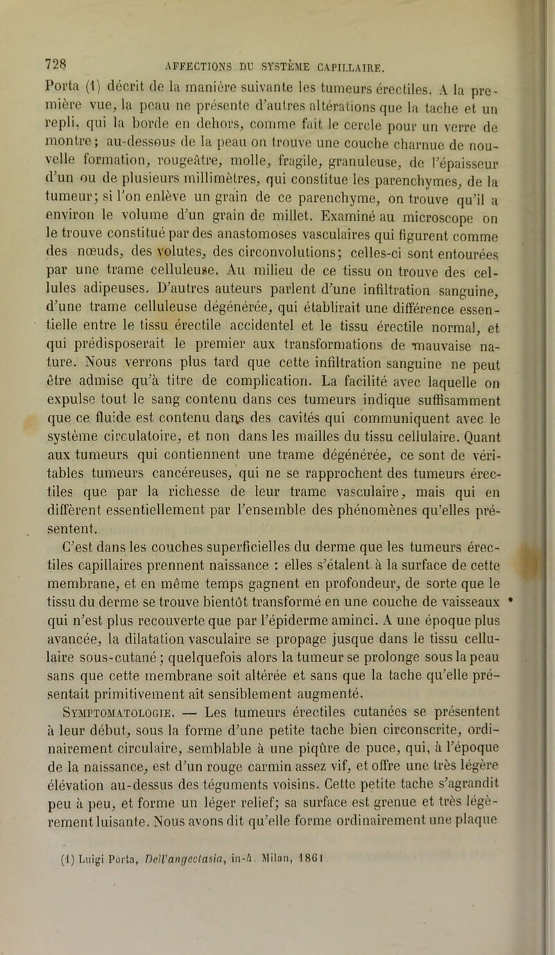 Porta (1) décrit de la manière suivante les tumeurs érectiles. A la pre- mière vue, la peau ne présente d’autres altérations que la tache et un repli, qui la borde en dehors, comme fait le cercle pour un verre de montre; au-dessous de ta peau on trouve une couche charnue de nou- velle formation, rougeâtre, molle, fragile, granuleuse, de l’épaisseur d’un ou de plusieurs millimètres, qui constitue les parenchymes, de la tumeur; si l’on enlève un grain de ce parenchyme, on trouve qu’il a environ le volume d’un grain de millet. Examiné au microscope on le trouve constitué par des anastomoses vasculaires qui figurent comme des nœuds, des volutes, des circonvolutions; celles-ci sont entourées par une trame celluleuse. Au milieu de ce tissu on trouve des cel- lules adipeuses. D’autres auteurs parlent d’une infiltration sanguine, d’une trame celluleuse dégénérée, qui établirait une différence essen- tielle entre le tissu érectile accidentel et le tissu érectile normal, et qui prédisposerait le premier aux transformations de Tiiauvaise na- ture. Nous verrons plus tard que cette infiltration sanguine ne peut être admise qu’à titre de complication. La facilité avec laquelle on expulse tout le sang contenu dans ces tumeurs indique suffisamment que ce fluide est contenu daris des cavités qui communiquent avec le système circulatoire, et non dans les mailles du tissu cellulaire. Quant aux tumeurs qui contiennent une trame dégénérée, ce sont de véri- tables tumeurs cancéreuses, qui ne se rapprochent des tumeurs érec- tiles que par la richesse de leur trame vasculaire, mais qui en different essentiellement par l’ensemble des phénomènes qu’elles pré- sentent. C’est dans les couches superficielles du derme que les tumeurs érec- tiles capillaires prennent naissance ; elles s’étalent, à la surface de cette membrane, et en même temps gagnent en profondeur, de sorte que le tissu du derme se trouve bientôt transformé en une couche de vaisseaux • qui n’est plus recouverte que par l’épiderme aminci. A une époque plus avancée, la dilatation vasculaire se propage jusque dans le tissu cellu- laire sous-cutané; quelquefois alors la tumeur se prolonge sous la peau sans que cette membrane soit altérée et sans que la tache qu’elle pré- sentait primitivement ait sensiblement augmenté. Symptomatologie. — Les tumeurs érectiles cutanées se présentent à leur début, sous la forme d’une petite tache bien circonscrite, ordi- nairement circulaire, semblable à une piqûre de puce, qui, à l’époque de la naissance, est d’un rouge carmin assez vif, et offre une très légère élévation au-dessus des téguments voisins. Cette petite tache s’agrandit peu à peu, et forme un léger relief; sa surface est grenue et très légè- rement luisante. Nous avons dit qu’elle forme ordinairement une plaque (1) Luigi Porta, DelVangcctasia, iu-/i. Milan, 1861