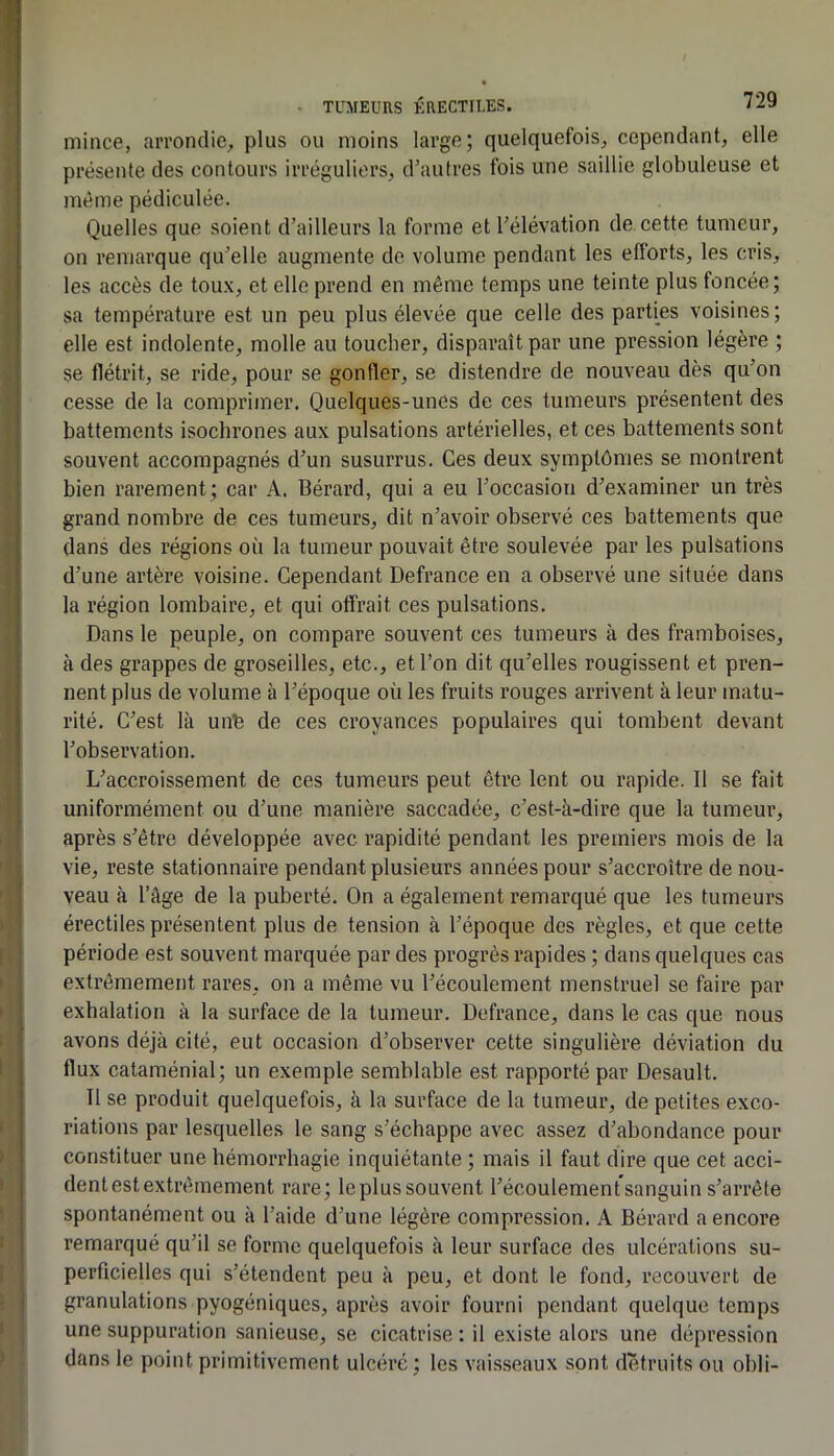 mince, aiTontlic, plus ou moins large; quelquefois, cependant, elle présente des contours irréguliers, d’autres ibis une saillie globuleuse et même pédiculée. Quelles que soient d’ailleurs la forme et l’élévation de cette tumeur, on remarque qu’elle augmente do volume pendant les efforts, les cris, les accès de toux, et elle prend en même temps une teinte plus foncée; sa température est un peu plus élevée que celle des parties voisines; elle est indolente, molle au toucher, disparaît par une pression légère ; se flétrit, se ride, pour se gonfler, se distendre de nouveau dès qu’on cesse de 1a comprimer. Quelques-unes de ces tumeurs présentent des battements isochrones aux pulsations artérielles, et ces battements sont souvent accompagnés d’un susurrus. Ces deux symptômes se montrent bien rarement; car A. Bérard, qui a eu l’occasion d’examiner un très grand nombre de ces tumeurs, dit n’avoir observé ces battements que dans des régions où la tumeur pouvait être soulevée par les pulsations d’une artère voisine. Cependant Defrance en a observé une située dans la région lombaire, et qui offrait ces pulsations. Dans le peuple, on compare souvent ces tumeurs à des framboises, à des gi’appes de groseilles, etc., et l’on dit qu’elles rougissent et pren- nent plus de volume à l’époque où les fruits rouges arrivent à leur matu- rité. C’est là unb de ces croyances populaires qui tombent devant l’observation. L’accroissement de ces tumeurs peut être lent ou rapide. Il se fait uniformément ou d’une manière saccadée, c’est-à-dire que la tumeur, après s’être développée avec rapidité pendant les premiers mois de la vie, reste stationnaire pendant plusieurs années pour s’accroître de nou- veau à l’âge de la puberté. On a également remarqué que les tumeurs érectiles présentent plus de tension à l’époque des règles, et que cette période est souvent marquée par des progrès rapides ; dans quelques cas extrêmement rares, on a même vu l’écoulement menstruel se faire par exhalation à la surface de la tumeur. Defrance, dans le cas que nous avons déjà cité, eut occasion d’observer cette singulière déviation du flux cataménial; un exemple semblable est rapporté par Desault. Il se produit quelquefois, à la surface de la tumeur, de petites exco- riations par lesquelles le sang s’échappe avec assez d’abondance pour constituer une hémorrhagie inquiétante ; mais il faut dire que cet acci- dent est extrêmement rare; leplussouvent l’écoulementsanguin s’arrête spontanément ou à l’aide d’une légère compression. A Bérard a encore remarqué qu’il se forme quelquefois à leur surface des ulcérations su- perficielles qui s’étendent peu à peu, et dont le fond, recouvert de granulations pyogéniqucs, après avoir fourni pendant quelque temps une suppuration sanieuse, se cicatrise : il existe alors une dépression dans le point primitivement ulcéré ; les vais.seaux sont détruits ou obli-
