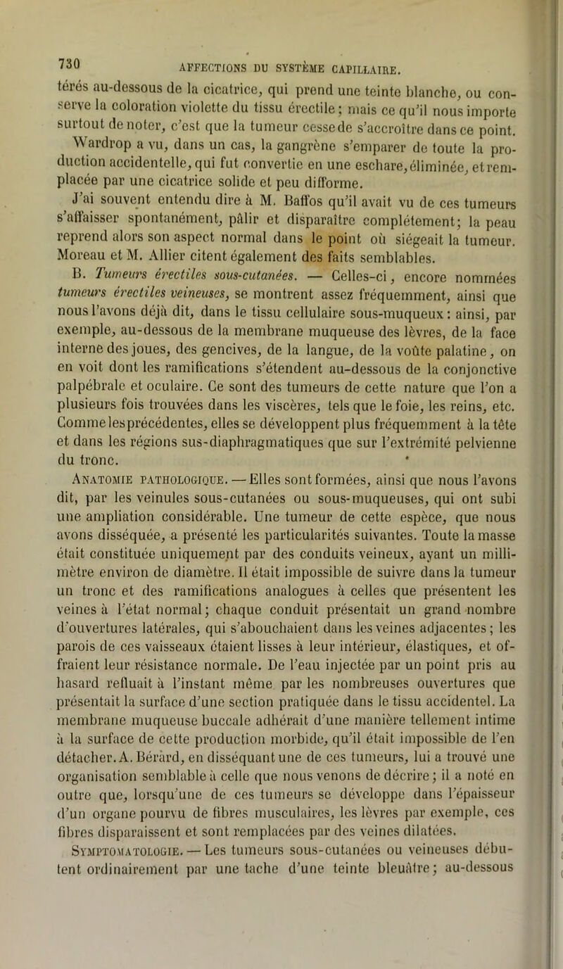térés au-dessous de la cicatrice, qui prend une teinte blanche, ou con- serve la coloration violette du tissu érectile ; mais ce qu’il nous importe surtout dénoter, c’est que la tumeur cesse de s’accroître dans ce point. Wardrop a vu, dans un cas, la gangrène s’emparer de toute la pro- duction accidentelle, qui fut convertie en une eschare,éliminée, etrem- placée par une cicatrice solide et peu difforme. J ai souve^nt entendu dire k M. Baftos qu’il avait vu de ces tumeurs s’affaisser spontanément, pâlir et disparaître complètement; la peau reprend alors son aspect normal dans le point où siégeait la tumeur. Moreau et M. Allier citent également des foits semblables. B. Tumeurs érectiles sous-cutanées. — Celles-ci, encore nommées tumeurs érectiles veineuses, se montrent assez fréquemment, ainsi que nous l’avons déjà dit, dans le tissu cellulaire sous-muqueux : ainsi, par exemple, au-dessous de la membrane muqueuse des lèvres, de la face interne des joues, des gencives, de la langue, de la voûte palatine, on en voit dont les ramifications s’étendent au-dessous de la conjonctive palpébrale et oculaire. Ce sont des tumeurs de cette nature que l’on a plusieurs fois trouvées dans les viscères, tels que le foie, les reins, etc. Commelesprécédentes, elles se développent plus fréquemment à la tête et dans les régions sus-diaphragmatiques que sur l’extrémité pelvienne du tronc. Anatomie pathologique.—Elles sont formées, ainsi que nous l’avons dit, par les veinules sous-cutanées ou sous-muqueuses, qui ont subi une ampliation considérable. Une tumeur de cette espèce, que nous avons disséquée, a présenté les particularités suivantes. Toute la masse était constituée uniquement par des conduits veineux, ayant un milli- mètre environ de diamètre. 11 était impossible de suivre dans la tumeur un tronc et des ramifications analogues à celles que présentent les veines à Tétat normal; chaque conduit présentait un grand nombre d'ouvertures latérales, qui s’abouchaient dans les veines adjacentes; les parois de ces vaisseaux étaient lisses à leur intérieur, élastiques, et of- fraient leur résistance normale. De Teau injectée par un point pris au hasard relluait à l’instant môme par les nombreuses ouvertures que présentait la surface d’une section pratiquée dans le tissu accidentel. La membrane muqueuse buccale adhérait d’une manière tellement intime à la surface de cette production morbide, qu’il était impossible de l’en détacher. A. Béràrd, en disséquant une de ces tumeurs, lui a trouvé une organisation semblable à celle que nous venons de décrire ; il a noté en outre que, lorsqu’une de ces tumeurs se développe dans l’épaisseur d’un organe pourvu de fibres musculaires, les lèvres par exemple, ces fibres disparaissent et sont remplacées par des veines dilatées. Symptomatologie. — Les tumeurs sous-cutanées ou veineuses débu- tent ordinairement par une tache d’une teinte bleuâtre ; au-dessous