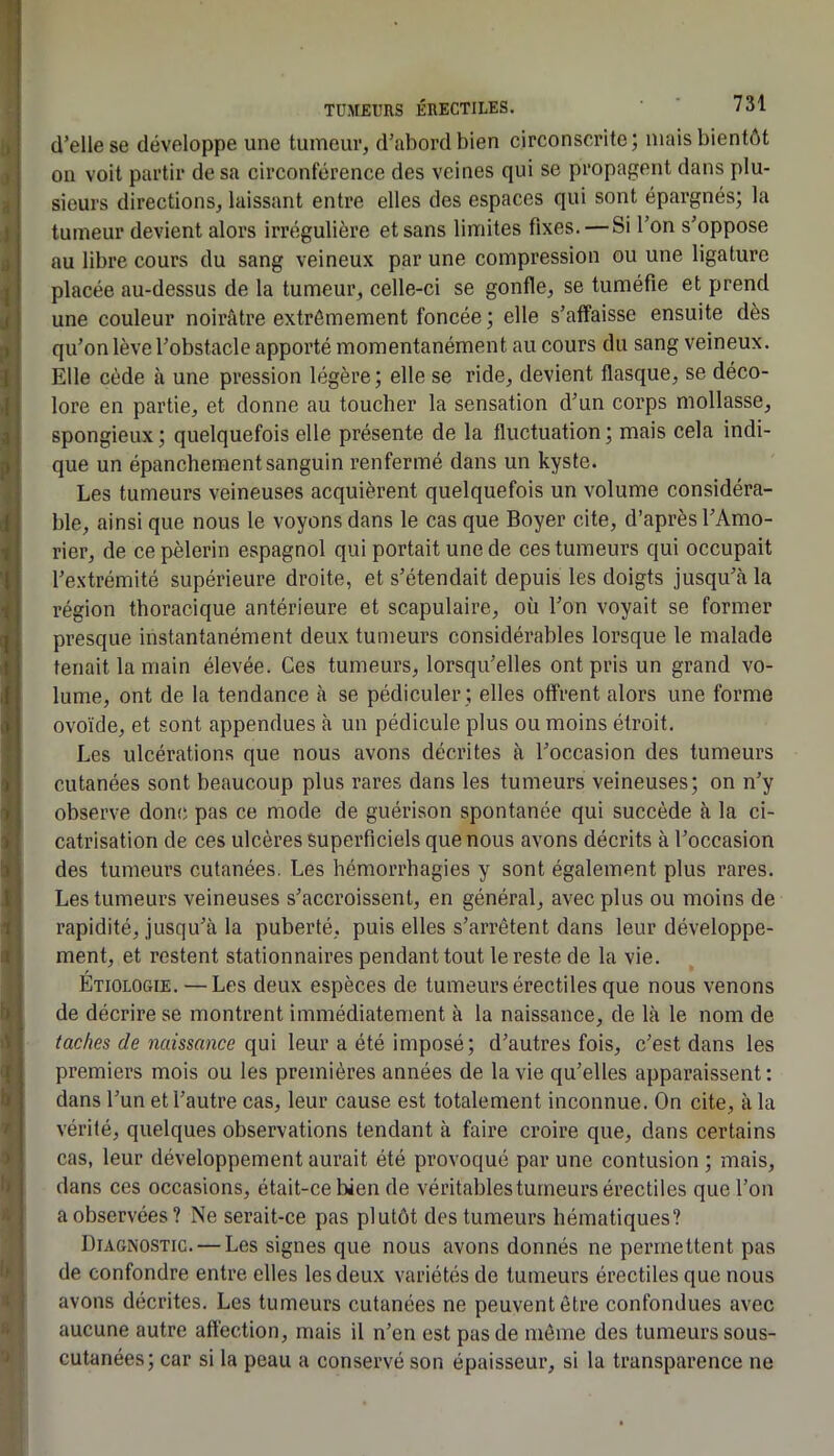 d’elle se développe une tumeur, d’abord bien circonscrite; mais bientôt on voit partir de sa circonférence des veines qui se propagent dans plu- sieurs directions, laissant entre elles des espaces qui sont épargnés; la tumeur devient alors irrégulière et sans limites fixes. — Si l’on s’oppose au libre cours du sang veineux par une compression ou une ligature placée au-dessus de la tumeur, celle-ci se gonfle, se tuméfie et prend une couleur noirâtre extrêmement foncée ; elle s’affaisse ensuite dès qu’on lève l’obstacle apporté momentanément au cours du sang veineux. Elle cède à une pression légère ; elle se ride, devient flasque, se déco- lore en partie, et donne au toucher la sensation d’un corps mollasse, spongieux; quelquefois elle présente de la fluctuation; mais cela indi- que un épanchement sanguin renfermé dans un kyste. Les tumeurs veineuses acquièrent quelquefois un volume considéra- ble, ainsi que nous le voyons dans le cas que Boyer cite, d’après l’Amo- rier, de ce pèlerin espagnol qui portait une de ces tumeurs qui occupait l’extrémité supérieure droite, et s’étendait depuis les doigts jusqu’à la région thoracique antérieure et scapulaire, où l’on voyait se former presque instantanément deux tumeurs considérables lorsque le malade tenait la main élevée. Ces tumeurs, lorsqu’elles ont pris un grand vo- lume, ont de la tendance à se pédiculer ; elles offrent alors une forme ovoïde, et sont appendues à un pédicule plus ou moins étroit. Les ulcérations que nous avons décrites à l’occasion des tumeurs cutanées sont beaucoup plus rares dans les tumeurs veineuses; on n’y observe donc pas ce mode de guérison spontanée qui succède à la ci- catrisation de ces ulcères superficiels que nous avons décrits à l’occasion des tumeurs cutanées. Les hémorrhagies y sont également plus rares. Les tumeurs veineuses s’accroissent, en général, avec plus ou moins de rapidité, jusqu’à la puberté, puis elles s’arrêtent dans leur développe- ment, et restent stationnaires pendant tout le reste de la vie. Étiologie. — Les deux espèces de tumeurs érectiles que nous venons de décrire se montrent immédiatement à la naissance, de là le nom de taches de naissance qui leur a été imposé; d’autres fois, c’est dans les premiers mois ou les premières années de la vie qu’elles apparaissent: dans l’un et l’autre cas, leur cause est totalement inconnue. On cite, à la vérité, quelques observations tendant à faire croire que, dans certains cas, leur développement aurait été provoqué par une contusion ; mais, dans ces occasions, était-ce bien de véritables tumeurs érectiles que l’on a observées? Ne serait-ce pas plutôt des tumeurs hématiques? Diagnostic. — Les signes que nous avons donnés ne permettent pas de confondre entre elles les deux variétés de tumeurs érectiles que nous avons décrites. Les tumeurs cutanées ne peuvent être confondues avec aucune autre affection, mais il n’en est pas de même des tumeurs sous- cutanées; car si la peau a conservé son épaisseur, si la transparence ne