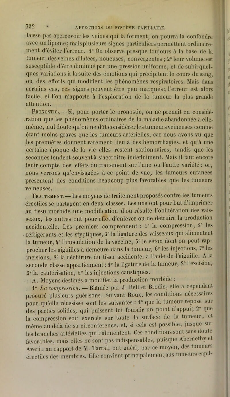 laisse pas apercevoir les veines qui la formentj on pourra la confondre avec un lipome; rpaisplusieurs signes particuliers permettent ordinaire- ment d^éviter l’erreur. 1 On observe presque toujours à la base de la tumeur dçs veines dilatées, noueuses, convergentes ; 2“ leur volume est susceptible d’ûtre diminué par une pression uniforme, et de subirquel- ques variations à la suite des émotions qui précipitent le cours du sang, ou des efforts qui modifient les phénomènes respiratoires. Mais dans certains cas, ces signes peuvent être peu marqués ; l’erreur est alors facile, si l’on n’apporte h l’exploration de la tumeur la plus grande attention. Pronostic.. — Si, pour porter le pronostic, on ne prenait en considé- X ration que les phénomènes ordinaires de la maladie abandonnée à elle- même, nul doute qu’on ne dût considérer les tumeurs veineuses comme étant moins graves que les tumeurs artérielles, car nous avons vu que les premières donnent rarement lieu à des hémorrhagies, et qu’à une certaine époque de la vie elles restent stationnaires, tandis que les secondes tendent souventà s’accroître indéfiniment. Mais il faut encore tenir compte des effets du traitement sur l’une ou l’autre variété : or, nous verrons qu’envisagées à ce point de vue, les tumeurs cutanées présentent des conditions beaucoup plus favorables que les tumeurs veineuses. Traitement.— Les moyens de traitement proposés contre les tumeurs érectiles se partagent en deux classes. Les uns ont pour but d’imprimer au tissu morbide une modification d’où résulte l’oblitération des vais- seaux, les autres ont pour effet d’enlever ou de détruire la production accidentelle. Les premiers comprennent : 1 la compression, 2® les réfrigérants et les styptiques, 3“ la ligature des vaisseaux qui alimentent la tumeur, à® l’inoculation de la vaccine, 5® le séton dont on peut rap- procher les aiguilles à demeure dans la tumeur, 6® les injections, 7® les incisions, 8® la déchirure du tissu accidentel à l’aide de 1 aiguille. A la seconde classe appartiennent : 1® la ligature de la tumeur, 2® 1 excision, 3® la cautérisation, à® les injections caustiques. A. Moyens destinés a modifier la production morbide : 1® La compression. — Blâmée par J. Bell et Brodie, elle a cependant procuré plusieurs guérisons. Suivant Roux, les conditions nécessaires pour qu’elle réussisse sont les suivantes : 1® que la tumeur repose sur des parties solides, qui puissent lui fournir un point d appui; 2® que la compression soit exercée sur toute la surface de la tumeur, et même au delà de sa circonférence, et, si cela est possible, jusque sur les branches artérielles qui l’alimentent. Ces conditions sont sans doute favorables, mais elles ne sont pas indispensables, puisque Abcrnethy et Averil, au rapport de M. Tarral, ont guéri, par ce moyen, des tumeurs érectiles des membres. Elle convient principalement aux tumeurs capil-