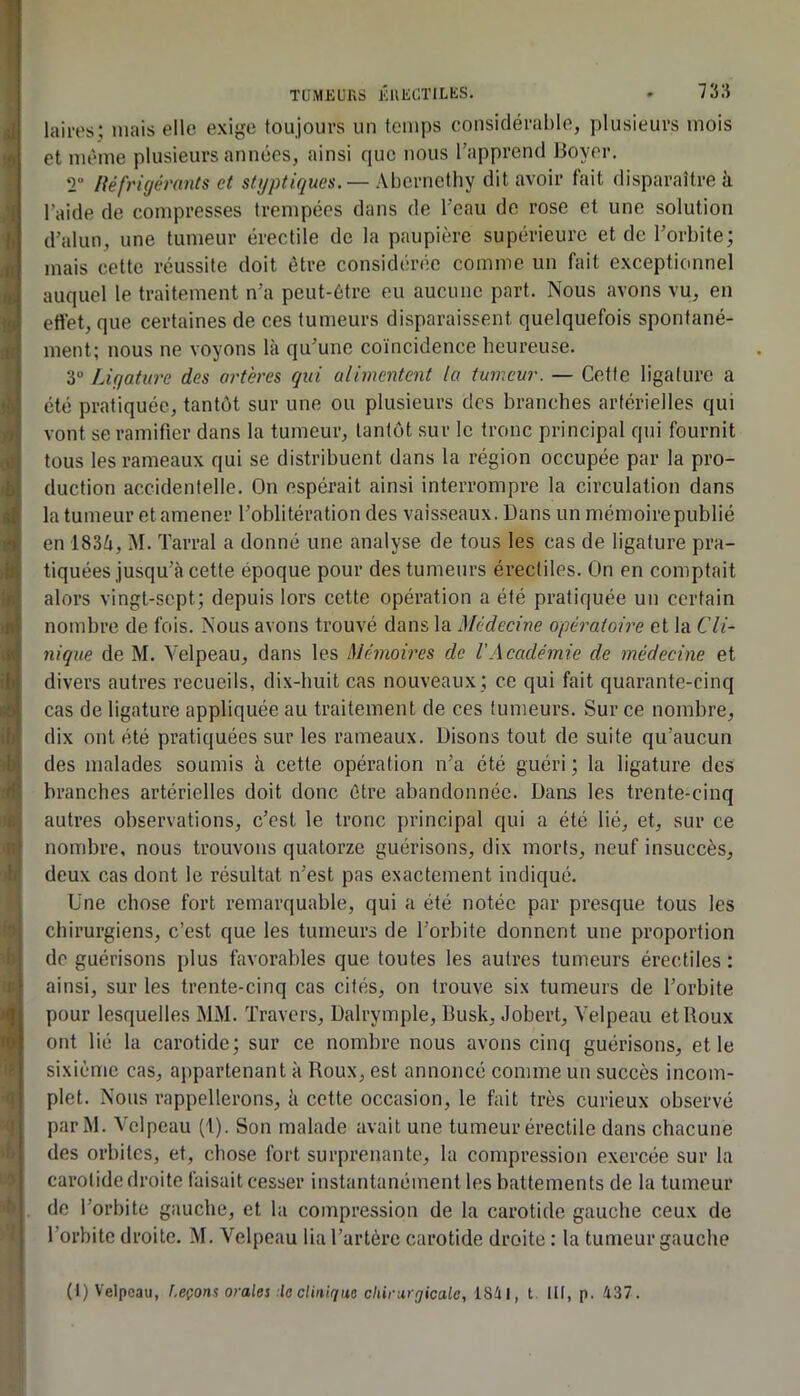 id ô 1 b .U ! )è Ÿ! i n 0 >b ib >b rf II» 4)' i O h r. i> /> i \f I TüMKURS KllECTILES. . 733 lairos; mais elle exige toujours un temps considérable, plusieurs mois et même plusieurs années, ainsi que nous l’apprend Boyer. 2“ Réfrigérants et stijptiques. — .\hcmcW\'^ dit avoir fait disparaître à l’aide de compresses trempées dans de l’eau de rose et une solution d’alun, une tumeur érectile de la paupière supérieure et de l’orbite; mais cette réussite doit être considérée comme un fait exceptionnel auquel le traitement n’a peut-être eu aucune part. Nous avons vu, en etfet, que certaines de ces tumeurs disparaissent quelquefois spontané- ment; nous ne voyons là qu’une coïncidence heureuse. 3® Ligature des artères qui alimentent la tumeur. — Cette ligature a été pratiquée, tantôt sur une ou plusieurs des branches artérielles qui vont se ramifier dans la tumeur, tantôt sur le tronc principal qui fournit tous les rameaux qui se distribuent dans la région occupée par la pro- duction accidentelle. On espérait ainsi interrompre la circulation dans la tumeur et amener l’oblitération des vaisseaux. Dans un mémoirepublié en 183à, M. Tarral a donné une analyse de tous les cas de ligature pra- tiquées jusqu’à cette époque pour des tumeurs érectiles. On en comptait alors vingt-sept; depuis lors cette opération a été pratiquée un certain nombre de fois. Nous avons trouvé dans la Médecine opératoire et la Cli- nique de M. Velpeau, dans les Mémoires de VAcadémie de médecine et divers autres recueils, dix-huit cas nouveaux; ce qui fait quarante-cinq cas de ligature appliquée au traitement de ces tumeurs. Sur ce nombre, dix ont été pratiquées sur les rameaux. Disons tout de suite qu’aucun des malades soumis à cette opération n’a été guéri ; la ligature des branches artérielles doit donc ôtre abandonnée. Dans les trente-cinq autres observations, c’est le tronc principal qui a été lié, et, sur ce nombre, nous trouvons quatorze guérisons, dix morts, neuf insuccès, deux cas dont le résultat n’est pas exactement indiqué. Une chose fort remarquable, qui a été notée par presque tous les chirurgiens, c’est que les tumeurs de l’orbite donnent une proportion de guérisons plus favorables que toutes les autres tumeurs érectiles : ainsi, sur les trente-cinq cas cités, on trouve six tumeurs de l’orbite pour lesquelles MM. Travers, Dalrymple, Bush, Jobert, Velpeau et Roux ont lié la carotide; sur ce nombre nous avons cinq guérisons, et le sixième cas, appartenant à Roux, est annoncé comme un succès incom- plet. Nous rappellerons, à cette occasion, le fait très curieux observé pariM. Velpeau (1). Son malade avait une tumeur érectile dans chacune des orbites, et, chose fort surprenante, la compression exercée sur la carotide droite faisait cesser instantanément les battements de la tumeur de l’orbite gauche, et la compression de la carotide gauche ceux de l’orbite droite. M. Velpeau lia l’artère carotide droite ; la tumeur gauche (1) Velpeau, f.eçons orales :lc clinique chirurgicale, 1841, t, III, p. 437.