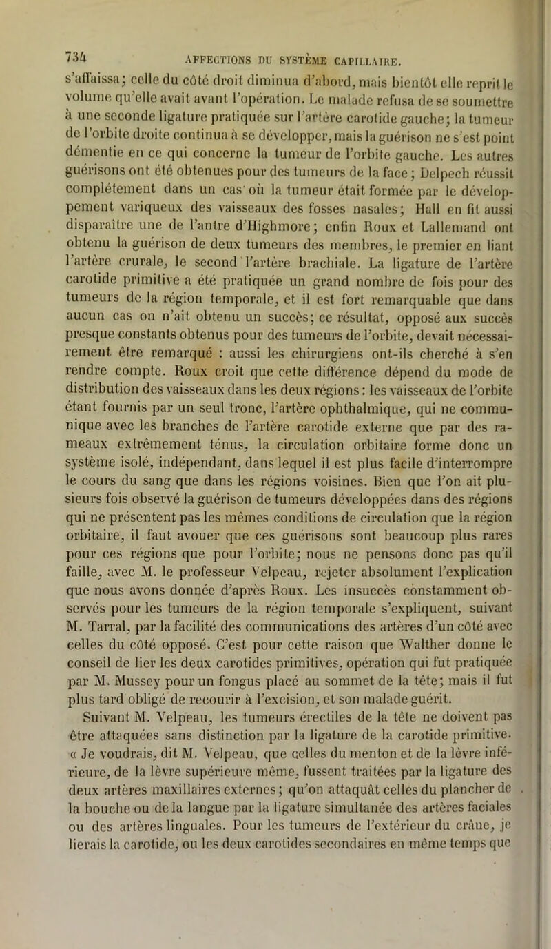 s’affaissa; ccllo du côté droit diminua d’abord, mais bientôt elle reprit le volume qu’elle avait avant l’opération. Le malade refusa de se soumettre à une seconde ligature pratiquée sur l’artère carotide gauche; la tumeur de l’orbite droite continua à se développer, mais la guérison ne s’est point démentie en ce qui concerne la tumeur de l’orbite gauche. Les autres guérisons ont été obtenues pour des tumeurs de la face ; Delpech réussit complètement dans un cas' où la tumeur était formée par le dévelop- pement variqueux des vaisseaux des fosses nasales; Hall en fit aussi disparaître une de l’antre d’Highmore; enfin Roux et Lallemand ont obtenu la guérison de deux tumeurs des membres, le premier en liant l’artère crurale, le second l’artère brachiale. La ligature de l’artère carotide primitive a été pratiquée un grand nombre de fois pour des tumeurs de la région temporale, et il est fort remarquable que dans aucun cas on n’ait obtenu un succès; ce résultat, opposé aux succès presque constants obtenus pour des tumeurs de l’orbite, devait nécessai- rement être remarqué : aussi les chirurgiens ont-ils cherché à s’en rendre compte. Roux croit que cette différence dépend du mode de distribution des vaisseaux dans les deux régions : les vaisseaux de l’orbite étant fournis par un seul tronc, l’artère ophthalmique, qui ne commu- nique avec les branches de l’artère carotide externe que par des ra- meaux extrêmement ténus, la circulation orbitaire forme donc un système isolé, indépendant, dans lequel il est plus facile d’interrompre le cours du sang que dans les régions voisines. Rien que l’on ait plu- sieurs fois observé la guérison de tumeurs développées dans des régions qui ne présentent pas les mêmes conditions de circulation que la région orbitaire, il faut avouer que ces guérisons sont beaucoup plus rares pour ces régions que pour l’orbite; nous ne pensons donc pas qu’il faille, avec M. le professeur Velpeau, rejeter absolument l’explication que nous avons donnée d’après Roux. Les insuccès constamment ob- servés pour les tumeurs de la région temporale s’expliquent, suivant M. Tarral, par la facilité des communications des artères d’un côté avec celles du côté opposé. C’est pour cette raison que Walther donne le conseil de lier les deux carotides primitives, opération qui fut pratiquée par M. Mussey pour un fongus placé au sommet de la tête; mais il fut plus tard obligé de recourir à l’excision, et son malade guérit. Suivant M. Velpeau, les tumeurs érectiles de la tête ne doivent pas être attaquées sans distinction par la ligature de la carotide primitive. « Je voudrais, dit M. Velpeau, que eclles du menton et de la lèvre infé- rieure, de la lèvre supérieure même, fussent traitées par la ligature des deux artères maxillaires externes; qu’on attaquât celles du plancher de la bouche ou delà langue par la ligature simultanée des artères faciales ou des artères linguales. Pour les tumeurs de l’extérieur du crâne, je lierais la carotide, ou les deux carotides secondaires en même temps que