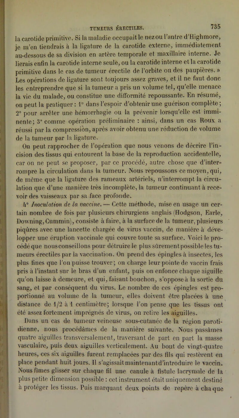 la carolitle primitive. Si la maladie occupait le nez ou rantre d'Highmore, je m’en tiendrais k la ligature de la carotide externe, immédiatement au-dessous de sa division en artère temporale et maxillaire interne. Je lierais enfin la carotide interne seule, ou la carotide interne et la carotide primitive dans le cas de tumeur érectile de l’orbite ou des paupières. » Les opérations de ligature sont toujours assez graves, et il ne faut donc les entreprendre que si 1a tumeur a pris un volume tel, qu’elle menace la vie du malade, ou constitue une difformité repoussante. En résumé, on peut la pratiquer; r dans l’espoir d’obtenir une guérison complète; 2“ pour arrêter une hémorrhagie ou la prévenir lorsqu’elle est immi- nente; 3” comme opération préliminaire ; ainsi, dans un cas Roux a réussi par la compression, après avoir obtenu une réduction de volume de la tumeur par la ligature. On peut rapprocher de l’opération que nous venons de décrire l’in- cision des tissus qui entourent la base de la reproduction accidentelle, car on ne peut se proposer, par ce procédé, autre chose que d’inter- rompre la circulation dans la tumeur. Nous l’epoussons ce moyen, qui, de môme que la ligature des rameaux artériels, n’interrompt la circu- lation que d’une manière très incomplète, la tumeur continuant à rece- voir des vaisseaux par sa face profonde. k® Inoculation de la vaccine. — Cette méthode, mise en usage un cer- tain nombre de fois par plusieurs chirurgiens anglais (Hodgson, Earle, DowningjCummin), consiste à faire, à la surface de la tumeur, plusieurs piqûres avec une lancette chargée de virus vaccin, de manière à déve- lopper une éruption vaccinale qui couvre toute sa surface. Voici le pro- cédé que nousconseillons pour détruire le plus sûrement possible les tu- meurs érectiles par la vaccination. On prend des épingles k insectes, les plus fines que l’on puisse trouver; on charge leur pointe de vaccin frais pris k l’instant sur le bras d’un enfant, puis on enfonce chaque aiguille qu’on laisse k demeure, et qui, faisant bouchon, s’oppose k la sortie du sang, et par conséquent du virus. Le nombre de ces épingles est pro- portionné au volume de la tumeur, elles doivent être placées k une distance de 1/2 k 1 centimètre; lorsque l’on pense que les tissus ont été assez fortement imprégnés de virus, on retire les aiguilles. Dans un cas de tumeur veineuse sous-cutanée de la région paroti- dienne, nous procédâmes de la manière suivante. Nous passâmes quatre aiguilles transversalement, traversant de part en part la masse vasculaire, puis deux aiguilles verticalement. Au bout de vingt-quatre heures, ces six aiguilles furent remplacées par des fils qui restèrent en place pendant huit jours. 11 s’agissaitmaintenantd’introduire le vaccin. Nous fîmes glisser sur chaque fil une canule k fistule lacrymale de la plus petite dimension possible : cet instrument était uniquement destiné k protéger les tissus. Puis marquant deux points de repère k cha que