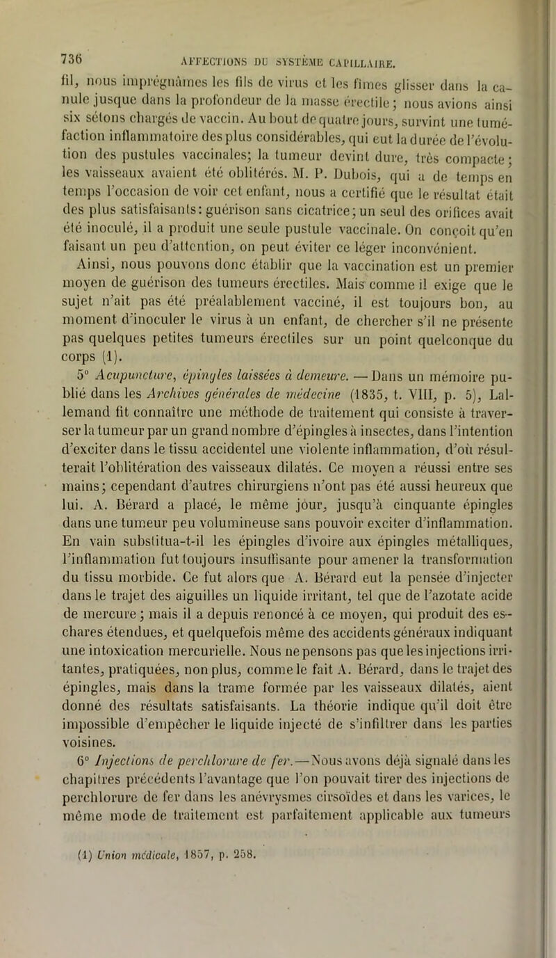 fil, nous imprégnâmes les fils de virus et les limes glisser dans la ca- nule jusque dans la profondeur de la niasse érectile; nous avions ainsi six sétons chargés de vaccin. Au bout de quatre jours, survint une tumé- faction inllammatoire des plus considérables, qui eut la durée de l’évolu- tion des pustules vaccinales; la tumeur devint dure, très compacte- les vaisseaux avaient été oblitérés. M. P. Dubois, qui a de temps en temps Toccasion de voir cet enfant, nous a certifié que le résultat était des plus satisfaisants: guérison sans cicatrice; un seul des orifices avait été inoculé, il a produit une seule pustule vaccinale. On conçoit qu’en faisant un peu d’attention, on peut éviter ce léger inconvénient. Ainsi, nous pouvons donc établir que la vaccination est un premier moyen de guérison des tumeurs érectiles. Mais comme il exige que le sujet n’ait pas été préalablement vacciné, il est toujours bon, au moment d’inoculer le virus à un enfant, de chercher s’il ne présente pas quelques petites tumeurs érectiles sur un point quelconque du corps (1). 5“ Acupuncture^ épinyles laissées à demeure. —Dans un mémoire pu- blié dans les Archives générales de médecine (1835, t. VIII, p. 5), Lal- lemand fit connaître une méthode de traitement qui consiste à traver- ser la tumeur par un grand nombre d’épingles à insectes, dans l’intention d’exciter dans le tissu accidentel une violente inflammation, d’où résul- terait l’oblitération des vaisseaux dilatés. Ce moyen a réussi entre ses mains; cependant d’autres chirurgiens n’ont pas été aussi heureux que lui. A. Bérard a placé, le même jour, jusqu’à cinquante épingles dans une tumeur peu volumineuse sans pouvoir exciter d’inflammation. En vain subslitua-t-il les épingles d’ivoire aux épingles métalliques, l’inflammation fut toujours insullisante pour amener la transformation du tissu morbide. Ce fut alors que A. Bérard eut la pensée d’injecter dans le trajet des aiguilles un liquide irritant, tel que de l’azotate acide de mercure ; mais il a depuis renoncé à ce moyen, qui produit des es- chares étendues, et quelquefois même des accidents généraux indiquant une intoxication mercurielle. Nous ne pensons pas que les injections irri- tantes, pratiquées, non plus, comme le fait A. Bérard, dans le trajet des épingles, mais dans la trame formée par les vaisseaux dilatés, aient donné des résultats satisfaisants. La théorie indique qu’il doit être impossible d’empêcher le liquide injecté de s’infiltrer dans les parties voisines. 6® Injections de perchlorure de fer.—Nous avons déjà signalé dans les chapitres précédents l’avantage que l’on pouvait tirer des injections de perchlorure de fer dans les anévrysmes cirsoïdes et dans les varices, le même mode de traitement est parfaitement applicable aux tumeurs (1) Union medicale, 1857, p. 258.