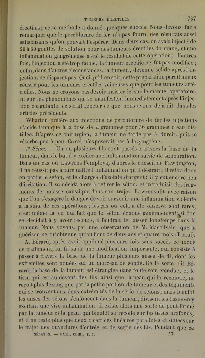érectiles; cette méthode a donné quelques succès. Nous devons faire remarquer que le perchlorure de fer n’a pas fourni des résultats aussi satisfaisants qu’on pouvait l’espérer. Dans deux cas, on avait injecté de 20 à 30 gouttes de solution pour des tumeurs érectiles du crâne, et une inflammation gangréneuse a été le résultat de cette opération; d’autres fois, l’injection a été trop faible, la tumeur érectile ne fut pas modifiée; enfin, dans d’autres circonstances, la tumeur, devenue solide après l’in- jection, ne disparut pas. Quoi qu’il en soit, cette préparation paraît mieux réussir pour les tumeurs érectiles veineuses que pour les tumeurs arté- rielles. Nous ne croyons pas devoir insister ici sur le manuel opératoire, ni sur les phénomènes qui se manifestent immédiatement après l’injec- tion coagulante, ce serait répéter ce que nous avons déjà dit dans les articles précédents. Wharton préfère aux injections de perchlorure de fer les injections d’acide tannique à la dose de k grammes poür 36 grammes d’eau dis- tillée. D’après ce chirurgien, la tumeur ne tarde pas à durcir, puis se résorbe peu à peu. Ce sel n’exposerait pas à la gangrène. 7“ Séton. — Un ou plusieurs fils sont passés à travers la base de la tumeur, dans le but d’y exciter une inflammation suivie de suppuration. Dans un cas où Lawrens l’employa, d’après le conseil de Favvdington, il ne réussit pas à faire naître l’inflammation qu’il désirait ; il retira donc en partie le séton, et le chargea d’azotate d’argent: il y eut encore peu d’irritation. Il se décida alors à retirer le séton, et introduisit des frag- ments de potasse caustique dans son trajet. Lawrens dit avec raison que l’on s’exagère le danger devoir survenir une inflammation violente à la suite de ces opérations ; les cas où cela a été observé sont rares, c’est môme là ce qui fait que le séton échoue généralement ^si l’on se décidait à y avoir recours, il faudrait le laisser longtemps dans la tumeur. Nous voyons, par une observation ’de M. Maccilvain, que la guérison ne futobtenue qu’au bout de deux ans et quatre mois (Tarral). A. Bérard, après avoir appliqué plusieurs fois sans succès ce mode de traitement, lui fit subir une modification importante, qui consiste à passer à travers la base de la tumeur plusieurs anses de fil, dont les extrémités sont nouées sur un morceau de sonde. De la sorte, dit Bé- rard, la base de la tumeur est étranglée dans toute son- étendue, et le tissu (|ui est au-devant des fils, ainsi que la peau qui la recouvre, ne reçoit plus de sang que par la petite portion de tumeur et des téguments qui se trouvent aux deux extrémités de la série de sétons; mais bientôt les anses des sétons s’enfoncent dans la tumeur, divisent les tissus en y excitant une vive inflammation. 11 existe alors une sorte de pont formé par la tumeur et la peau, qui bientôt se recolle sur les tissus profonds, et il ne reste plus que deux cicatrices linéaires parallèles et situées sur le trajet des ouvertures d’entrée et de sortie des fils. Beudant que ce NÉI.ATON. — l'ATH. CUIR., T. 1. 47