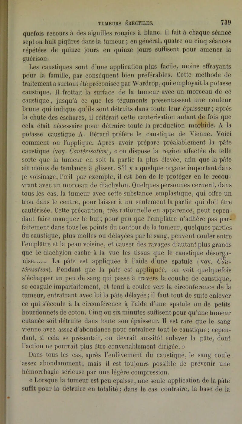 quefois recours à des aiguilles rougies à blanc. Il fait à chaque séance sept ou huit piqûres dans la tumeur; en général, quatre ou cinq séances répétées de quinze jours en quinze jours suftiscnt pour amener la guérison. Les caustiques sont d’une application plus facile, moins effrayants pour la famille, par conséquent bien préférables. Cette méthode de traitement a surtout été préconisée par Wardrop, qui employait la potasse caustique. 11 frottait la surface de la tumeur avec un morceau de ce caustique, jusqu’à ce que les téguments présentassent une couleur brune qui indique qu’ils sont détruits dans toute leur épaisseur; après la chute des eschares, il réitérait cette cautérisation autant de fois que cela était nécessaire pour détruire toute la production morbide. A la potasse caustique A. Bérard préfère le caustique de Vienne. Voici comment on l’applique. Après avoir préparé préalablement la pâte caustique (voy. Cautérisation], « on dispose la région affectée de telle sorte que la tumeur en soit la partie la plus élevée, afin que la pâte ait moins de tendance à glisser. S’il y a quelque organe important dans ]e voisinage, l’œil par exemple, il est bon de le protéger en le recou- vrant avec un morceau de diachylon. Quelques personnes cernent, dans tous les cas, la tumeur avec cette substance emplastique, qui offre un trou dans le centre, pour laisser à nu seulement la partie qui doit être cautérisée. Cette précaution, très rationnelle en apparence, peut cepen- dant faire manquer le but; pour peu que l’emplâtre n’adhère pas par- faitement dans tous les points du contour de la tumeur, quelques parties du caustique, plus molles ou délayées par le sang, peuvent couler entre l’emplâtre et la peau voisine, et causer des ravages d’autant plus grands que le diachylon cache à la vue les tissus que le caustique désorga- nise La pâte est appliquée à l’aide d’une spatule ( voy. Cui<- térisation). Pendant que la pâte est appliquée, on voit quelquefois s’échapper un peu de sang qui passe à travers la couche de caustique, se coagule imparfaitement, et tend à couler vers la circonférence de la tumeur, entraînant avec lui la pâte délayée; il faut tout de suite enlever ce qui s’écoule à la circonférence à l’aide d’une spatule ou de petits bourdonnets de coton. Cinq ou six minutes suflisent pour qu’une tumeur cutanée soit détruite dans toute son épaisseur. Il est rare que le sang vienne avec assez d’abondance pour entraîner tout le caustique; cepen- dant, si cela se présentait, on devrait aussitôt enlever la pâte, dont l’action ne pourrait plus être convenablement dirigée. » Dans tous les cas, après l’enlèvement du caustique, le sang coule assez abondamment; mais il est toujours possible de prévenir une hémorrhagie sérieuse par une légère compression. « Lorsque la tumeur est peu épaisse, une seule application de la pâte suffit pour la détruire en totalité ; dans le cas contraire, la base de la