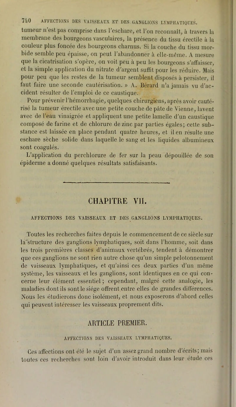 tumeur n’est pas comprise dans l’eschare, et l’on reconnaît, à travers la membrane des bourgeons vasculaires, la présence du tissu érectile à la couleur plus foncée des bourgeons charnus. Si la couche du tissu mor- bide semble peu épaisse, on peut l’abandonner h elle-même. A mesure que la cicatrisation s’opère, on voit peu à peu les bourgeons s’affaisser, et la simple application du nitrate d’argent suflit pour les réduire. Mais pour peu que les restes de la tumeur semblent disposés à persister, il faut faire une seconde cautérisation. » A. Bérard n’a jamais vu d’ac- cident résulter de l’emploi de ce caustique. Pour prévenir l’hémorrhagie, quelques chirurgiens, après avoir cauté- risé la tumeur érectile avec une petite couche de pâte de Vienne, lavent avec de l’eau vinaigrée et appliquent une petite lamelle d’un caustique composé de farine et de chlorure de zinc par parties égales; cette sub- stance est laissée en place pendant quatre heures, et il en résulte une eschare sèche solide dans laquelle le sang et les liquides albumineux sont coagulés. L’application du perchlorure de fer sur la peau dépouillée de son épiderme adonné quelques résultats satisfaisants. CHAPITRE VII. AFFECTIONS DES VAISSEAUX ET DES GANGLIONS LYMPHATIQUES. Toutes les recberches faites depuis le commencement de ce siècle sur là^structure des ganglions lymphatiques, soit dans l’homme, soit dans les trois premières classes d’animaux vertébrés, tendent à démontrer que ces ganglions ne sont rien autre chose qu’un simple pelotonnement de vaisseaux lymphatiques, et qu’ainsi ces deux parties d’un même système, les vaisseaux et les ganglions, sont identiques en ce qui con- cerne leur élément essentiel ; cependant, malgré cette analogie, les maladies dont ils sont le siège offrent entre elles de grandes dilîérences. Nous les étudierons donc isolément, et nous exposerons d’abord celles qui peuvent intéresser les vaisseaux proprement dits. ARTICLE PREMIER. AFFECTIONS DES VAISSEAUX LYMPHATIQUES. Ces affections ont été le sujet d’un assez grand nombre d’écrits; mais toutes ces recherches sont loin d’avoir introduit dans leur élude ces