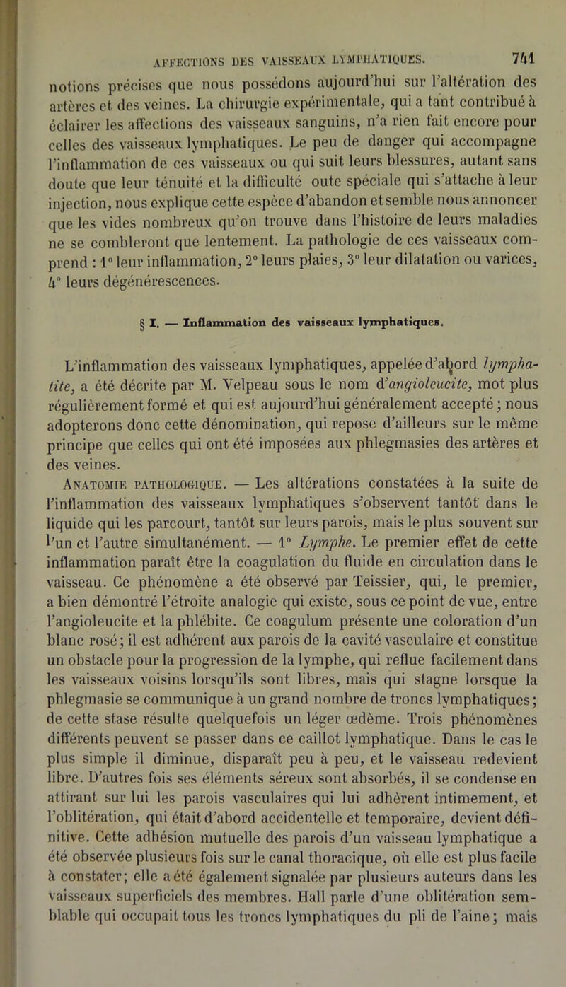 notions précises que nous possédons aujourd’hui sur l’altération des artères et des veines. La chirurgie expérimentalCj qui a tant contribué à éclairer les atfections des vaisseaux sanguins, n’a rien fait encore pour celles des vaisseaux lymphatiques. Le peu de danger qui accompagne l’intlammation de ces vaisseaux ou qui suit leurs blessures, autant sans doute que leur ténuité et la ditliculté oute spéciale qui s’attache à leur injection, nous explique cette espèce d’abandon et semble nous annoncer que les vides nombreux qu’on trouve dans l’bistoire de leurs maladies ne se combleront que lentement. La pathologie de ces vaisseaux com- prend : 1“ leur intlammation, 2” leurs plaies, 3“ leur dilatation ou varices, h° leurs dégénérescences. g I, _ Inflammation des vaisseaux lymphatiques. L’intlammation des vaisseaux lymphatiques, appelée d’al^ord lympha- tite, a été décrite par M. Velpeau sous le nom ^angioleucite, mot plus régulièrement formé et qui est aujourd’hui généralement accepté; nous adopterons donc cette dénomination, qui repose d’ailleurs sur le même principe que celles qui ont été imposées aux phlegmasies des artères et des veines. Anatomie patholooique. — Les altérations constatées à la suite de l’inflammation des vaisseaux lymphatiques s’observent tantôt' dans le liquide qui les parcourt, tantôt sur leurs parois, mais le plus souvent sur l’un et l’autre simultanément. — 1“ Lymphe. Le premier effet de cette inflammation paraît être la coagulation du fluide en circulation dans le vaisseau. Ce phénomène a été observé par Teissier, qui, le premier, a bien démontré l’étroite analogie qui existe, sous ce point de vue, entre l’angioleucite et la phlébite. Ce coagulum présente une coloration d’un blanc rosé; il est adhérent aux parois de la cavité vasculaire et constitue un obstacle pour la progression de la lymphe, qui reflue facilement dans les vaisseaux voisins lorsqu’ils sont libres, mais qui stagne lorsque la phlegmasie se communique à un grand nombre de troncs lymphatiques; de cette stase résulte quelquefois un léger œdème. Trois phénomènes différents peuvent se passer dans ce caillot lymphatique. Dans le cas le plus simple il diminue, disparaît peu à peu, et le vaisseau redevient libre. D’autres fois ses éléments séreux sont absorbés, il se condense en attirant sur lui les parois vasculaires qui lui adhèrent intimement, et l’oblitération, qui était d’abord accidentelle et temporaire, devient défi- nitive. Cette adhésion mutuelle des parois d’un vaisseau lymphatique a été observée plusieurs fois sur le canal thoracique, où elle est plus facile à constater; elle a été également signalée par plusieurs auteurs dans les vaisseaux superficiels des membres. Hall parle d’utie oblitération sem- blable qui occupait tous les troncs lymphatiques du pli de l’aine; mais