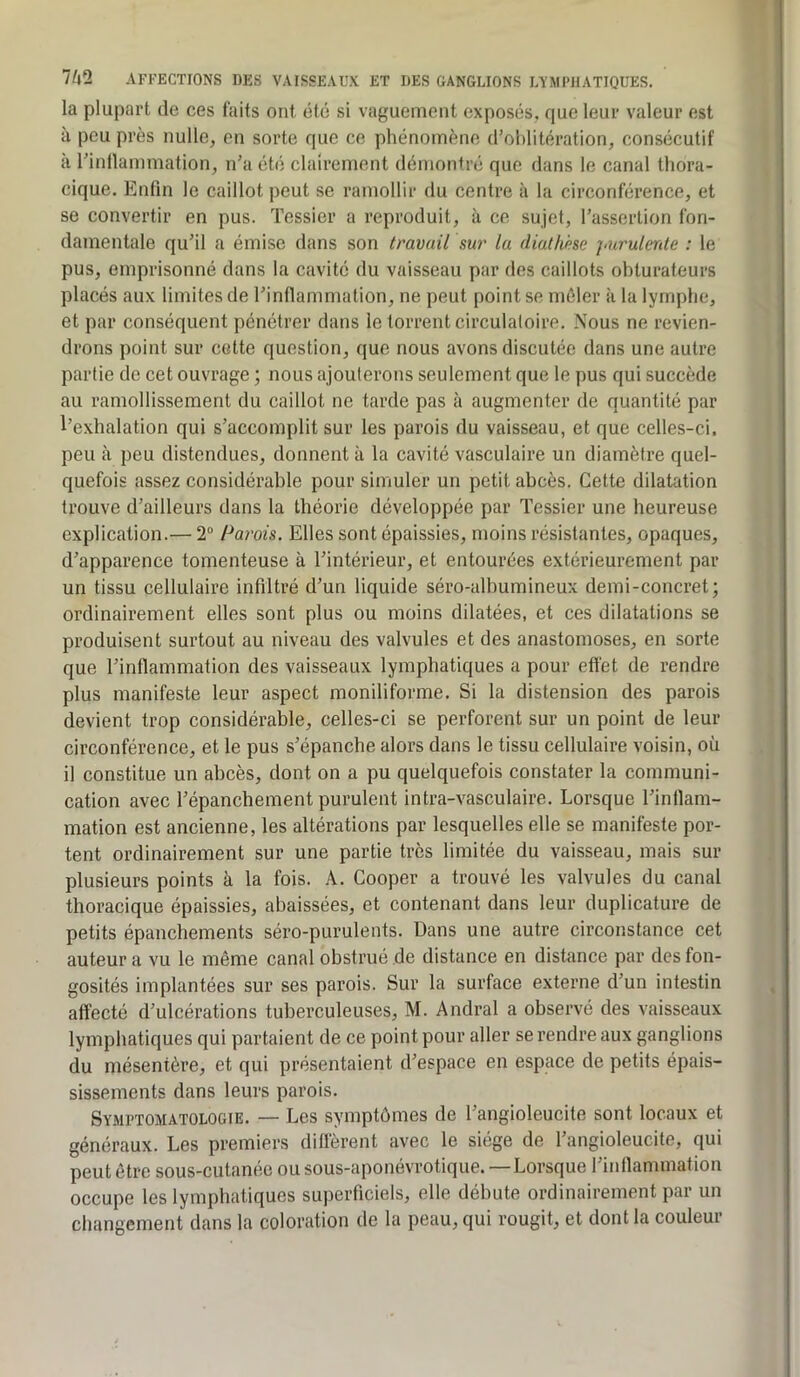 la plupart de ces faits ont été si vaguement exposés, que leur valeur est à peu près nulle, en sorte que ce phénomène d’oblitération, consécutif à l’intlammation, n’a été clairement démontré que dans le canal thora- cique. Enfin le caillot peut se ramollir du centre à la circonférence, et se convertir en pus. Tessier a reproduit, à ce sujet, l’assertion fon- damentale qu’il a émise dans son travail sur la diathhe purulcrde : le pus, emprisonné dans la cavité du vaisseau par des caillots obturateurs placés aux limites de l’inllammation, ne peut point se mêler à la lymphe, et par conséquent pénétrer dans le torrent circulatoire. Nous ne revien- drons point sur cette question, que nous avons discutée dans une autre partie de cet ouvrage ; nous ajouterons seulement que le pus qui succède au ramollissement du caillot ne tarde pas à augmenter de quantité par l’exhalation qui s’accomplit sur les parois du vaisseau, et que celles-ci. peu à peu distendues, donnent à la cavité vasculaire un diamètre quel- quefois assez considérable pour simuler un petit abcès. Cette dilatation trouve d’ailleurs dans la théorie développée par Tessier une heureuse explication.— 2“ Parois. Elles sont épaissies, moins résistantes, opaques, d’apparence tomenteuse à l’intérieur, et entourées extérieurement par un tissu cellulaire infiltré d’un liquide séro-albumineux demi-concret; ordinairement elles sont plus ou moins dilatées, et ces dilatations se produisent surtout au niveau des valvules et des anastomoses, en sorte que l’inflammation des vaisseaux lymphatiques a pour eft'et de rendre plus manifeste leur aspect moniliforme. Si la distension des parois devient trop considérable, celles-ci se perforent sur un point de leur circonférence, et le pus s’épanche alors dans le tissu cellulaire voisin, où il constitue un abcès, dont on a pu quelquefois constater la communi- cation avec l’épanchement purulent intra-vasculaire. Lorsque l’inflam- mation est ancienne, les altérations par lesquelles elle se manifeste por- tent ordinairement sur une partie très limitée du vaisseau, mais sur plusieurs points à la fois. A. Cooper a trouvé les valvules du canal thoracique épaissies, abaissées, et contenant dans leur duplicature de petits épanchements séro-purulents. Dans une autre circonstance cet auteur a vu le même canal obstrué de distance en distance par des fon- gosités implantées sur ses parois. Sur la surface externe d’un intestin affecté d’ulcérations tuberculeuses, M. Andral a observé des vaisseaux lymphatiques qui partaient de ce point pour aller se rendre aux ganglions du mésentère, et qui présentaient d’espace en espace de petits épais- sissements dans leurs parois. Symptomatologie. — Les symptômes de l’angioleucite sont locaux et généraux. Les premiers diffèrent avec le siège de l’angioleucite, qui peut être sous-cutanée ou sous-aponévrotique. — Lorsque l’iidlamination occupe les lymphatiques superficiels, elle débute ordinairement par un changement dans la coloration de la peau, qui rougit, et dont la couleur