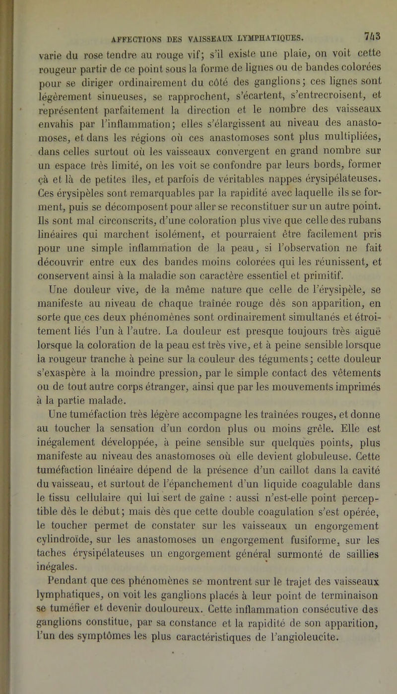 varie du rose tendre au rouge vif; s’il existe une plaie, on voit cette rougeur partir de ce point sous la forme de lignes ou de bandes colorées pour se diriger ordinairement du côté des ganglions; ces lignes sont légèrement sinueuses, se rapprochent, s’écartent, s’entrecroisent, et représentent parfaitement la direction et le nombre des vaisseaux envahis par l’inllammation; elles s’élargissent au niveau des anasto- moses, et dans les régions où ces anastomoses sont plus multipliées, dans celles surtout où les vaisseaux convergent en grand nombre sur un espace très limité, on les voit se confondre par leurs bords, former çà et là de petites îles, et parfois de véritables nappes érysipélateuses. Ces érysipèles sont remarquables par la rapidité avec laquelle ils se for- ment, puis se décomposent pour aller se reconstituer sur un autre point. Ils sont mal circonscrits, d’une coloration plus vive que celle des rubans linéaires qui marchent isolément, et pourraient être facilement pris pour une simple inflammation de la peau, si l’observation ne fait découvrir entre eux des bandes moins colorées qui les réunissent, et conservent ainsi à la maladie son caractère essentiel et primitif. Une douleur vive, de la même nature que celle de l’érysipèle, se manifeste au niveau de chaque traînée rouge dès son apparition, en sorte que ces deux phénomènes sont ordinairement simultanés et étroi- tement liés l’un à l’autre. La douleur est presque toujours très aiguë lorsque la coloration de la peau est très vive, et à peine sensible lorsque la rougeur tranche à peine sur la couleur des téguments; cette douleur s’exaspère à la moindre pression, par le simple contact des vêtements ou de tout autre corps étranger, ainsi que par les mouvements imprimés à la partie malade. Une tuméfaction très légère accompagne les traînées rouges, et donne au toucher la sensation d’un cordon plus ou moins grêle. Elle est inégalement développée, à peine sensible sur quelques points, plus manifeste au niveau des anastomoses où elle devient globuleuse. Cette tuméfaction linéaire dépend de la présence d’un caillot dans la cavité du vaisseau, et surtout de l’épanchement d’un liquide coagulable dans le tissu cellulaire qui lui sert de gaîne : aussi n’est-elle point percep- tible dès le début; mais dès que cette double coagulation s’est opérée, le toucher permet de constater sur les vaisseaux un engorgement cylindroïde, sur les anastomoses un engorgement fusiforme, sur les taches érysipélateuses un engorgement général surmonté de saillies inégales. Pendant que ces phénomènes se montrent sur le trajet des vaisseaux lymphatiques, on voit les ganglions placés à leur point de terminaison se tuméfier et devenir douloureux. Cette inflammation consécutive des ganglions constitue, par sa constance et la rapidité de son apparition, l’un des symptômes les plus caractéristiques de l’angioleucite.