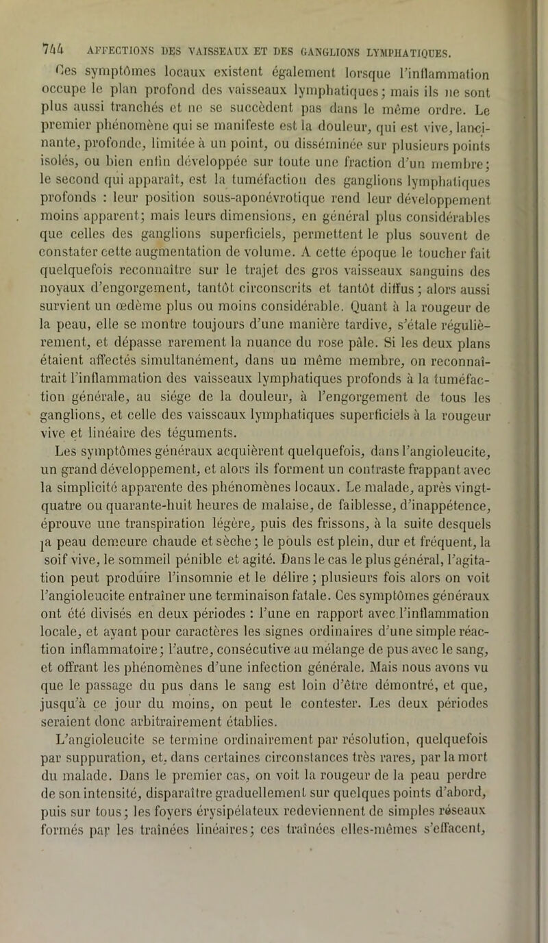 Ces symptômes locaux existent également lorsque l’inllammation occupe le plan profond dos vaisseaux lymphatiques; mais ils ne sont plus aussi tranchés et no se succèdent pas dans le même ordre. Le premier phénomène qui se manifeste est la douleur, qui est vive, lanci- nante, profonde, limitée à un point, ou disséminée sur plusieurs points isolés, ou bien enlin développée sur toute une fraction d'un membre; le second qui apparaît, est la tuméfaction des ganglions lymphatiques profonds : leur position sous-aponôvrotique rend leur développement moins apparent; mais leurs dimensions, en général plus considérables que celles des ganglions superficiels, permettent le plus souvent de constater cette augmentation de volume. A cette époque le toucher fait quelquefois reconnaître sur le trajet des gros vaisseaux sanguins des noyaux d’engorge.ment, tantôt circonscrits et tantôt diffus ; alors aussi survient un œdème plus ou moins considérable. Quant à la rougeur de la peau, elle se montre toujours d'une manière tardive, s'étale réguliè- rement, et dépasse rarement la nuance du rose pâle. Si les deux plans étaient affectés simultanément, dans un môme membre, on reconnaî- trait l'inflammation des vaisseaux lymphatiques profonds à la tuméfac- tion générale, au siège de la douleur, à l'engorgement de tous les ganglions, et celle des vaisseaux lymphatiques superficiels à la rougeur vive et linéaire des téguments. Les symptômes généraux acquièrent quelquefois, dans l'angioleucite, un grand développement, et alors ils forment un contraste frappant avec la simplicité apparente des phénomènes locaux. Le malade, après vingt- quatre ou quarante-huit heures de malaise, de faiblesse, d'inappétence, éprouve une transpiration légère, puis des frissons, à la suite desquels |a peau demeure chaude et sèche; le pouls est plein, dur et fréquent, la soif vive, le sommeil pénible et agité. Dans le cas le plus général, l'agita- tion peut produire l'insomnie et le délire ; plusieurs fois alors on voit l'angioleucite entraîner une terminaison fatale. Ces symptômes généraux ont été divisés en deux périodes : l'une en rapport avec l'inflammation locale, et ayant pour caractères les signes ordinaires d'une simple réac- tion inflammatoire; l'autre, consécutive au mélange de pus avec le sang, et offrant les phénomènes d'une infection générale. Mais nous avons vu que le passage du pus dans le sang est loin d'être démontré, et que, jusqu'à ce jour du moins, on peut le contester. Les deux périodes seraient donc arbitrairement établies. L'angioleucite se termine ordinairement par résolution, quelquefois par suppuration, et, dans certaines circonstances très rares, par la mort du malade. Dans le premier cas, on voit la rougeur de la peau perdre de son intensité, disparaître graduellement sur quelques points d'abord, puis sur tous; les foyers érysipélateux redeviennent de simples réseaux formés paf les traînées linéaires; ces traînées elles-mêmes s'effacent.