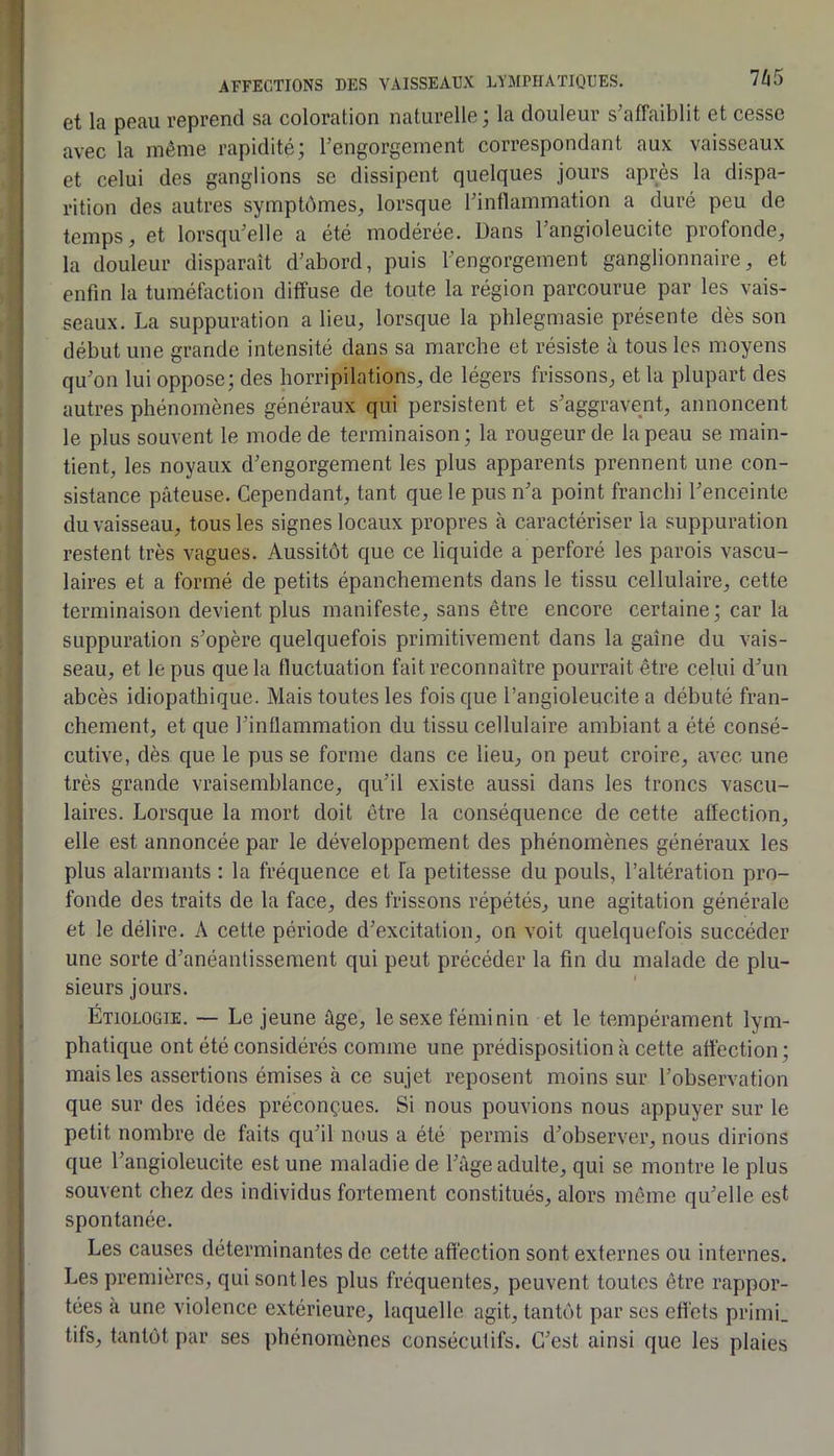 et la peau reprend sa coloration naturelle; la douleur s’affaiblit et cesse avec la même rapidité; l’engorgement correspondant aux vaisseaux et celui des ganglions se dissipent quelques jours après la dispa- rition des autres symptômes, lorsque l’inflammation a duré peu de temps, et lorsqu’elle a été modérée. Dans l’angioleucite profonde, la douleur disparaît d’abord, puis l’engorgement ganglionnaire, et enfin la tuméfoction diffuse de toute la région parcourue par les vais- seaux. La suppuration a lieu, lorsque la phlegmasie présente dès son début une grande intensité dans sa marche et résiste à tous les moyens qu’on lui oppose; des horripilations, de légers frissons, et la plupart des autres phénomènes généraux qui persistent et s’aggravent, annoncent le plus souvent le mode de terminaison ; la rougeur de la peau se main- tient, les noyaux d’engorgement les plus apparents prennent une con- sistance pâteuse. Cependant, tant que le pus n’a point franehi l’enceinte du vaisseau, tous les signes locaux propres à caractériser la suppuration restent très vagues. Aussitôt que ce liquide a perforé les parois vascu- laires et a formé de petits épanchements dans le tissu cellulaire, cette terminaison devient plus manifeste, sans être encore certaine; car la suppuration s’opère quelquefois primitivement dans la gaine du vais- seau, et le pus que la fluctuation fait reconnaître pourrait être celui d’un abcès idiopathique. Mais toutes les fois que l’angioleucite a débuté fran- chement, et que l’inflammation du tissu cellulaire ambiant a été consé- cutive, dès que le pus se forme dans ce lieu, on peut croire, avec une très grande vraisemblance, qu’il existe aussi dans les troncs vascu- laires. Lorsque la mort doit être la conséquence de cette affection, elle est annoncée par le développement des phénomènes généraux les plus alarmants ; la fréquence et fa petitesse du pouls, l’altération pro- fonde des traits de la face, des frissons répétés, une agitation générale et le délire. A cette période d’excitation, on voit quelquefois succéder une sorte d’anéantissement qui peut précéder la fin du malade de plu- sieurs jours. } Étiologie. — Le jeune âge, le sexe féminin et le tempérament lym- phatique ont été considérés comme une prédisposition à cette affection; mais les assertions émises à ce sujet reposent moins sur l’observation que sur des idées préconçues. Si nous pouvions nous appuyer sur le petit nombre de faits qu’il nous a été permis d’observer, nous dirions que l’angioleucite est une maladie de l’âge adulte, qui se montre le plus souvent chez des individus fortement constitués, alors même qu’elle est spontanée. Les causes déterminantes de cette affection sont externes ou internes. Les premières, qui senties plus fréquentes, peuvent toutes être rappor- tées à une violence extérieure, laquelle agit, tantôt par ses efl'ets primi. tifs, tantôt par ses phénomènes consécutifs. C’est ainsi que les plaies