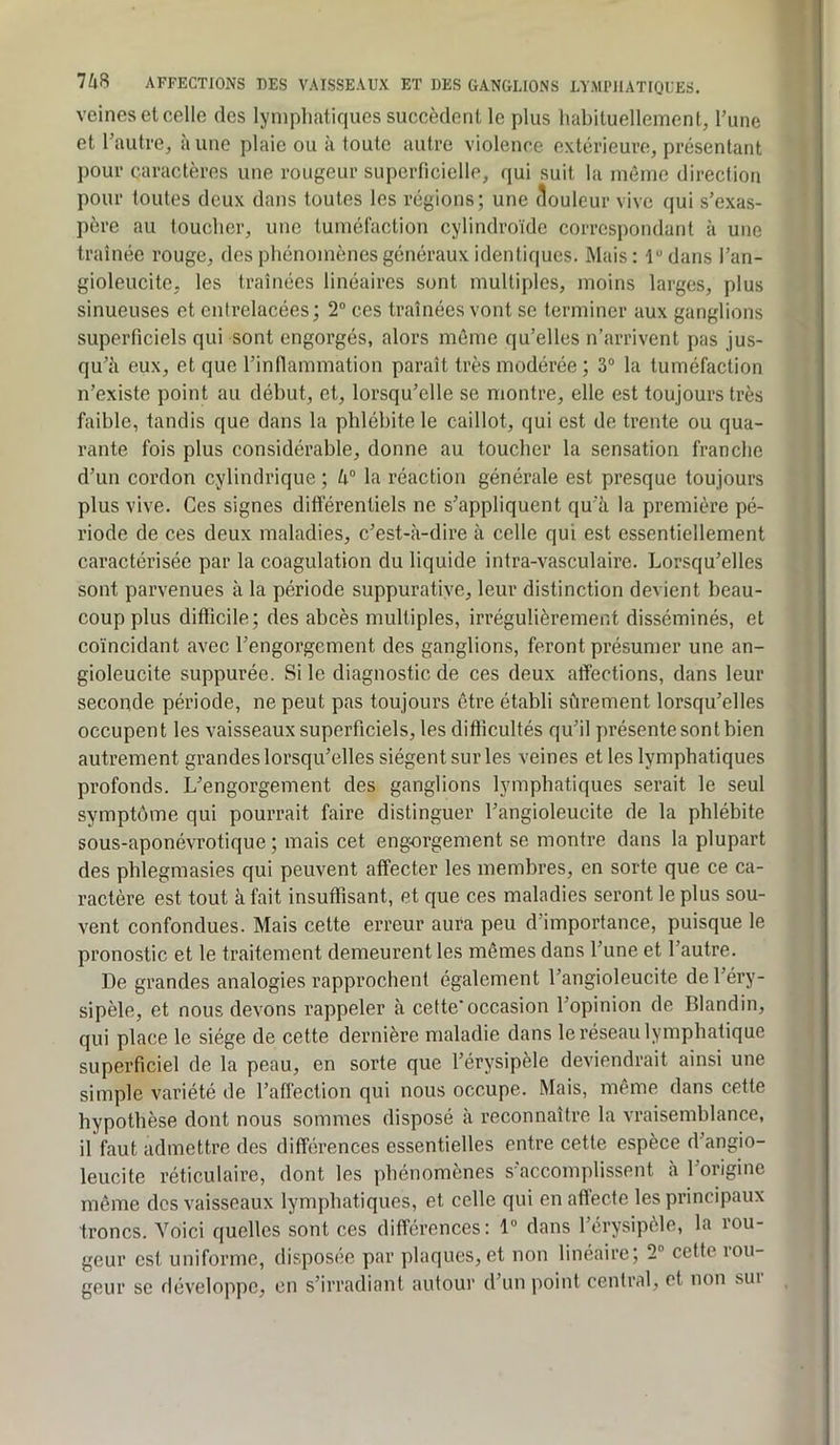 veines et celle des lymphatiques succèdent le plus habituellement, l’une et l’autre, à une plaie ou à toute autre violence extérieure, présentant pour caractères une rougeur superficielle, (jui suit la même direction pour toutes deux dans toutes les régions; une douleur vive qui s’exas- père au toucher, une tuméfaction cylindroïde correspondant à une traînée rouge, des phénomènes généraux identiques. Mais: ldans l’an- gioleucite, les traînées linéaires sont multiples, moins larges, plus sinueuses et entrelacées ; 2“ ces traînées vont se terminer aux ganglions superficiels qui sont engorgés, alors même qu’elles n’arrivent pas jus- qu’à eux, et que l’inflammation paraît très modérée ; 3° la tuméfaction n’existe point au début, et, lorsqu’elle se montre, elle est toujours très faible, tandis que dans la phlébite le caillot, qui est de trente ou qua- rante fois plus considérable, donne au toucher la sensation franche d’un cordon cylindrique ; k° la réaction générale est presque toujours plus vive. Ces signes différentiels ne s’appliquent qu'à la première pé- riode de ces deux maladies, c’est-à-dire à celle qui est essentiellement caractérisée par la coagulation du liquide intra-vasculaire. Lorsqu’elles sont parvenues à la période suppuratiye, leur distinction devient beau- coup plus difficile; des abcès multiples, irrégulièrement disséminés, et coïncidant avec l’engorgement des ganglions, feront présumer une an- gioleucite suppurée. Si le diagnostic de ces deux affections, dans leur seconde période, ne peut pas toujours être établi sfirement lorsqu’elles occupent les vaisseaux superficiels, les difficultés qu’il présente sont bien autrement grandes lorsqu’elles siègent sur les veines et les lymphatiques profonds. L’engorgement des ganglions lymphatiques serait le seul symptôme qui pourrait faire distinguer l’angioleucite de la phlébite sous-aponévrotique ; mais cet engorgement se montre dans la plupart des phlegmasies qui peuvent affecter les membres, en sorte que ce ca- ractère est tout à fait insuffisant, et que ces maladies seront le plus sou- vent confondues. Mais cette erreur aura peu d’importance, puisque le pronostic et le traitement demeurent les mêmes dans l’une et l’autre. De grandes analogies rapprochent également l’angioleucite de l’éry- sipèle, et nous devons rappeler à cette occasion l’opinion de Blandin, qui place le siège de cette dernière maladie dans le réseau lymphatique superficiel de la peau, en sorte que l’érysipèle deviendrait ainsi une simple variété de l’affection qui nous occupe. Mais, même dans cette hypothèse dont nous sommes disposé à reconnaître la vraisemblance, il faut admettre des différences essentielles entre cette espèce d’angio- leucite réticulaire, dont les phénomènes s'accomplissent a 1 origine môme des vaisseaux lymphatiques, et celle qui en affecte les principaux troncs. Voici quelles sont ces différences: 1® dans l’érysipèle, la rou- geur est uniforme, disposée par plaques, et non linéaire; 2® cette lou- geur se développe, en s’irradiant autour d’un point central, et non sui
