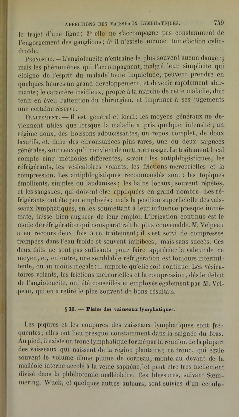 Ift trajet d’iine ligne; 3 elle ne s’accompagne pas constamment de l’engorgement des ganglions; h° il n’existe aucune tuméfaction cylin- droïde. Pkonostic. —L’angioleucite n’entraîne le plus souvent aucun danger; mais les phénomènes qui l’accompagnent, malgré leur simplicité qui éloigne de l’esprit du malade toute inquiétude, peuvent prendre en quelques heures un grand développement, et devenir rapidement alar- mants; le caractère insidieux, propre à la marche de cette maladie, doit tenir en éveil l’attention du chirurgien, et imprimer à ses jugements une certaine réserve. Traitement. — Il est général et local: les moyens généraux ne de- viennent utiles que lorsque la maladie a pris quelque intensité ; un régime doux, des boissons adoucissantes, un repos complet, de doux laxatifs, et, dans des circonstances plus rares, une ou deux saignées générales, sont ceux qu’il convientde mettre en usage. Le traitement local compte cinq méthodes différentes, savoir : les antiphlogistiques, les réfrigérants, les vésicatoires volants, les frictions mercurielles et la compression. Les antiphlogistiques recommandés sont : les topiques émollients, simples ou laudanisés ; les bains locaux, souvent répétés, et les sangsues, qui doivent être appliquées en grand nombre. Les ré- frigérants ont été peu employés; mais la position superficielle des vais- seaux lymphatiques, en les soumettant à leur inlluence presque immé- diate, laisse bien augurer de leur emploi. L’irrigation continue est le mode de réfrigération qui nous paraîtrait le plus convenable. M. Velpeau a eu recours deux fois à ce traitement; il s’est servi de compresses trempées dans l’eau froide et souvent imbibées, mais sans succès. Ces deux faits ne sont pas suffisants pour faire apprécier la valeur de ce moyen, et, en outre, une semblable réfrigération est toujours intermit- tente, ou au moins inégale: il importe qu’elle soit continue. Les vésica- toires volants, les frictions mercurielles et la compression, dès le début de l’angioleucite, ont été conseillés et employés également par M. Vel- -peau, qui en a retiré le plus souvent de bons résultats. § II. — Plaies des vaisseaux lymphatiques. Les piqûres et les coupures des vaisseaux lymphatiques sont fré- quentes; elles ont lieu presque constamment dans la saignée du bras. Au pied, il existe un tronc lymphatique formé par la réunion de la plupart des vaisseaux qui naissent de la région plantaire ; ce tronc, qui égale souvent le volume d’une plume de corbeau, monte au devant de la malléole interne accolé à la veine saphène,’et peut être très facilement divisé dans la phlébotomie malléolaire. Ces blessures, suivant Sœm- mering, Wuck, et quelques autres auteurs, sont suivies d’un écoule-