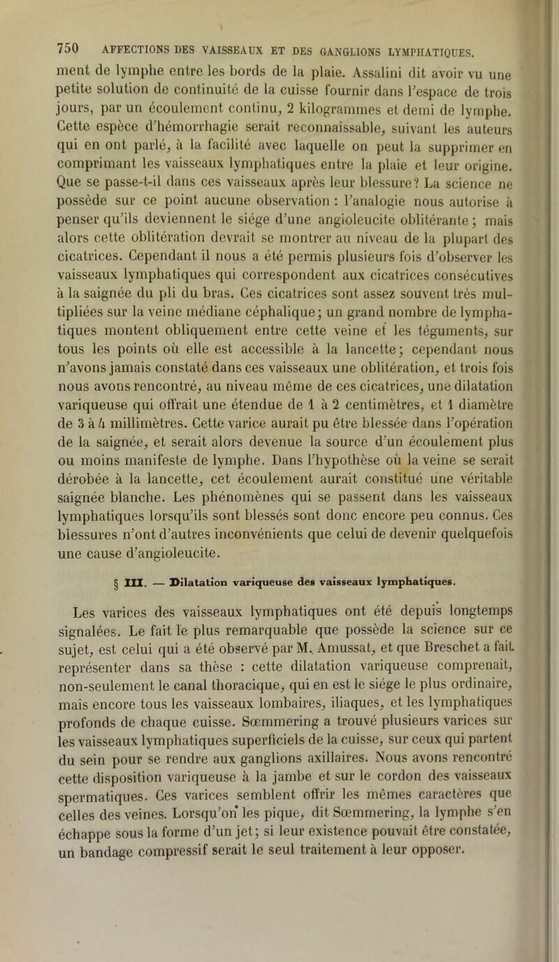 ment de lymphe entre les bords de la plaie. Assalini dit avoir vu une petite solution de continuité de la cuisse fournir dans l’espace de trois jours, par un écoulement continu, 2 kilogrammes et demi de lymphe. Cette espèce d’hémorrhagie serait reconnaissable, suivant les auteurs qui en ont parlé, à la facilité avec laquelle on peut la supprimer en comprimant les vaisseaux lymphatiques entre la plaie et leur origine. Que se passe-t-il dans ces vaisseaux après leur blessure? La science ne possède sur ce point aucune observation : l’analogie nous autorise à penser qu’ils deviennent le siège d’une angioleucite oblitérante; mais alors cette oblitération devrait se montrer au niveau de la plupart des cicatrices. Cependant il nous a été permis plusieurs fois d’observer les vaisseaux lymphatiques qui correspondent aux cicatrices consécutives à la saignée du pli du bras. Ces cicatrices sont assez souvent très mul- tipliées sur la veine médiane céphalique; un grand nombre de lympha- tiques montent obliquement entre cette veine et les téguments, sur tous les points où elle est accessible à la lancette; cependant nous n’avons jamais constaté dans ces vaisseaux une oblitération, et trois fois nous avons rencontré, au niveau même de ces cicatrices, une dilatation variqueuse qui offrait une étendue de 1 à 2 centimètres, et 1 diamètre de 3 à ù millimètres. Cette varice aurait pu être blessée dans l’opération de la saignée, et serait alors devenue la source d’un écoulement plus ou moins manifeste de lymphe. Dans l’hypothèse où la veine se serait dérobée à la lancette, cet écoulement aurait constitué une véritable saignée blanche. Les phénomènes qui se passent dans les vaisseaux lymphatiques lorsqu’ils sont blessés sont donc encore peu connus. Ces blessures n’ont d’autres inconvénients que celui de devenir quelquefois une cause d’angioleucite. § III. — Dilatation variqueuse des vaisseaux lymphatiques. t Les varices des vaisseaux lymphatiques ont été depuis longtemps signalées. Le fait le plus remarquable que possède la science sur ce sujet, est celui qui a été observé par M.. Amussat, et que Breschet a fait représenter dans sa thèse : cette dilatation variqueuse comprenait, non-seulement le canal thoracique, qui en est le siège le plus ordinaire, mais encore tous les vaisseaux lombaires, iliaques, et les lymphatiques profonds de chaque cuisse. Sœmmering a trouvé plusieurs varices sur les vaisseaux lymphatiques superficiels de la cuisse, sur ceux qui partent du sein pour se rendre aux ganglions axillaires. Nous avons rencontré cette disposition variqueuse à la jambe et sur le cordon des vaisseaux spermatiques. Ces varices semblent offrir les mêmes caractères que celles des veines. Lorsqu’on les pique, dit Sœmmering, la lymphe s’en échappe sous la forme d’un jet; si leur existence pouvait être constatée, un bandage compressif serait le seul traitement à leur opposer.