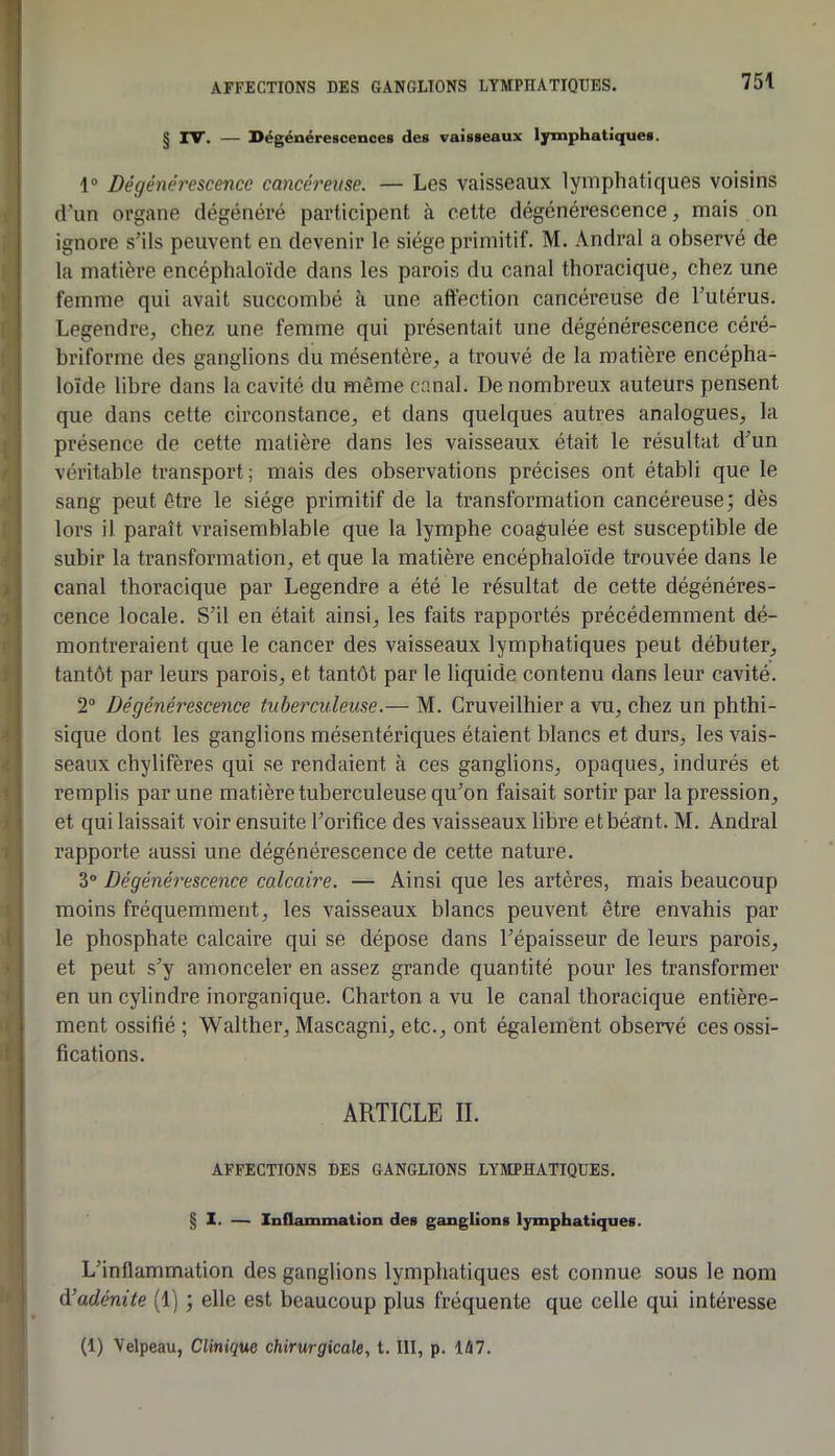 § rV. — Dégénérescences des vaisseaux lymphatiques. 1® Dégénérescence cancéi'eme. — Les vaisseaux lymphatiques voisins d’un organe dégénéré participent à cette dégénérescence, mais on ignore s’ils peuvent en devenir le siège primitif. M. Andral a observé de la matière encéphaloïde dans les parois du canal thoracique, chez une femme qui avait succombé à une affection cancéreuse de l’utérus. Legendre, chez une femme qui présentait une dégénérescence céré- briforme des ganglions du mésentère, a trouvé de la matière encépha- loîde libre dans la cavité du même canal. De nombreux auteurs pensent que dans cette circonstance, et dans quelques autres analogues, la présence de cette matière dans les vaisseaux était le résultat d’un véritable transport; mais des observations précises ont établi que le sang peut être le siège primitif de la transformation cancéreuse; dès lors U paraît vraisemblable que la lymphe coagulée est susceptible de subir la transformation, et que la matière encéphaloïde trouvée dans le canal thoracique par Legendre a été le résultat de cette dégénéres- cence locale. S’il en était ainsi, les faits rapportés précédemment dé- montreraient que le cancer des vaisseaux lymphatiques peut débuter, tantôt par leurs parois, et tantôt par le liquide contenu dans leur cavité. 2® Dégénérescence tuberculeuse.— M. Cruveilhier a vu, chez un phthi- sique dont les ganglions mésentériques étaient blancs et durs, les vais- seaux chylifères qui se rendaient à ces ganglions, opaques, indurés et remplis par une matière tuberculeuse qu’on faisait sortir par la pression, et qui laissait voir ensuite l’orifice des vaisseaux libre et béant. M. Andral rapporte aussi une dégénérescence de cette nature. 3® Dégénérescence calcaire. — Ainsi que les artères, mais beaucoup moins fréquemment, les vaisseaux blancs peuvent être envahis par le phosphate calcaire qui se dépose dans l’épaisseur de leurs parois, et peut s’y amonceler en assez grande quantité pour les transformer en un cylindre inorganique. Charton a vu le canal thoracique entière- ment ossifié ; Walther, Mascagni, etc., ont égalemènt observé ces ossi- fications. ARTICLE II. AFFECTIONS DES GANGLIONS LYMPHATIQUES. § 1. — Inflammation des ganglions lymphatiques. L’inflammation des ganglions lymphatiques est connue sous le nom d’adénite (1) ; elle est beaucoup plus fréquente que celle qui intéresse