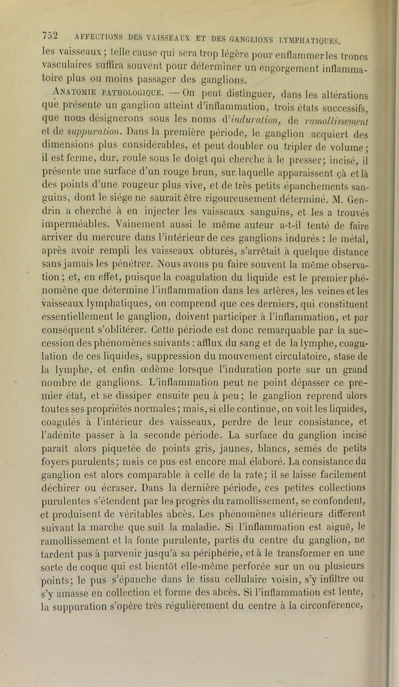 les vaisseaux; telle cause qui sera trop légère pour enflanimerles troncs vasculaires suffira souvent pour déterminer un engorgement inllamma- toirc plus ou moins passager des ganglions. Anatomie pathologique. — On peut distinguer, dans les altérations que présente un ganglion atteint d’inllammation, trois états successifs, que nous désignerons sous les noms A'induralüm, de ramollissement et de suppuration. Dans la première période, le ganglion acquiert des dimensions plus considérables, et peut doubler ou tripler de volume; il est ferme, dur, roule sous le doigt qui cherche à le presser; incisé, il présente une surface d’un rouge brun, sur. laquelle apparaissent çà et là des points d’une rougeur plus vive, et de très petits épanchements san- guins, dont le siège ne saurait être rigoureusement déterminé. M. Gen- drin a cherché à en injecter les vaisseaux sanguins, et les a trouvés imperméables. Vainement aussi le même auteur a-t-il tenté de faire arriver du mercure dans l’intérieur de ces ganglions indurés : le métal, après avoir rempli les vaisseaux obturés, s’arrêtait à quelque distance sans jamais les pénétrer. Nous avons pu faire souvent la même observa- tion ; et, en effet, puisque la coagulation du liquide est le premier phé- nomène que détermine rinflammation dans les artères, les veines et les vaisseaux lymphatiques, on comprend que ces derniers, qui constituent essentiellement le ganglion, doivent participer à l’inflammation, et par conséquent s’oblitérer. Cette période est donc remarquable par la suc- cession des phénomènes suivants : afflux du sang et de la lymphe, coagu- lation de ces liquides, suppression du mouvement circulatoire, stase de la lymphe, et enfin œdème lorsque l’induration porte sur un grand nombre de ganglions. L’inflammation peut ne point dépasser ce pre- mier état, et se dissiper ensuite peu à peu; le ganglion reprend alors toutes ses propriétés normales; mais, si elle continue, on voit les liquides, coagulés à l’intérieur des vaisseaux, perdre de leur consistance, et l’adénite passer à la seconde période. La surface du ganglion incisé paraît alors piquetée de points gris, jaunes, blancs, semés de petits foyers purulents; mais ce pus est encore mal élaboré. La consistance du ganglion est alors comparable à celle de la rate; il se laisse facilement déchirer ou écraser. Dans la dernière période, ces petites collections purulentes s’étendent par les progrès du ramollissement, se confondent, et produisent de véritables abcès. Les phénomènes ultérieurs diffèrent suivant la marche que suit la maladie. Si l’inflammation est aiguë, le ramollissement et la fonie purulente, partis du centre du ganglion, ne tardent pas à parvenir jusqu’à sa périphérie, et à le transformer en une sorte de coque qui est bientôt elle-même perforée sur un ou plusieurs points; le pus s’épanche dans le tissu cellulaire voisin, s’y infiltre ou s’y amasse en collection et forme des abcès. Si rinflammation est lente, la suppuration s’opère très régulièrement du centre à la circonférence.