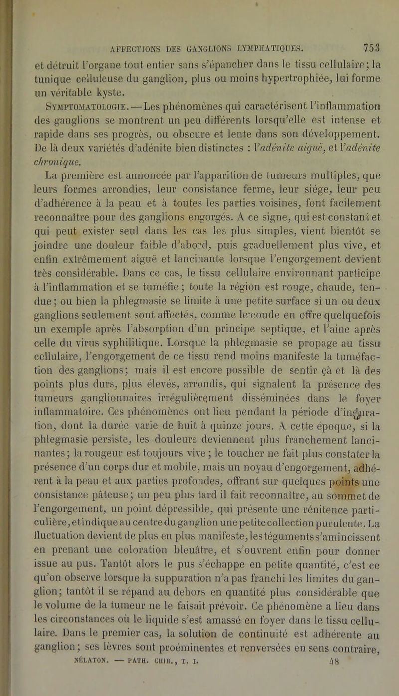 et détruit l’organe tout entier sans s’épancher dans le tissu cellulaire; la tunique celluleuse du ganglion, plus ou moins hypertrophiée, lui forme un véritable kyste. Symptomatologie.—Les phénomènes qui caractérisent l’inllammation des ganglions se montrent un peu différents lorsqu’elle est intense et rapide dans ses progrès, ou obscure et lente dans son développement. De là deux variétés d’adénite bien distinctes : Vadénite aiguë, et Vadénite chronique. La première est annoncée par l’apparition de tumeurs multiples, que leurs formes arrondies, leur consistance ferme, leur siège, leur peu d’adhérence à la peau et à toutes les parties voisines, font facilement reconnaître pour des ganglions engorgés. A ce signe, qui est constan t et qui peut exister seul dans les cas les plus simples, vient bientôt se joindre une douleur faible d’abord, puis graduellement plus vive, et enfin extrêmement aiguë et lancinante lorsque l’engorgement devient très considérable. Dans ce cas, le tissu cellulaire environnant participe à l’intlammation et se tuméfie; toute la région est rouge, chaude, ten- due; ou bien 1a phlegmasie se limite à une petite surface si un ou deux ganglions seulement sont affectés, comme le'coude en offre quelquefois un exemple après l’absorption d’un principe septique, et l’aine après celle du virus syphilitique. Lorsque la phlegmasie se propage au tissu cellulaire, l’engorgement de ce tissu rend moins manifeste la tuméfac- tion des ganglions; mais il est encore possible de sentir çà et là des points plus durs, plus élevés, arrondis, qui signalent la présence des tumeurs ganglionnaires irrégulièrement disséminées dans le foyer inflammatoire. Ces phénomènes ont lieu pendant la période d’in^ira- tion, dont la durée varie de huit à quinze jours. A cette époque, si la phlegmasie persiste, les douleurs deviennent plus franchement lanci- nantes; la rougeur est toujours vive; le toucher ne fait plus constater la présence d’un corps dur et mobile, mais un noyau d’engorgement, adhé- rent à la peau et aux parties profondes, offrant sur quelques points une consistance pâteuse; un peu plus tard il fait reconnaître, au sommet de l’engorgement, un point dépressible, qui présente une rénitence parti- culière, et indique au centre du ganglion une petite collection purulente. La fluctuation devient de plus en plus manifeste, lestégumentss’amincissent en prenant une coloration bleuâtre, et s’ouvrent enfin pour donner issue au pus. Tantôt alors le pus s’échappe en petite quantité, c’est ce qu’on observe lorsque la suppuration n’a pas franchi les limites du gan- glion; tantôt il se répand au dehors en quantité plus considérable que le volume de la tumeur ne le faisait prévoir. Ce phénomène a lieu dans les circonstances où le liquide s’est amassé en foyer dans le tissu cellu- laire. Dans le premier cas, la solution de continuité est adhérente au ganglion; ses lèvres sont proéminentes et renversées en sens contraire, NÉLATON. — PATU. OIIIH., ï. 1. ZjS