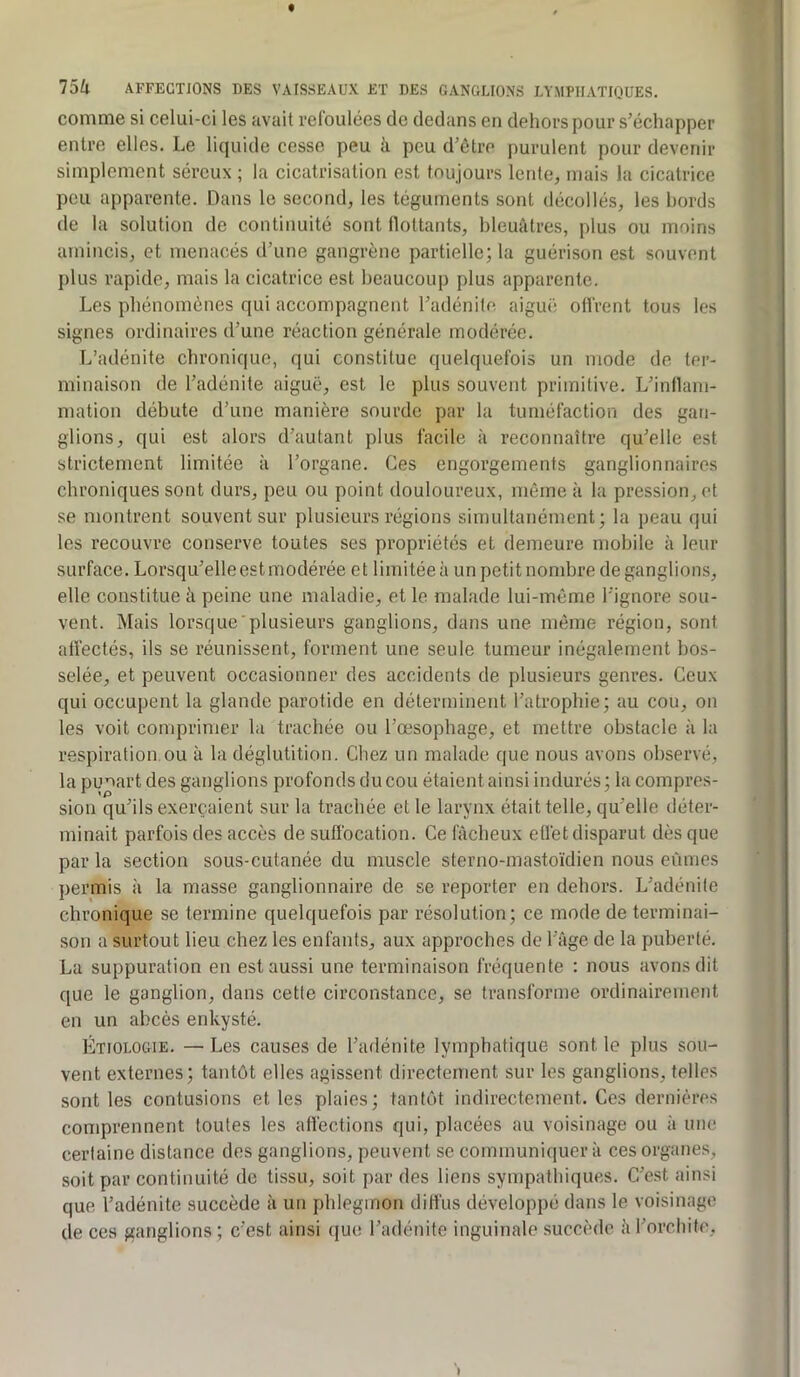 comme si celui-ci les avait refoulées de dedans en dehors pour s’échapper entre elles. Le liquide cesse peu ii peu d’être purulent pour devenir simplement séreux ; la cicatrisation est toujours lente, mais la cicatrice peu apparente. Dans le second, les téguments sont décollés, les bords de la solution de continuité sont (lottants, bleuâtres, plus ou moins amincis, et menacés d’une gangrène partielle; la guérison est souvent plus rapide, mais la cicatrice est beaucoup plus apparente. Les phénomènes qui accompagnent l’adénite, aiguë oifrent tous les signes ordinaires d’une réaction générale modérée. L’adénite chronique, qui constitue quelquefois un mode de ter- minaison de l’adénite aiguë, est le plus souvent primitive. L’indam- rnation débute d’une manière sourde par la tuméfaction des gan- glions, qui est alors d’autant plus facile à reconnaître qu’elle est strictement limitée à l’organe. Ces engorgements ganglionnaires chroniques sont durs, peu ou point douloureux, môme à la pression, et se montrent souvent sur plusieurs régions simultanément; la peau qui les recouvre conserve toutes ses propriétés et demeure mobile à leur surface. Lorsqu’elle est modérée et limitée à un petit nombre de ganglions, elle constitue ii peine une maladie, et le malade lui-même l’ignore sou- vent. Mais lorsque plusieurs ganglions, dans une même région, sont alfectés, ils se réunissent, forment une seule tumeur inégalement bos- selée, et peuvent occasionner des accidents de plusieurs genres. Ceux qui occupent la glande parotide en déterminent l’atrophie; au cou, on les voit comprimer la trachée ou l’œsophage, et mettre obstacle à la respiration ou à la déglutition. Chez un malade que nous avons observé, la punart des ganglions profonds du cou étaient ainsi indurés ; la compres- sion qu’ils exerçaient sur la trachée et le larynx était telle, qu’elle déter- minait parfois des accès de suffocation. Ce fâcheux eflèt disparut dès que par la section sous-cutanée du muscle sterno-mastoïdien nous eûmes permis à la masse ganglionnaire de se reporter en dehors. L’adénite chronique se termine quelquefois par résolution; ce mode de terminai- son a surtout lieu chez les enfants, aux approches de l’âge de la puberté. La suppuration en est aussi une terminaison fréquente : nous avons dit que le ganglion, dans cette circonstance, se transforme ordinairement en un abcès enkysté. Étiologie. — Les causes de l’adénite lymphatique sont le plus sou- vent externes; tantôt elles agissent directement sur les ganglions, telles sont les contusions et les plaies; tantôt indirectement. Ces dernières comprennent toutes les affections qui, placées au voisinage ou à une certaine distance des ganglions, peuvent se communiquera ces organes, soit par continuité de tissu, soit par des liens sympathiques. C’e.st ainsi que l’adénite succède à un phlegmon diffus développé dans le voisinage de ces ganglions ; c’est ainsi que l’adénite inguinale succède â l’orchite.