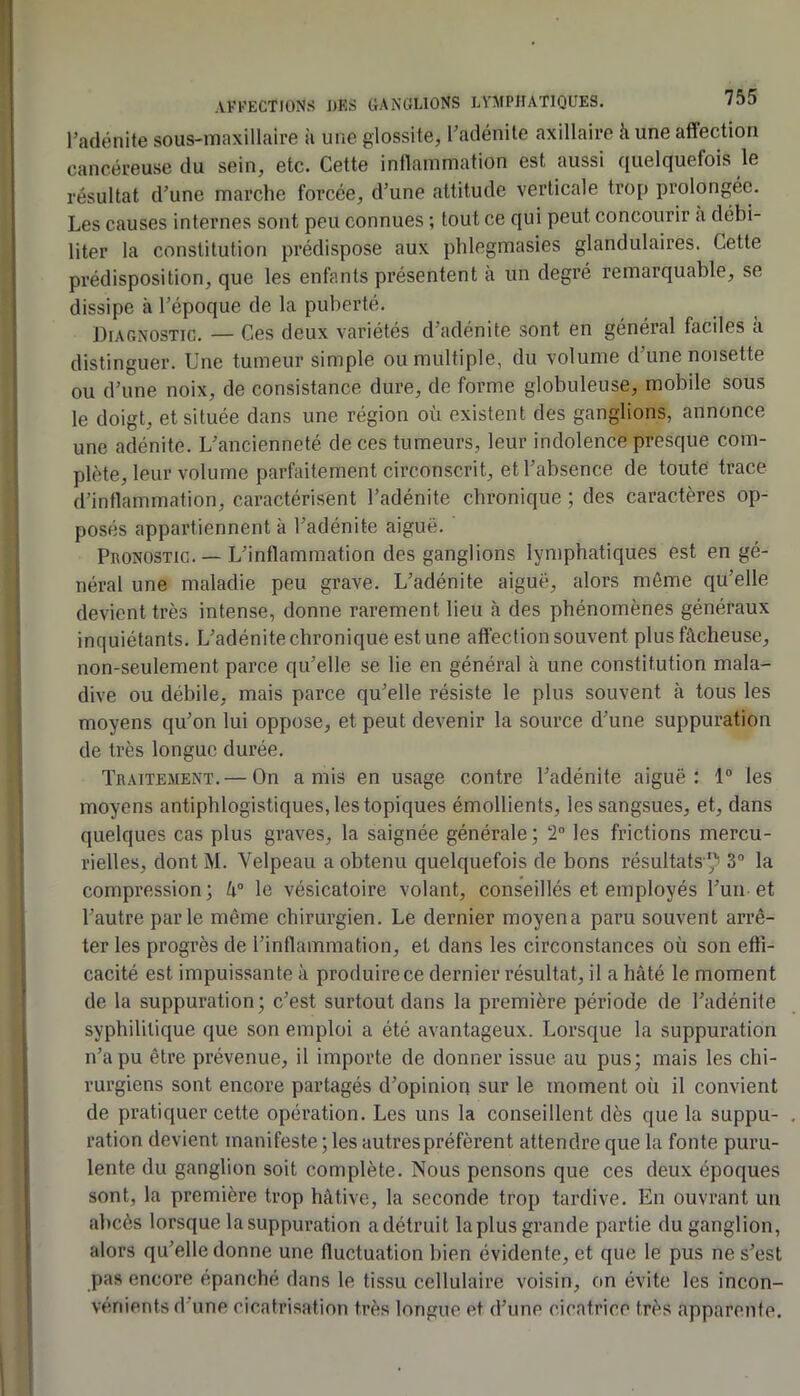 l’adénite sous-maxillaire à une glossite, l’adénite axillaire à une affection cancéreuse du sein, etc. Cette inflammation est aussi f[uelcjuefois le résultat d’une marche forcée, d’une attitude verticale trop prolongée. Les causes internes sont peu connues ; tout ce qui peut concourir a débi- liter la constitution prédispose aux phlegmasies glandulaires. Cette prédisposition, que les enfants présentent à un degré remarquable, se dissipe à l’époque de la puberté. Diagnostic. — Ces deux variétés d’adénite sont en général faciles a distinguer. Une tumeur simple ou multiple, du volume d’une noisette ou d’une noix, de consistance dure, de forme globuleuse, mobile sous le doigt, et située dans une région où existent des ganglions, annonce une adénite. L’ancienneté de ces tumeurs, leur indolence presque com- plète, leur volume parfaitement circonscrit, et l’absence de toute trace d’inflammation, caractérisent l’adénite chronique ; des caractères op- posés appartiennent à l’adénite aiguë. Pronostic. — L’inflammation des ganglions lymphatiques est en gé- néral une maladie peu grave. L’adénite aiguë, alors môme qu’elle devient très intense, donne rarement lieu à des phénomènes généraux inquiétants. L’adénite chronique est une affection souvent plus fâcheuse, non-seulement parce qu’elle se lie en général à une constitution mala- dive ou débile, mais parce qu’elle résiste le plus souvent à tous les moyens qu’on lui oppose, et peut devenir la source d’une suppuration de très longue durée. Traitement.— On amis en usage contre l’adénite aiguë: 1° les moyens antiphlogistiques, les topiques émollients, les sangsues, et, dans quelques cas plus graves, la saignée générale; 2 les frictions mercu- rielles, dont M. Velpeau a obtenu quelquefois de bons résultats / 3“ la compression; h° le vésicatoire volant, conseillés et employés l’un et l’autre parle même chirurgien. Le dernier moyena paru souvent arrê- ter les progrès de l’inflammation, et dans les circonstances où son efti- cacité est impuissante à produire ce dernier résultat, il a hâté le moment de la suppuration; c’est surtout dans la première période de l’adénite syphilitique que son emploi a été avantageux. Lorsque la suppuration n’a pu être prévenue, il importe de donner issue au pus; mais les chi- rurgiens sont encore partagés d’opinion sur le moment où il convient de pratiquer cette opération. Les uns la conseillent dès que la suppu- ration devient manifeste ; les autrespréfèrent attendre que la fonte puru- lente du ganglion soit complète. Nous pensons que ces deux époques sont, la première trop hâtive, la seconde trop tardive. En ouvrant un abcès lorsque la suppuration a détruit la plus grande partie du ganglion, alors qu’elle donne une fluctuation bien évidente, et que le pus ne s’est pas encore épanché dans le tissu cellulaire voisin, on évite les incon- vénients d’une cicatrisation très longue et d’une cicatrice très apparente.