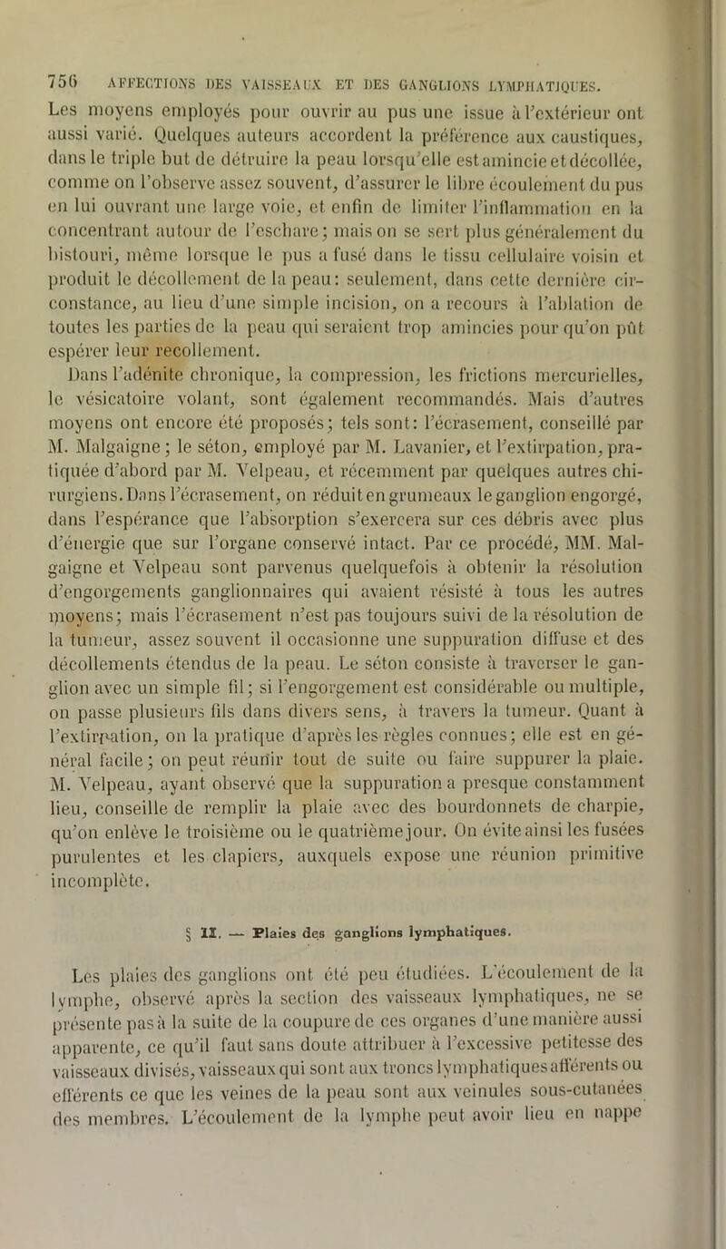 Les moyens employés pour ouvrirai! pus une issue iiFextérieur ont aussi varié. Quelques auteurs accordent la préférence aux caustiques, dans le triple but de détruire la peau lorsqu’elle estamincieetdécollée, comme on l’observe assez souvent, d’assurer le libre écoulement du pus en lui ouvrant une large voie, et enfin de limiter rintlammation en la concentrant autour de l’escbare; maison se sert plus généralement du bistouri, même lorsque le pus a fusé dans le tissu cellulaire voisin et produit le décollement de la peau: seulement, dans cette dernière cir- constance, au lieu d’une simple incision, on a recours à l’ablation de toutes les parties de la peau qui seraient trop amincies pour qu’on pût espérer leur recollement. Dans l’adénite ebronique, la compression, les frictions mercurielles, le vésicatoire volant, sont également recommandés. Mais d’autres moyens ont encore été proposés; tels sont: l’écrasement, conseillé par M. Malgaigne ; le séton, employé par M. Lavanier, et l’extirpation, pra- tiquée d’abord par M. Velpeau, et récemment par quelques autres chi- rurgiens. Dans l’écrasement, on réduit en grumeaux le ganglion engorgé, dans l’espérance que l’absorption s’exercera sur ces débris avec plus d’énergie que sur l’organe conservé intact. Par ce procédé, MM. Mal- gaigne et Velpeau sont parvenus quelquefois à obtenir la résolution d’engorgements ganglionnaires qui avaient résisté à tous les autres pioyens; mais l’écrasement n’est pas toujours suivi de la résolution de la tumeur, assez souvent il occasionne une suppuration diffuse et des décollements étendus de la peau. Le séton consiste à traverser le gan- glion avec un simple fil; si l’engorgement est considérable ou multiple, on passe plusieurs fils dans divers sens, à travers la tumeur. Quant à l’extirp-ation, on la pratique d’après les règles connues; elle est en gé- néral facile; on peut réunir tout do suite ou faire suppurer la plaie. M. Velpeau, ayant observé que la suppuration a presque constamment lieu, conseille de remplir la plaie avec des bourdonnets de charpie, qu’on enlève le troisième ou le quatrième jour. On évite ainsi les fusées purulentes et les clapiers, auxquels expose une réunion primitive incomplète. § II. — Plaies des ganglions lymphatiques. Les plaies des ganglions ont été peu étudiées. L’écoulement de la lymphe, observé après la section des vaisseaux lymphatiques, ne se présente pas à la suite de la coupure de ces organes d’une manière aussi apparente, ce qu’il faut sans doute attribuer à l’excessive petitesse des vaisseaux divisés, vaisseaux qui sont aux troncs lymphatiques afférents ou eüérents ce que les veines de la peau sont aux veinules sous-cutanées des membres. L’écoulement de la lymphe peut avoir lieu en nappe