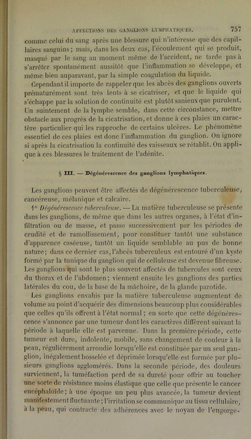 comme celui du sang après une blessure qui n’intéresse que des capil- laires sanguins; mais^ dans les deux caSj l’écoulement qui se produit, masqué par le sang au moment môme de l’accident, ne tarde pas à s’arrêter spontanément aussitôt que l’inllamniation se développe, et môme bien auparavant, par la simple coagulation du liquide. Cependant il importe de rappeler que les abcès des ganglions ouverts prématurément sont très lent-s à se cicatriser, et que le liquide qui s’échappe par la solution de continuité est plutôt sanieux que purulent. Un suintement de la lymphe semble, dans cette circonstance, mettre obstacle aux progrès de la cicatrisation, et donne à ces plaies un carac- tère particulier qui les rapproche de certains ulcères. Le phénomène essentiel de ces plaies est donc l’inttammation du ganglion. On ignore si après la cicatrisation la continuité des vaisseaux se rétablit. On appli- que à ces blessures le traitement de l’adénite. § 111, — Dégénérescence des ganglions lymphatiques. Les ganglions peuvent être aüéctés de dégénérescence tuberculeuse, cancéreuse, mélanique et calcaire. 1® Dégénérescence tuberculeuse. —La matière tuberculeuse se présente dans les ganglions, de même que dans les autres organes, à l’état d’in- filtration ou de masse, et passe successivement par les périodes de crudité et de ramollissement, pour constituer tantôt une substance d’apparence caséeuse, tantôt un liquide semblable au pus de bonne nature; dans ce dernier cas,l’abcès tuberculeux est entouré d’un kyste formé par la tunique du ganglion qui de celluleuse est devenue fibreuse. Les ganglions qui sont le plus souvent affectés de tubercules sont ceux du thorax et de l’abdomen; viennent ensuite les ganglions des parties latérales du cou, de la base de la mâchoire, de la glande parotide. Les ganglions envahis par la matière tuberculeuse augmentent de volume au point d’acquérir des dimensions beaucoup plus considérables que celles qu’ils offrent à l’état normal ; en sorte que cette dégénéres- cence s’annonce par une tumeur dont les caractères diffèrent suivant la période à laquelle elle est parvenue. Dans la première période, cette tumeur est dure, indolente, mobile, sans changement de couleur à la peau, régulièrement arrondie lorsqu’elle est constituée par un seul gan- glion, inégalement bosselée et déprimée lorsqu’elle est formée par plu- sieurs ganglions agglomérés. Dans la seconde période, des douleurs surviennent, la tuméfaction perd de sa dureté pour offrir au toucher une sorte de résistance moins élastique que celle que présente le cancer encéphaloïde; k une époque un peu plus avancée, la tumeur devient manifestement Iluctuante; l’irritation se communique au tissu cellulaire, à la peau, qui contracte dt.'s adhérences avec le noyau de l’engorge-