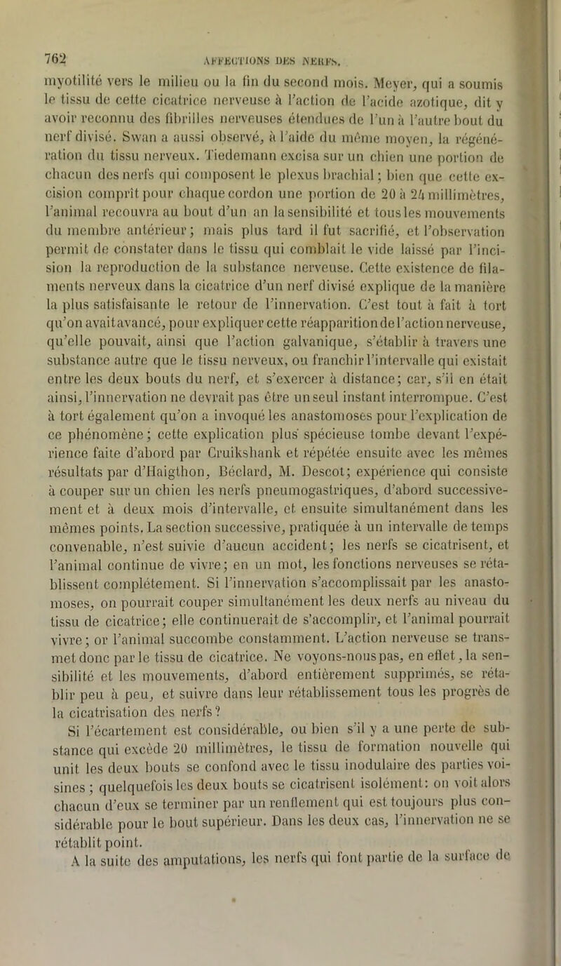 76!2 AH'KiniONS UKS WEUl’S, myotilité vers le milieu ou la fin du second mois. Meyer, qui a soumis le tissu de cette cicatrice nerveuse à Taction de l’acide azotique, dit y avoir reconnu des fd)rilles nerveuses étendues de l’un à l’autre bout du nerf divisé. Swan a aussi observé, à l’aide du même moyen, la régéné- ration du tissu nerveux. ’J'iedemann excisa sur un chien une portion de chacun des nerfs qui composent le plexus brachial; bien que cette e.x- cision comprît pour chaque cordon une portion de 20 à 2/i millimètres, l’animal recouvra au bout d’un an la sensibilité et tous les mouvements du membre antérieur ; mais plus tard il fut sacrifié, et l’observation permit de constater dans le tissu qui comblait le vide laissé par l’inci- sion la reproduction de la substance nerveuse. Cette existence de fila- ments nerveux dans la cicatrice d’un nerf divisé explique de la manière la plus satisfaisante le retour do l’innervation. C’est tout à fait à tort qu’on avaitavancé, pour expliquer cette réapparition de l’action nerveuse, qu’elle pouvait, ainsi que l’action galvanique, s’établir à travers une substance autre que le tissu nerveux, ou franchir l’intervalle qui existait entre les deux bouts du nerf, et s’exercer à distance; car, s’il en était ainsi, l’innervation ne devrait pas être un seul instant interrompue. C’est à tort également qu’on a invoqué les anastomoses pour l’explication de ce phénomène; cette explication plus spécieuse tombe devant l’expé- rience faite d’abord par Cruikshank et répétée ensuite avec les mêmes résultats par d’Haigthon, Béclard, M. Descot; expérience qui consiste à couper sur un chien les nerfs pneumogastriques, d’abord successive- ment et à deux mois d’intervalle, et ensuite simultanément dans les mômes points. La section successive, pratiquée à un intervalle de temps convenable, n’est suivie d’aucun accident; les nerfs se cicatrisent, et l’animal continue de vivre; en un mot, les fonctions nerveuses se réta- blissent complètement. Si l’innervation s’accomplissait par les anasto- moses, on pourrait couper simultanément les deux nerfs au niveau du tissu de cicatrice; elle continuerait de s’accomplir, et l’animal pourrait vivre ; or l’animal succombe constamment. L’action nerveuse se trans- met donc par le tissu de cicatrice. Ne voyons-nous pas, en effet, la sen- sibilité et les mouvements, d’abord entièrement supprimés, se réta- blir peu à peu, et suivre dans leur rétablissement tous les progrès de la cicatrisation des nerfs? Si l’écartement est considérable, ou bien s’il y a une perte de sub- stance qui excède 2ü millimètres, le tissu de formation nouvelle qui unit les deux bouts se confond avec le tissu inodulaire des parties voi- sines ; quelquefois les deux bouts se cicatrisent isolément: on voit alors chacun d’eux se terminer par un renflement qui est toujours plus con- sidérable pour le bout supérieur. Dans les deux cas, l’innervation ne se rétablit point. A la suite des amputations, les nerfs qui font partie de la surface de