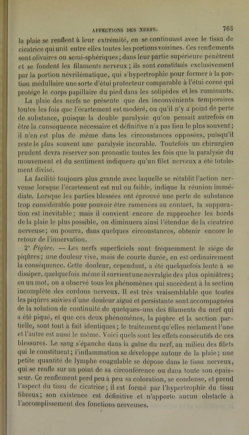 la plaie se rentlent à leur extrémité, en se continuant avec le tissu de cicatrice qui unit entre elles toutes les portionsvoisines. Ces rennements sontolivaires ou semi-sphériques; dans leur partie supérieure pénètrent et se fondent les filaments nerveux ; ils sont constitués exclusivement par la porlion névrilématique, qui s’hypertrophie pour formera la por- tion médullaire une sorte d’étui protecteur comparable à l’étui corné qui protège le corps papillaire du pied dans les solipèdes et les ruminants. La plaie des nerfs ne présente que des inconvénients temporaires toutes les fois que l’écartement est modéré, ou qu’il n’y a point de perte de substance, puisque la double paralysie qu’on pensait autrefois en être la conséquence nécessaire et définitive n’a pas lieu le plus souvent; il n’en est plus de même dans les circonstances opposées, puisqu’il reste le plus souvent une paralysie incurable. Toutefois un chirurgien prudent devra réserver son pronostic toutes les fois que la paralysie du mouvement et du sentiment indiquera qu’un filet nerveux a été totale- ment divisé. La facilité toujours plus grande avec laquelle se rétablit l’action ner- veuse lorsque l’écartement est nul ou faible, indique la réunion immé- diate. Lorsque les parties blessées ont éprouvé une perte de substance trop considérable pour pouvoir être ramenées au contact, la suppura- tion est inévitable; mais il convient encore de rapprocher les bords delà plaie le plus possible, on diminuera ainsi l’étendue delà cicatrice nerveuse; on pourra, dans quelques circonstances, obtenir encore le retour de l’innervation. T Piqûre. — Les nerfs superficiels sont fréquemment le siège de piqûres; une douleur vive, mais de courte durée, en est ordinairement la conséquence. Cette douleur, cependant, a été quelquefois lente à se dissiper, quelquefois même il survientunenévralgie des plus opiniâtres; en un mot, on a observé tous les phénomènes qui succèdent à la section incomplète des cordons nerveux. Il est très vraisemblable que toutes les piqûres suivies d’une douleur aiguë et persistante sont accompagnées de la solution de continuité de quelques-uns des fdaments du nerf qui a été piqué, et que ces deux phénomènes, la piqûre et la section par- tielle, sont tout a fait identiques; le traitement qu’elles réclament l’une et l’autre est aussi le même. Voici quels sont les effets consécutifs de ces blessures. Le sang s’épanche dans la gaine du nerf, au milieu des filets qui le constituent; l’inflammation se développe autour de la plaie; une petite quantité de lymphe coagulable se dépose dans le tissu nerveux, qui se renfle sur un point de sa circonférence ou dans toute son épais- seur. Ce renflement perd peu à peu sa coloration, se condense, et prend l’aspect du tissu de cicatrice; il est formé par l’hypertrophie du tissu fibreux; son existence est définitive et n’apporte aucun obstacle à 1 accomplissement des lonctions nerveuses.