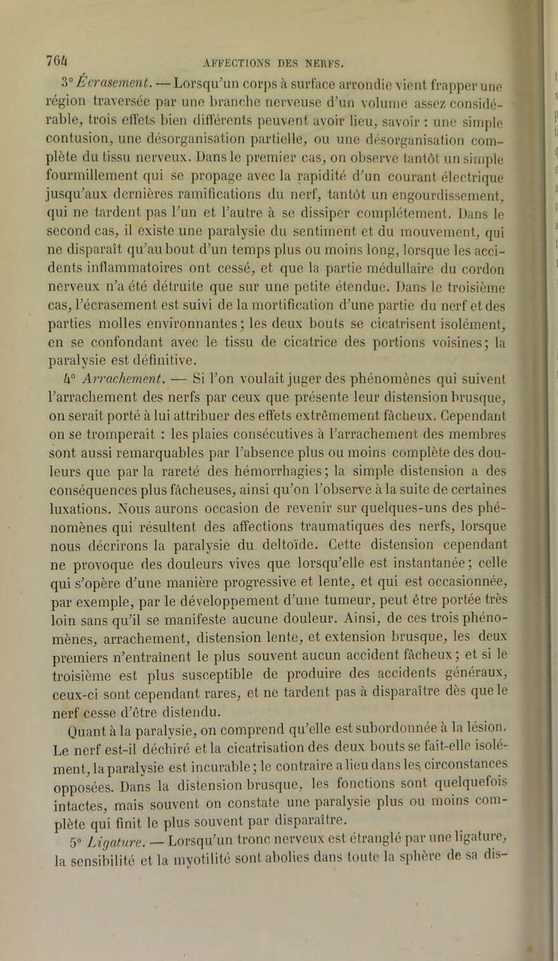 3“ Ecrasement. — Lorsqu'un corps à surface arrondie vient frapper une région traversée par une branche nerveuse d’un volume assez considé- rable, trois eüets bien différents peuvent avoir lieu, savoir : une simple contusion, une désorganisation partielle, ou une désorganisation com- plète du tissu nerveux. Dans le premier cas, on observe tantôt un simple fourmillement qui se propage avec la rapidité d’un courant électrique jusqu’aux dernières ramifications du nerf, tantôt un engourdissement, qui ne tardent pas l’un et l’autre à se dissiper complètement. Dans le second cas, il existe une paralysie du sentiment et du mouvement, qui ne disparaît qu’au bout d’un temps plus ou moins long, lorsque les acci- dents inflammatoires ont cessé, et que la partie médullaire du cordon nerveux n’a été détruite que sur une petite étendue. Dans le troisième cas, l’écrasement est suivi de la mortification d’une partie du nerf et des parties molles environnantes; les deux bouts se cicatrisent isolément, en se confondant avec le tissu de cicatrice des portions voisines; la paralysie est définitive. h° Arrachement. — Si l’on voulait juger des phénomènes qui suivent l’arrachement des nerfs par ceux que présente leur distension brusque, on serait porté à lui attribuer des effets extrêmement fâcheux. Cependant on se tromperait : les plaies consécutives à l’arrachement des membres sont aussi remarquables par l’absence plus ou moins complète des dou- leurs que parla rareté des hémorrhagies; la simple distension a des conséquences plus fâcheuses, ainsi qu’on l’observe à la suite de certaines luxations. Nous aurons occasion de revenir sur quelques-uns des phé- nomènes qui résultent des affections traumatiques des nerfs, lorsque nous décrirons la paralysie du deltoïde. Cette distension cependant ne provoque des douleurs vives que lorsqu’elle est instantanée; celle qui s’opère d’une manière progressive et lente, et qui est occasionnée, par exemple, par le développement d’une tumeur, peut être portée très loin sans qu’il se manifeste aucune douleur. Ainsi, de ces trois phéno- mènes, arrachement, distension lente, et extension brusque, les deux premiers n’entraînent le plus souvent aucun accident fâcheux ; et si le troisième est plus susceptible de produire des accidents généraux, ceux-ci sont cependant rares, et ne tardent pas à disparaître dès que le nerf cesse d’être distendu. Quant à la paralysie, on comprend qu’elle est subordonnée a la lésion. Le nerf est-il déchiré et la cicatrisation des deux bouts se fait-elle isolé- ment, la paralysie est incurable ; le contraire a lieu dans les circonstances opposées. Dans la distension brusque, les fonctions sont quelquefois intactes, mais souvent on constate une paralysie plus ou moins com- plète qui finit le plus souvent par disparaître. 50 ]j,jature. — Lorsqu’un tronc nerveux est étranglé par une ligature, la sensibilité et la myotilité sont abolies dans toute la sphère de sa dis-