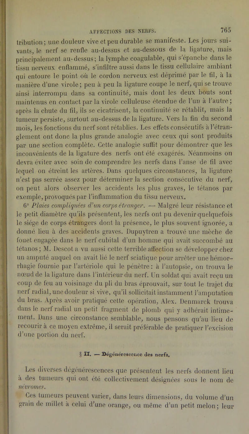 Irilnition ; ime douleur vive et peu durable se manifeste. Les jours sui- vants, le nerf se renlle au-dessus et au-dessous de la ligature, mais principalement au-dessus; la lymphe coagulable, qui s’épanche dans le tissu nerveux entlammé, s’infdtre aussi dans le tissu cellulaire ambiant qui entoure le point où le cordon nerveux est déprimé par le fil, à la manière d’une virole; peu à peu la ligature coupe le nerf, qui se trouve ainsi interrompu dans sa continuité, mais dont les deux bouts sont maintenus en contact par la virole celluleuse étendue de l’un à l’autre ; après la chute du fd, ils se cicatrisent, la continuité se rétablit, mais la tumeur persiste, surtout au-dessus de la ligature. Vers la fin du second mois, les fonctions du nerf sont rétablies. Les effets consécutifs à l’étran- glement ont donc la plus grande analogie avec ceux qui sont produits par une section complète. Celte analogie suffit pour démontrer que les inconvénients de la ligature des nerfs ont été exagérés. Néanmoins on devra éviter avec soin de comprendre les nerfs dans l’anse de fil avec lequel on étreint les artères. Dans quelques circonstances, la ligature n’est pas serrée assez pour déterminer la section consécutive du nerf, on peut alors observer les accidents les plus graves, le tétanos par exemple, provoqués par l’inflammation du tissu nerveux. 6“ Plaies compliquées d’un co7'ps éti'anger. —■ Malgré leur résistance et le petit diamètre qu’ils présentent, les nerfs ont pu devenir quelquefois le siège de corps étrangers dont la présence, le plus souvent ignorée, a donné lieu à des accidents graves. Dupuytren a trouvé une mèche de fouet engagée dans le nerf cubital d’un homme qui avait succombé au tétanos; M. Descota vu aussi cette terrible affection se développer chez un amputé auquel on avait lié le nerf sciatique pour arrêter une hémor- rhagie fournie par l’artériole qui le pénètre : à l’autopsie, on trouva le nœud de la ligature dans l’intérieur du nerf. Un soldat qui avait reçu un coup de feu au voisinage du pli du bras éprouvait, sur tout le trajet du nerf radial, une douleur si vive, qu’il sollicitait instamment l’amputation du bras. Après avoir pratiqué cette opération, Alex. Denmarck trouva dans le nerf radial un petit fragment de plomb qui y adhérait intime- ment. Dans une circonstance semhlable, nous pensons qu’au lieu de recourir à ce moyen extrême, il serait préférable de pratiquer l’excision d’une portion du nerf. § lï. — Dégénérescence des nerfs. Les diverses dégénérescences que présentent les nerfs donnent lieu a des tumeurs qui ont été collectivement désignées sous le nom de névi'omes. Ces tumeurs peuvent varier, dans leurs dimensions, du volume d’un grain de millet a celui d’une orange, ou même d’un petit melon; leur