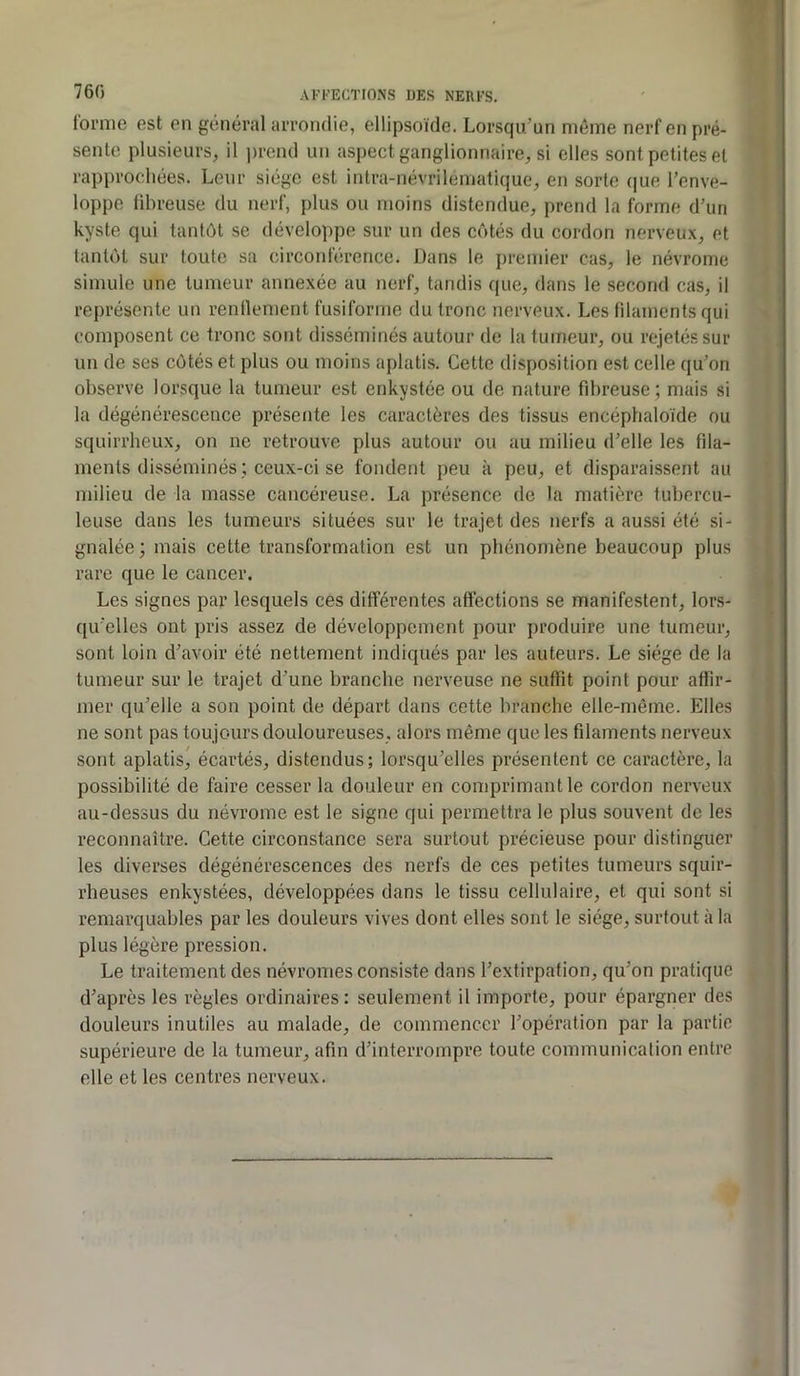 760 forme est en général arrondie, ellipsoïde. Lorsqu’un même nerf en pré- sente plusieurs, il prend un aspect ganglionnaire, si elles sont petites et rapprochées. Leur siège est intra-névrilématique, en sorte (|ue l’enve- loppe fibreuse du nerf, plus ou moins distendue, prend la forme d’un kyste qui tantôt se développe sur un des côtés du cordon nerveux, et tantôt sur toute sa circonférence. Dans le premier cas, le névrome simule une tumeur annexée au nerf, tandis que, dans le second cas, il représente un renflement fusiforme du tronc nerveux. Les fdaments qui composent ce tronc sont disséminés autour de la tumeur, ou rejetés sur un de ses côtés et plus ou moins aplatis. Cette disposition est celle qu’on observe lorsque la tumeur est enkystée ou de nature fibreuse ; mais si la dégénérescence présente les caractères des tissus encéphaloïde ou squirrheux, on ne retrouve plus autour ou au milieu d’elle les fila- ments disséminés ; ceux-ci se fondent peu à peu, et disparaissent au milieu de la masse cancéreuse. La présence de la matière tubercu- leuse dans les tumeurs situées sur le trajet des nerfs a aussi été si- gnalée ; mais cette transformation est un phénomène beaucoup plus rare que le cancer. Les signes par lesquels ces différentes affections se manifestent, lors- qu’elles ont pris assez de développement pour produire une tumeur, sont loin d’avoir été nettement indiqués par les auteurs. Le siège de la tumeur sur le trajet d’une branche nerveuse ne suffit point pour affir- mer qu’elle a son point de départ dans cette branche elle-même. Elles ne sont pas toujours douloureuses, alors même que les filaments nerveux sont aplatis, écartés, distendus; lorsqu’elles présentent ce caractère, la possibilité de faire cesser la douleur en comprimant le cordon nerveux au-dessus du névrome est le signe qui permettra le plus souvent de les reconnaître. Cette circonstance sera surtout précieuse pour distinguer les diverses dégénérescences des nerfs de ces petites tumeurs squir- rheuses enkystées, développées dans le tissu cellulaire, et qui sont si remarquables par les douleurs vives dont elles sont le siège, surtout à la plus légère pression. Le traitement des névromes consiste dans l’extirpation, qu’on pratique d’après les règles ordinaires : seulement il importe, pour épargner des douleurs inutiles au malade, de commencer l’opération par la partie supérieure de la tumeur, afin d’interrompre toute communication entre elle et les centres nerveux.