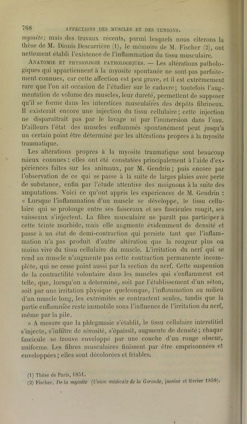 myosite; mais des travaux récents, parmi lesriuels nous citerons la thèse (le M. Dionis Descarrière (1), le mémoire de M. Fischer (*2), ont nettement établi l’existence de l’inllammation du tissu musculaire. Anatomie et physiologie pathologiques. — Les altérations patholo- giques qui appartiennent à la myosite spontanée ne sont pas parfaite- ment connues, car cette alfection est peu grave, et il est extrêmement rare que l’on ait occasion de l’étudier sur le cadavre; toutefois l’aug- mentation de volume des muscles, leur dureté, permettent de supposer qu’il se forme dans les interstices musculaires des dépôts fibrineux. 11 existerait encore une injection du tissu cellulaire; cette injection ne disparaîtrait pas par le lavage ni par l’immersion dans l’eau. D’ailleurs l’état des muscles enllamrnés spontanément peut jusqu’à un certain point être déterminé par les altérations propres à la myosite traumatique. Les altérations propres à la myosite traumatique sont beaucoup mieux connues : elles ont été constatées principalement à l’aide d’ex- périences faites sur les animaux, par M. Gendrin ; puis encore par l’observation de ce qui se passe à la suite de larges plaies avec perte de substance, enfin par l’étude attentive des moignons à la suite des amputations. Voici ce qu’ont appris les expériences de M. Gendrin : « Lorsque l’inflammation d’un muscle se développe, le tissu cellu- laire qui se prolonge entre ses faisceaux et ses fascicules rougit, ses vaisseaux s’injectent. La fibre musculaire ne paraît pas participer à cette teinte morbide, mais elle augmente évidemment de densité et passe à un état de demi-contraction qui persiste tant que l’inflam- mation n’a pas produit d’autre altération que la rougeur plus ou moins vive du tissu cellulaire du muscle. L’irritation du nerf qui se rend au muscle n’augmente pas cette contraction permanente incom- plète, qui ne cesse point aussi par la section du nerf. Cette suspension de la contractilité volontaire dans les muscles qui s’enflamment est telle, que, lorsqu’on a déterminé, soit par l’établissement d’un séton, soit par une irritation physique quelconque, l’inflammation au milieu d’un muscle long, les extrémités se contractent seules, tandis que la partie enllammee reste immobile sous l’influence de l’irritation du nerf, même par la pile. » A mesure que la phlegmasie s’établit, le tissu cellulaire interstitiel s’injecte, s’infiltre de sérosité, s’épaissit, augmente de densité; chaque fascicule se trouve enveloppé par une couche d’un rouge obscur, uniforme. Les fibres musculaires finissent par être emprisonnées et enveloppées; elles sont décolorées et friables. (1) Tlièsc de Paris, 1851. (2) Fischer, De la myosUc (Union médicale de la Gironde, janvier et février 1859).