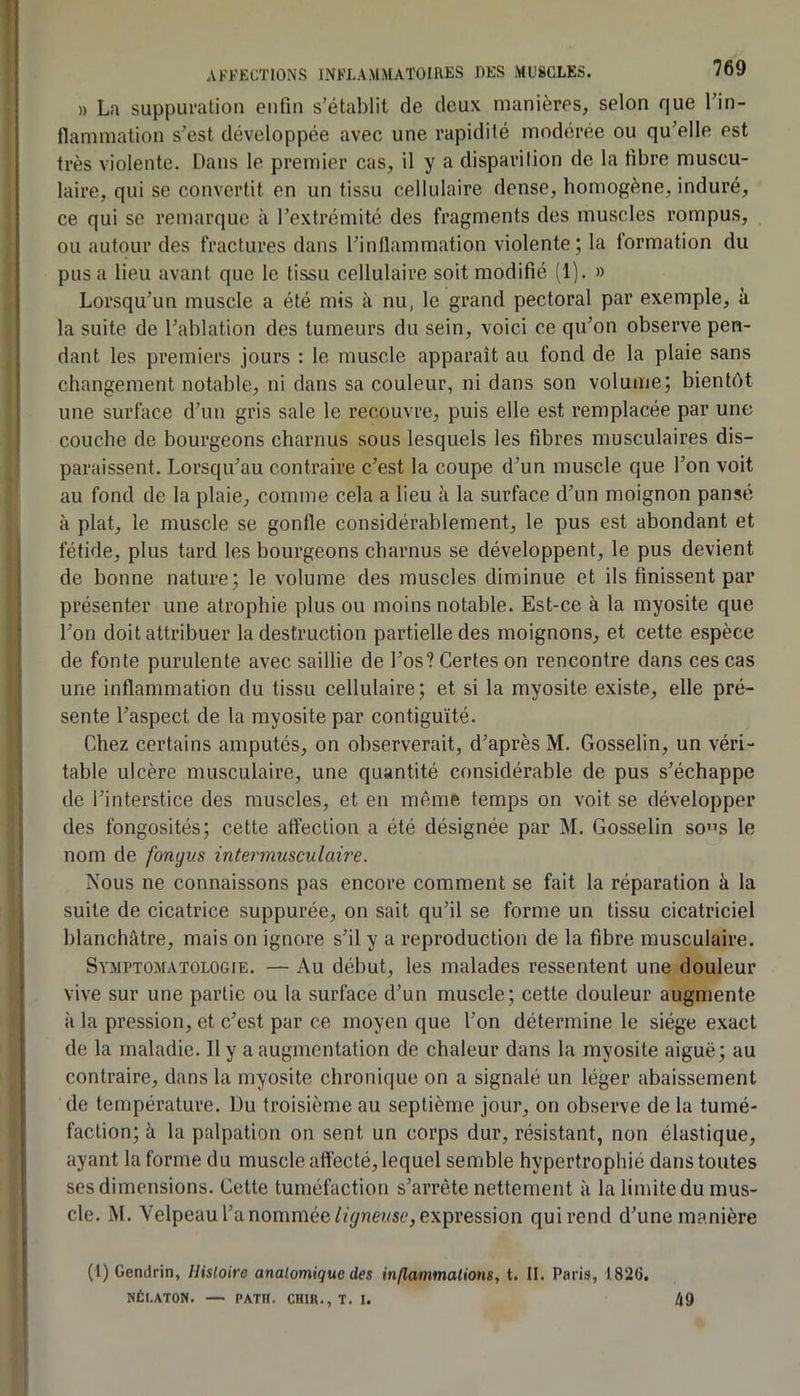 » La suppuration enfin s’établit de deux manières, selon que l’in- flammation s’est développée avec une rapidité modérée ou qu’elle est très violente. Dans le premier cas, il y a disparilion de la fibre muscu- laire, qui se convertit en un tissu cellulaire dense, homogène, induré, ce qui se remarque à l’extrémité des fragments des muscles rompus, ou autour des fractures dans l’inflammation violente; la formation du pus a lieu avant que le tissu cellulaire soit modifié (1). » Lorsqu’un muscle a été mis à nu, le grand pectoral par exemple, à la suite de l’ablation des tumeurs du sein, voici ce qu’on observe pen- dant les premiers jours : le muscle apparaît au fond de la plaie sans changement notable, ni dans sa couleur, ni dans son volume; bientôt une surface d’un gris sale le recouvre, puis elle est remplacée par une couche de bourgeons charnus sous lesquels les fibres musculaires dis- paraissent. Lorsqu’au contraire c’est la coupe d’un muscle que l’on voit au fond de la plaie, comme cela a lieu à la surface d’un moignon pansé H plat, le muscle se gonfle considérablement, le pus est abondant et fétide, plus tard les bourgeons charnus se développent, le pus devient de bonne nature; le volume des muscles diminue et ils finissent par présenter une atrophie plus ou moins notable. Est-ce à la myosite que l’on doit attribuer la destruction partielle des moignons, et cette espèce de fonte purulente avec saillie de l’os? Certes on rencontre dans ces cas une inflammation du tissu cellulaire; et si la myosite existe, elle pré- sente l’aspect de la myosite par contiguïté. Chez certains amputés, on observerait, d’après M. Gosselin, un véri- table ulcère musculaire, une quantité considérable de pus s’échappe de l’interstice des muscles, et en même temps on voit se développer des fongosités; cette affection a été désignée par M. Gosselin so”s le nom de fongus intermusculaire. Nous ne connaissons pas encore comment se fait la réparation à la suite de cicatrice suppurée, on sait qu’il se forme un tissu cicatriciel blanchâtre, mais on ignore s’il y a reproduction de la fibre musculaire. Sympto.matologie. — Au début, les malades ressentent une douleur vive sur une partie ou la surface d’un muscle; cette douleur augmente à la pression, et c’est par ce moyen que l’on détermine le siège exact de la maladie. Il y a augmentation de chaleur dans la myosite aiguë; au contraire, dans la myosite chronique on a signalé un léger abaissement de température. Du troisième au septième jour, on observe de la tumé- faction; à la palpation on sent un corps dur, résistant, non élastique, ayant la forme du muscle affecté, lequel semble hypertrophié dans toutes ses dimensions. Cette tuméfaction s’arrête nettement à la limite du mus- cle. M. Velpeau l’a nommée//ÿnei/sc, expression qui rend d’une manière (1) Gendrin, Histoire anatomique des inflammations, t. II. Paris, 1826, NÉLATON. — PATH. CHIR.,T. I. 49
