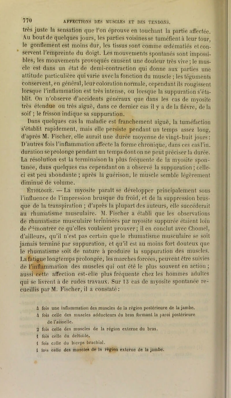 très juste la sensation que Ton éprouve en touchant la partie alfectée. Au bout de quelques jours, les parties voisines se tuméfient à leur tour, le gontlement est moins dur, les tissus sont comme œdématiés etcon- servent l’empreinte du doigt. Les mouvements spontanés sont impossi- bles, les mouvements provoqués causent une douleur très vive; le mus- cle est dans un état de demi-contraction qui donne aux parties une attitude particulière qui varie avec la fonction du muscle; les téguments conservent, en général, leur coloration normale, cependant ils rougissent lorsque l’inflammation est très intense, ou lorsque la suppuration s’éta- blit. On n’observe d’accidents généraux que dans les cas de myosite très étendue ou très aiguë, dans ce dernier cas il y a de la fièvre, de la soif ; le frisson indique sa suppuration. Dans quelques cas la maladie est franchement aiguë, la tuméfaction s’établit rapidement, mais elle persiste pendant un temps assez long, d’après M. Fischer, elle aurait une durée moyenne de vingt-huit jours : D’autres fois l’inflammation aflécte la forme chronique, dans ces casl’in. duration se prolonge pendant un temps dont on ne peut préciser la durée. La résolution est la terminaison la plus fréquente de la myosite spon- tanée, dans quelques cas cependant on a observé la suppuration; celle- ci est peu abondante ; après la guérison, le muscle semble légèrement diminué de volume. Étiologie. —La myosite paraît se développer principalement sous l’influence de l’impression brusque du froid, et de la suppression brus- que de la transpiration ; d’après la plupart des auteurs, elle succéderait au rhumatisme musculaire. M. Fischer a établi que les observations de rhumatisme musculaire terminées par myosite suppurée étaient loin de d'îmontrer ce qu’elles voulaient prouver; il en conclut avec Chomel, d’ailleurs, qu’il n’est pas certain que le rhumatisme musculaire se soit jamais terminé par suppuration, et qu’il est au moins fort douteux que le rhumatisme soit de nature à produire la suppuration des muscles. La fatigue longtemps prolongée, les marches forcées, peuvent être suivies de l’inflammation des muscles qui ont été le plus souvent en action ; aussi cette alfection est-elle plus fréquente chez les hommes adultes qui se livrent .à de rudes travaux. Sur 13 cas de myosite spontanée re- cueillis par M. Fischer, il a constaté : à fois une inflammation des muscles de la région postérieure de la jambe. à fois celle des muscles adducteurs du bras formant la paroi postérieure de l’aisselle. 2 fois celle des muscles de la région externe du bras. 1 fois celle du deltoïde. 1 fois celle du biceps brachial. 1 lo's celle des muscles de la région externe de la jambe.