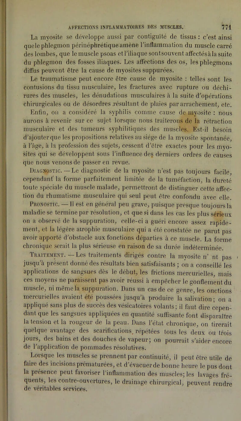 La myosite se développe aussi par contiguïté de tissus : c’est ainsi que le phlegmon périnéphrétique amène l’inflammation du muscle carré des lombeSj que le muscle psoas etl’iliaque sontsouvent affectésàla suite du phlegmon des fosses iliaques. Les affections des os^ les phlegmons diffus peuvent être la cause de myosites suppurées. Le traumatisme peut encore être cause de myosite : telles sont les contusions du tissu musculaire, les fractures avec rupture ou déchi- rures des muscles, les dénudations musculaires à la suite d’opérations chirurgicales ou de désordres jésultant de plaies par arrachement, etc. Enfin, oïl a considéré la syphilis comme cause de myosite : nous aurons à revenir sur ce sujet lorsque nous traiterons de la rétraction musculaire et des tumeurs syphilitiques des muscles. Est-il besoin d’ajouter que les propositions relatives au siège de la myosite spontanée, à l’àge, à la profession des sujets, cessent d’être exactes pour les myo- sites qui se développent sous l’influence de§ derniers ordres de causes que nous venons de passer en revue. Diagnostic.—Le diagnostic de la myosite n’est pas toujours facile, cependant' la forme parfaitement limitée de la tuméfaction, la dureté toute spéciale du muscle malade, permettront de distinguer cette affec- tion du rhumatisme musculaire qui seul peut être confondu avec elle. Pronostic. — Il est en général peu grave, puisque presque toujours la maladie se termine par résolution, et que si dans les cas les plus sérieux on a observé de la suppuration, celle-ci a guéri encore assez rapide- ment, et la légère atrophie musculaire qui a été constatée ne parut pas avoir apporté d’obstacle aux fonctions départies à ce muscle. La forme chronique serait la plus sérieuse en raison de sa durée indéterminée. Traitement. — Les traitements dirigés contre la myosite n’ nt pas - jusqu’à présent donné des résultats bien satisfaisants ; on a conseillé les applications de sangsues dès le début, les frictions mercurielles, mais ces moyens ne paraissent pas avoir réussi à empêcher le gonflement du muscle, ni même la suppuration. Dans un cas de ce genre, les onctions mercurielles avaient été poussées jusqu’à produire la salivation ; on a appliqué sans plus de succès des vésicatoires volants; il faut dire cepen- dant que les sangsues appliquées en quantité suffisante font disparaître la tension et la rougeur de la peau. Dans l’état chronique, on tirerait quelque avantage des scarifications, répétées tous les deux ou trois jours, des bains et des douches de vapeur; on pourrait s’aider encore de l’application de pommades résolutives. Lorsque les muscles se prennent par continuité, il peut être utile de faire des incisions prématurées, et d’évacuer de bonne heure le pus dont la présence peut favoriser l’inflammation des muscles; les lavages fré- quents, les contre-ouvertures, le drainage chirurgical, peuvent rendre de véritables services.
