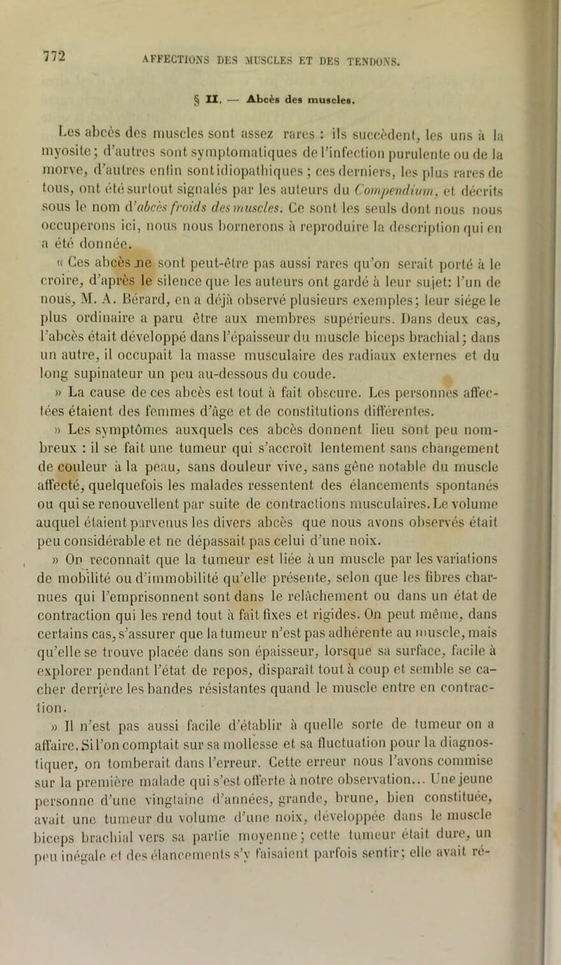 § 11, — Abcès des muscles. Les abcès des muscles sont assez rares : ils succèdent, les uns à la myosite; d’autres sont symptomatiques de l’infection purulente ou de la morve, d’autres enlin sontidiopatliiques ; ces derniers, les plus rares de tous, ont été surtout signalés par les auteurs du Compendium, et décrits sous le nom <Vabcès froids des muscles. Ce sont les seuls dont nous nous occuperons ici, nous nous bornerons à reproduire la description qui eti a été donnée, « Ces abcès jie sont peut-être pas aussi rares qu’on serait porté à le croire, d’après le silence que les auteurs ont gardé h leur sujet: l’un de nous, M. A. Bérard, en a déjà observé plusieurs exemples; leur siège le plus ordinaire a paru être aux membres supérieurs. Dans deux cas, l’abcès était développé dans l’épaisseur du muscle biceps brachial; dans un autre, il occupait la masse musculaire des radiaux externes et du long supinateur un peu au-dessous du coude. » La cause de ces abcès est tout à fait obscure. Les personnes affec- tées étaient des femmes d’âge et de constitutions différentes. » Les .symptômes auxquels ces abcès donnent lieu sont peu nom- breux : il se fait une tumeur qui s’accroît lentement sans cbangement de couleur à la peau, sans douleur vive, sans gêne notable du muscle affecté, quelquefois les malades ressentent des élancements spontanés ou qui se renouvellent par suite de contractions musculaires. Le volume auquel étaient p:irvcnus les divers abcès que nous avons observés était peu considérable et ne dépassait pas celui d’une noix. » On reconnaît que la tumeur est liée à un muscle par les variations de mobilité ou d’immobilité qu’elle présente, selon que les fibres char- nues qui l’emprisonnent sont dans le relâchement ou dans un état de contraction qui les rend tout à fait fixes et rigides. On peut même, dans certains cas, s’assurer que la tumeur n’est pas adhérente au muscle, mais qu’elle se trouve placée dans son épaisseur, lorsque sa surface, facile à explorer pendant l’état de repos, disparaît tout à coup et semble se ca- cher derrière les bandes résistantes quand le muscle entre en contrac- tion. » Il n’est pas aussi facile d’établir à quelle sorte de fumeur on a affaire. Si l’on comptait sur sa mollesse et sa fluctuation pour la diagnos- tiquer, on tomberait dans l’erreur. Cette erreur nous l’avons commise sur la première malade qui s’est offerte h notre observation... Une jeune personne d’une vingtaine d’années, grande, brune, bien constituée, avait une tumeur du volume d’une noix, développée dans le muscle biceps brachial vers sa partie moyenne; cette tumeur était dure, un peu inégale et des élancements s’y faisaient parfois sentir; elle avait ré-