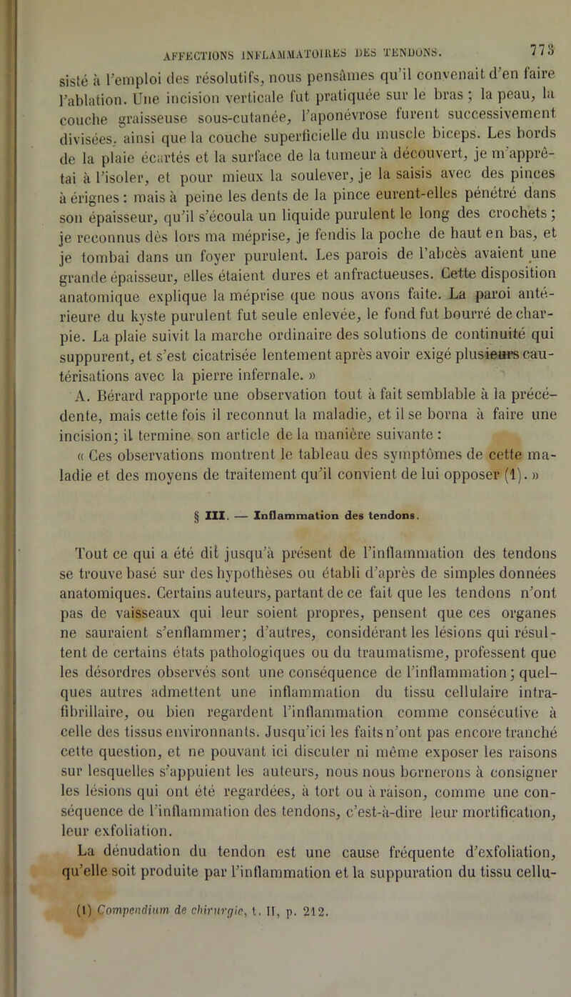 AFFECTIONS INFLAM.MATÜlllES DFS TENDONS. 7/5 sisté k l’emploi des résolutifs, nous pensâmes qu’il convenait d’en faire l’ablation. Une incision verticale fut pratiquée sur le bras ; la peau, la couche graisseuse sous-cutanée, l’aponévrose turent successivement divisées, ainsi que la couche superficielle du muscle biceps. Les bords de la plaie écartés et la surface de la tumeur k découvert, je m apprê- tai k l’isoler, et pour mieux la soulever, je la saisis avec des pinces k érignes : mais k peine les dents de la pince eurent-elles pénétré dans son épaisseur, qu’il s’écoula un liquide purulent le long des crochets ; je reconnus dès lors ma méprise, je fendis la poche de haut en bas, et je tombai dans un foyer purulent. Les parois de l’abcès avaient une grande épaisseur, elles étaient dures et anfractueuses. Cette disposition anatomique explique la méprise que nous avons faite. La paroi anté- rieure du kyste purulent fut seule enlevée, le fond fut bourré de char- pie. La plaie suivit la marche ordinaire des solutions de continuité qui suppurent, et s’est cicatrisée lentement après avoir exigé plusie«i*s cau- térisations avec la pierre infernale. » A. Bérard rapporte une observation tout k fait semblable k la précé- dente, mais cette fois il reconnut la maladie, et il se borna k faire une incision; il termine son article delà manière suivante: « Ces observations montrent le tableau des symptômes de cette ma- ladie et des moyens de traitement qu’il convient de lui opposer (1). » § III, — Inflammation des tendons. Tout ce qui a été dil jusqu’il présent de l’inflammation des tendons se trouve basé sur des hypothèses ou établi d’après de simples données anatomiques. Certains auteurs, partant de ce fait que les tendons n’ont pas de vaisseaux qui leur soient propres, pensent que ces organes ne sauraient s’enflammer; d’autres, considérant les lésions qui résul- tent de certains états pathologiques ou du traumatisme, professent que les désordres observés sont une conséquence de l’inflammation; quel- ques autres admettent une inflammation du tissu cellulaire intra- fibrillaire, ou bien regardent l’inflammation comme consécutive k celle des tissus environnants. Jusqu’ici les faits n’ont pas encore tranché cette question, et ne pouvant ici discuter ni môme exposer les raisons sur lesquelles s’appuient les auteurs, nous nous bornerons à consigner les lésions qui ont été regardées, k tort ou k raison, comme une con- séquence de l’inflammation des tendons, c’est-k-dire leur mortification, leur exfoliation. La dénudation du tendon est une cause fréquente d’exfoliation, qu’elle soit produite par l’inflammation et la suppuration du tissu cellu- (l) Compendium de chirurgie, l. II, p. 212.