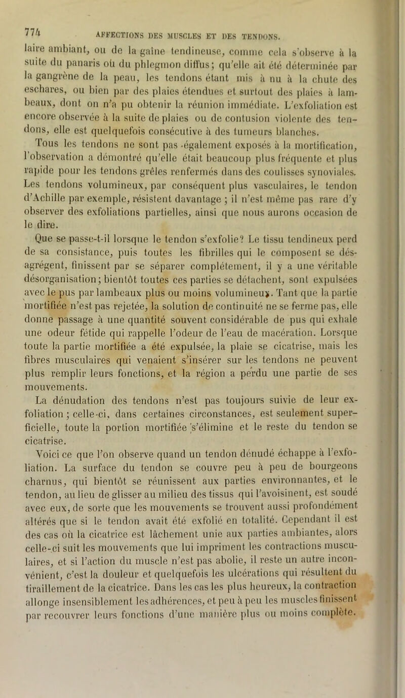 laire ambiant, ou de la gaine tendineuse, comme cela s’observe à la suite du panaris oü du phlegmon ditius; qu’elle ait été déterminée par la gangrtme de la peau, les tendons étant mis à nu à la chute des eschares, ou bien par des plaies étendues et surtout des plaies à lam- beaux, dont on n’a pu obtenir la réunion immédiate. L’exfoliation est encore observée à la suite de plaies ou de contusion violente des ten- dons, elle est quelquefois consécutive à des tumeurs blanches. Tous les tendons no sont pas -également exposés à la mortification, 1 observation a démontré qu’elle était beaucoup plus fréquente et plus rapide pour les tendons grêles renfermés dans des coulisses synoviales. Les tendons volumineux, par conséquent plus vasculaires, le tendon d’Achille par exemple, résistent davantage ; il n’est môme pas rare d’y observer des exfoliations partielles, ainsi que nous aurons occasion de le dire. Que se passe-t-il lorsque le tendon s’exfolie? Le tissu tendineux perd de sa consistance, puis foutes les fibrilles qui le composent se dés- agrègent, finissent par se séparer complètement, il y a une véritable désorganisation; bientôt toutes ces parties se détachent, sont expulsées avec le pus par lambeaux plus ou moins volumineu>. Tant que la partie mortifiée n’est pas rejetée, la solution de continuité ne se ferme pas, elle donne passage à une quantité souvent considérable de pus qui exhale une odeur fétide qui rappelle l’odeur de l’eau de macération. Lorsque toute la partie mortifiée a été expulsée, la plaie se cicatrise, mais les fibres musculaires qui venaient s’insérer sur les tendons ne peuvent plus remplir leurs fonctions, et la région a perdu une partie de ses mouvements. La dénudation des tendons n’est pas toujours suivie de leur ex- foliation ; celle-ci, dans certaines circonstances, est seulement super- ficielle, toute la portion mortifiée Vélimine et le reste du tendon se cicatrise. Voici ce que l’on observe quand un tendon dénudé échappe à l’exto- liation. La surface du tendon se couvre peu à peu de bourgeons charnus, qui bientôt se réunissent aux parties environnantes, et le tendon, au lieu de glisser au milieu des tissus qui l’avoisinent, est soudé avec eux, de sorte que les mouvements se trouvent aussi profondément altérés que si le tendon avait été exfolié en totalité. Cependant il est des cas où la cicatrice est lâchement unie aux parties ambiantes, alors celle-ci suit les mouvements que lui impriment les contractions muscu- laires, et si l’action du muscle n’est pas abolie, il reste un autre incon- vénient, c’est la douleur et quelquefois les ulcérations qui résultent du tiraillement de la cicatrice. Dans les cas les plus heureux, la contraction allonge insensiblement les adhérences, et peu à peu les muscles finissent par recouvrer leurs fonctions d’une manière plus ou moins complète.