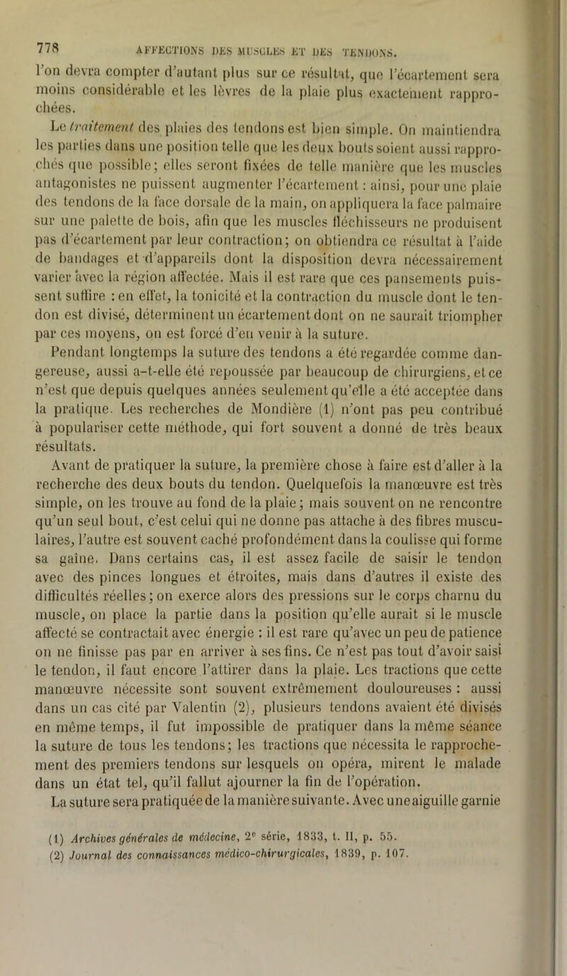 l’on devra compter d’autant plus sur ce résultat, que l’écartement sera moins considérable et les lèvres de la plaie plus exactehient rappro- chées. \^(i tvnitement des plaies des tendons est bien simple. On maintiendra les parties dans une position telle que les deux bouts soient aussi rappro- chés que possible; elles seront fixées de telle manière que les muscles antafîonistes ne puissent augmenter l’écartement : ainsi, pour une plaie des tendons de la face dorsale de la main, on appliquera la face palmaire sur une palette de bois, afin que les muscles llécbisseurs ne produisent pas d’écartement par leur contraction; on obtiendra ce résultat à l’aide de bandages et d’appareils dont la disposition devra nécessairement varier avec la région alïèctée. Mais il est rare que ces pansements puis- sent suffire : en elfet, la tonicité et la contraction du muscle dont le ten- don est divisé, déterminent un écartement dont on ne saurait triompher par ces moyens, on est forcé d’en venir à la suture. Fendant longtemps la suture des tendons a été regardée comme dan- gereuse, aussi a-t-elle été repoussée par beaucoup de chirurgiens, et ce n’est que depuis quelques années seulement qu’elle a été acceptée dans la pratique. Les recherches de Mondière (1) n’ont pas peu contribué à populariser cette méthode, qui fort souvent a donné de très beaux résultats. Avant de pratiquer la suture, la première chose à faire est d’aller à la recherche des deux bouts du tendon. Quelquefois la manœuvre est très simple, on les trouve au fond de la plaie; mais souvent on ne rencontre qu’un seul bout, c’est celui qui ne donne pas attache à des fibres muscu- laires, l’autre est souvent caché profondément dans la coulisse qui forme sa gaine. Dans certains cas, il est assez facile de saisir le tendon avec des pinces longues et étroites, mais dans d’autres il existe des difficultés réelles; on exerce alors des pressions sur le corps charnu du muscle, on place la partie dans la position qu’elle aurait si le muscle affecté se contractait avec énergie : il est rare qu’avec un peu de patience on ne finisse pas par en arriver à ses fins. Ce n’est pas tout d’avoir saisi le tendon, il faut encore l’attirer dans la plaie. Les tractions que cette manœuvre nécessite sont souvent extrêmement douloureuses : aussi dans un cas cité par Valentin (2), plusieurs tendons avaient été divisés en môme temps, il fut impossible de pratiquer dans la môme séance la suture de tous les tendons; les tractions que nécessita le rapproche- ment des premiers tendons sur lesquels on opéra, mirent le malade dans un état tel, qu’il fallut ajourner la fin de l’opération. La suture sera pratiquée de la manière suivante. Avec une aiguille garnie (1) Archives générales de médecine, 2“ série, 1833, t. Il, p. 55. (2) Journal des connaissances médico-chirurgicales, 1839, p. 107.