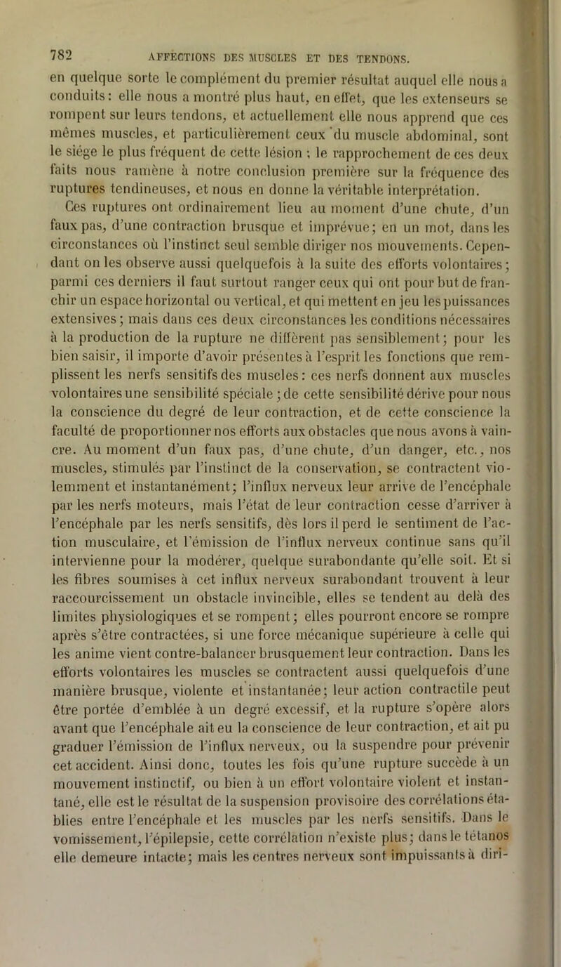 en quelque sorte le complément du premier résultat auquel elle nous a conduits: elle nous a montré plus haut, en eflet, que les extenseurs se rompent sur leurs tendons, et actuellement elle nous apprend que ces mêmes muscles, et particulièrement ceux 'du muscle abdominal, sont le siège le plus fréquent de cette lésion ; le rapprochement de ces deux faits nous ramène è notre conclusion première sur la fréquence des ruptures tendineuses, et nous en donne la véritable interprétation. Ces ruptures ont ordinairement lieu au moment d’une chute, d’un faux pas, d’une contraction brusque et imprévue; en un mot, dans les circonstances où l’instinct seul semble diriger nos mouvements. Cepen- dant on les observe aussi quelquefois à la suite des elforts volontaires; parmi ces derniers il faut surtout ranger ceux qui ont pour but de fran- chir un espace horizontal ou vertical, et qui mettent en jeu les puissances extensives; mais dans ces deux circonstances les conditions nécessaires à la production de la rupture ne dillèrent pas sensiblement; pour les bien saisir, il importe d’avoir présentes à l’esprit les fonctions que rem- plissent les nerfs sensitifs des muscles: ces nerfs donnent aux muscles volontaires une sensibilité spéciale; de cette sensibilité dérive pour nous la conscience du degré de leur contraction, et de cette conscience la faculté de proportionner nos efforts aux obstacles que nous avons à vain- cre. Au moment d’un faux pas, d’une chute, d’un danger, etc., nos muscles, stimulés par l’instinct de la conservation, se contractent vio- lemment et instantanément; l’intlux nerveux leur arrive de l’encéphale par les nerfs moteurs, mais l’état de leur contraction cesse d’arriver à l’encéphale par les nerfs sensitifs, dès lors il perd le sentiment de l’ac- tion musculaire, et l’émission de l’intlux nerveux continue sans qu’il intervienne pour la modérer, quelque surabondante qu’elle soit. Et si les fibres soumises à cet influx nerveux surabondant trouvent à leur raccourcissement un obstacle invincible, elles se tendent au delà des limites physiologiques et se rompent; elles pourront encore se rompre après s’être contractées, si une force mécanique supérieure à celle qui les anime vient contre-balancer brusquement leur contraction. Dans les efforts volontaires les muscles se contractent aussi quelquefois d’une manière brusque, violente et instantanée; leur action contractile peut être portée d’emblée à un degré excessif, et la rupture s’opère alors avant que l’encéphale ait eu la conscience de leur contraction, et ait pu graduer l’émission de l’influx nerveux, ou la suspendre pour prévenir cet accident. Ainsi donc, toutes les fois qu’une rupture succède à un mouvement instinctif, ou bien à un eflort volontaire violent et instan- tané, elle est le résultat de la suspension provisoire des corrélations éta- blies entre l’encéphale et les muscles par les nerfs sensitifs. Dans le vomissement, l’épilepsie, cette corrélation n’existe plus; dans le tétanos elle demeure intacte; mais les centres nerveux sont impuissants à diri-