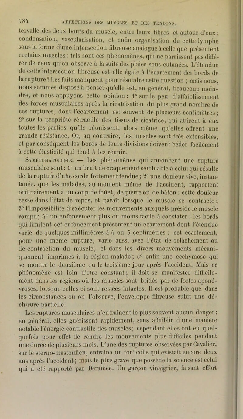 tervallc des deux bouts du muscle, entre leurs fibres et autour d’eux; condensation, vascularisation, et enfin organisation de cette lymphe sous la forme d’une intersection fd)reuse analogue k celle que présentent certains muscles: tels sont ces phénomènes, qui ne paraissent pas diffé- rer de ceux qu’on observe à la suite des plaies sous-cutanées. L’étendue de cette intersection fd)reuse est-elle égale à l’écartement des bords de la rupture? Les faits manquent pour résoudre cette question ; mais nous, nous sommes disposé à penser qu’elle est, en général, beaucoup moin- dre, et nous appuyons cette opinion : 1“ sur le peu d’affaiblissement des forces musculaires après la cicatrisation du plus grand nombre de ces ruptures, dont l’écartement est souvent de plusieurs centimètres; 2“ sur la propriété rétractile des tissus de cicatrice, qui attirent à eux toutes les parties qu’ils réunissent, alors même qu’elles offrent une grande résistance. Or, au contraire, les muscles sont très extensibles, et par conséquent les bords de leurs divisions doivent céder facilement à cette élasticité qui tend à les réunir. Symptomatologie. — Les phénomènes qui annoncent une rupture musculaire sont: 1° un bruit de craquement semblable à celui qui résulte de la rupture d’une corde fortement tendue; 2“ une douleur vive, instan- tanée, que les malades, au moment même de l’accident, rapportent ordinairement à un coup de fouet, de pierre ou de bâton : cette douleur cesse dans l’état de repos, et paraît lorsque le muscle se contracte ; 3“ l’impossibilité d’exécuter les mouvements auxquels préside le muscle rompu; â un enfoncement plus ou moins facile à constater : les bords qui limitent cet enfoncement présentent un écartement dont l’étendue varie de quelques millimètres à k ou 5 centimètres : cet écartement, pour une môme rupture, varie aussi avec l’état de relâchement ou de contraction du muscle, et dans les divers mouvements mécani- quement imprimés à la région malade; 3“ enfin une ecchymose qui se montre le deuxième ou le troisième jour après l’accident. Mais ce phénomène est loin d’être constant; il doit se manifester difficile- ment dans les régions où les muscles sont bridés par de fortes aponé- vroses, lorsque celles-ci sont restées intactes. Il est probable que dans les circonstances où on l’observe, l’enveloppe fibreuse subit une dé- chirure partielle. Les ruptures musculaires n’entraînent le plus souvent aucun danger: en général, elles guérissent rapidement, sans affaiblir d’une manière notable l’énergie contractile des muscles; cependant elles ont eu quel- quefois pour effet de rendre les mouvements plus difficiles pendant une durée de plusieurs mois. L’une des ruptures observées par Cavalier, sur le sterno-masto'idien, entraîna un torticolis qui existait encore deux ans après l’accident; mais le plus grave que possède la science est celui qui a été rapporté par Déramée. Un garçon vinaigrier, faisant effort