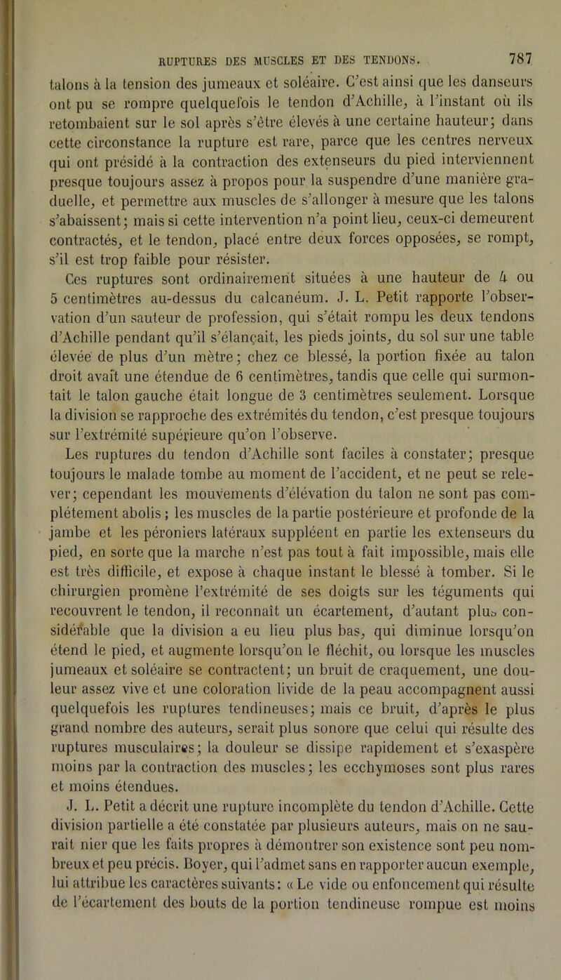 talons à la tension des jumeaux et soléaire. C’est ainsi que les danseurs ont pu se rompre quelquefois le tendon d’Achille, à l’instant où ils retombaient sur le sol après s’être élevés à une certaine hauteur; dans cette circonstance la rupture est rare, parce que les centres nerveux qui ont présidé à la contraction des extenseurs du pied interviennent presque toujours assez à propos pour la suspendre d’une manière gra- duelle, et permettre aux muscles de s’allonger à mesure que les talons s’abaissent; mais si cette intervention n’a point lieu, ceux-ci demeurent contractés, et le tendon, placé entre deux forces opposées, se rompt, s’il est trop faible pour résister. Ces ruptures sont ordinairement situées à une hauteur de k ou 5 centimètres au-dessus du calcanéum. J. L. Petit rapporte l’obser- vation d’un sauteur de profession, qui s’était rompu les deux tendons d’Achille pendant qu’il s’élançait, les pieds joints, du sol sur une table élevée de plus d’un mètre ; chez ce blessé, la portion fixée au talon droit avaft une étendue de 6 centimètres, tandis que celle qui surmon- tait le talon gauche était longue de 3 centimètres seulement. Lorsque la division se rapproche des extrémités du tendon, c’est presque toujours sur l’extrémité supérieure qu’on l’observe. Les ruptures du tendon d’Achille sont faciles à constater; presque toujours le malade tombe au moment de l’accident, et ne peut se rele- ver; cependant les mouvements d’élévation du talon ne sont pas com- plètement abolis ; les muscles de la partie postérieure et profonde de la jambe et les péroniers latéraux suppléent en partie les extenseurs du pied, en sorte que la marche n’est pas tout à fait impossible, mais elle est très difficile, et expose à chaque instant le blessé à tomber. Si le ebirurgien promène l’extrémité de ses doigts sur les téguments qui recouvrent le tendon, il reconnaît un écartement, d’autant pluo con- sidérable que la division a eu lieu plus bas, qui diminue lorsqu’on étend le pied, et augmente lorsqu’on le fléchit, ou lorsque les muscles jumeaux et soléaire se contractent; un bruit de craquement, une dou- leur assez vive et une coloration livide de la peau accompagnent aussi quelquefois les ruptures tendineuses; mais ce bruit, d’après le plus grand nombre des auteurs, serait plus sonore que celui qui résulte des ruptures musculaires; la douleur se dissipe rapidement et s’exaspère moins par la contraction des muscles; les ecchymoses sont plus rares et moins étendues. J. L. Petit a décrit une rupture incomplète du tendon d’Achille. Cette division partielle a été constatée par plusieurs auteurs, mais on ne sau- rait nier que les faits propres à démontrer son existence sont peu nom- breux et peu précis. Boyer, qui l’admet sans en rapporter aucun exemple, lui attribue les caractères suivants: « Le vide ou enfoncement qui résulte de l’écartement des bouts de la portion tendineuse rompue est moins