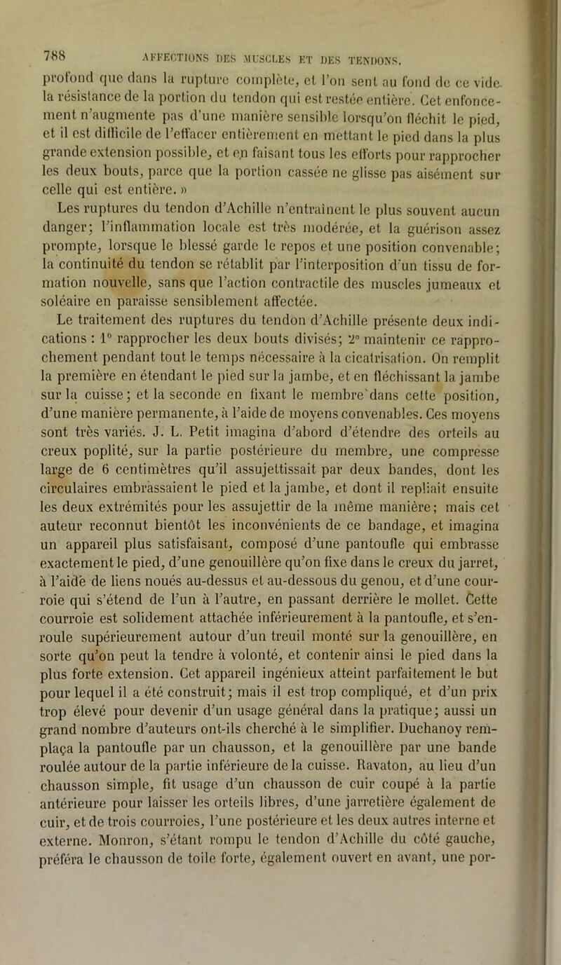 pi-ofond que clans la ruplui-c coinplôle, et l’on sent au fond de ce vide, la résistance de la portion du tendon qui est restée entière. Get enfonce- ment n’augmente pas d’une manière sensible lorsqu’on fléchit le pied, et il est dillicile de l’effacer entièrement en mettant le pied dans la plus grande extension possible, et en faisant tous les efforts pour rapprocher les deux bouts, parce que la portion cassée ne glisse pas aisément sur celle qui est entière. » Les ruptures du tendon d’Achille n’entraînent le plus souvent aucun danger; l’inflammation locale est très modérée, et la guérison assez prompte, lorsque le blessé garde le repos et une position convenable; la continuité du tendon se rétablit par l’interposition d’un tissu de for- mation nouvelle, sans que l’action contractile des muscles jumeaux et soléaire en paraisse sensiblement affectée. Le traitement des ruptures du tendon d’Achille présente deux indi- cations ; 1” rapprocher les deux bouts divisés; T maintenir ce rappro- chement pendant tout le temps nécessaire à la cicatrisation. On remplit la première en étendant le pied sur la jambe, et en fléchissant la jambe sur la cuisse; et la seconde en fixant le membre'dans cette position, d’une manière permanente, à l’aide de moyens convenables. Ces moyens sont très variés. J. L. Petit imagina d’abord d’étendre des orteils au creux poplité, sur la partie postérieure du membre, une compresse large de 6 centimètres qu’il assujettissait par deux bandes, dont les circulaires embrassaient le pied et la jambe, et dont il repliait ensuite les deux extrémités pour les assujettir de la même manière; mais cet auteur reconnut bientôt les inconvénients de ce bandage, et imagina un appareil plus satisfaisant, composé d’une pantoufle qui embrasse exactement le pied, d’une genouillère qu’on fixe dans le creux du jarret, à l’aidé de liens noués au-dessus et au-dessous du genou, et d’une cour- roie qui s’étend de l’un à l’autre, en passant derrière le mollet. Cette courroie est solidement attachée inférieurement à la pantoufle, et s’en- roule supérieurement autour d’un treuil monté sur la genouillère, en sorte qu’on peut la tendre à volonté, et contenir ainsi le pied dans la plus forte extension. Cet appareil ingénieux atteint parfaitement le but pour lequel il a été construit; mais il est trop compliqué, et d’un prix trop élevé pour devenir d’un usage général dans la pratique; aussi un grand nombre d’auteurs ont-ils cherché à le simplifier. Duchanoy rem- plaça la pantoufle par un chausson, et la genouillère par une bande roulée autour de la partie inférieure de la cuisse. Ravaton, au lieu d’un chausson simple, fit usage d’un chausson de cuir coupé à la partie antérieure pour laisser les orteils libres, d’une jarretière également de cuir, et de trois courroies, l’une postérieure et les deux autres interne et externe. Monron, s’étant rompu le tendon d’Achille du côté gauche, préféra le chausson de toile forte, également ouvert en avant, une por-