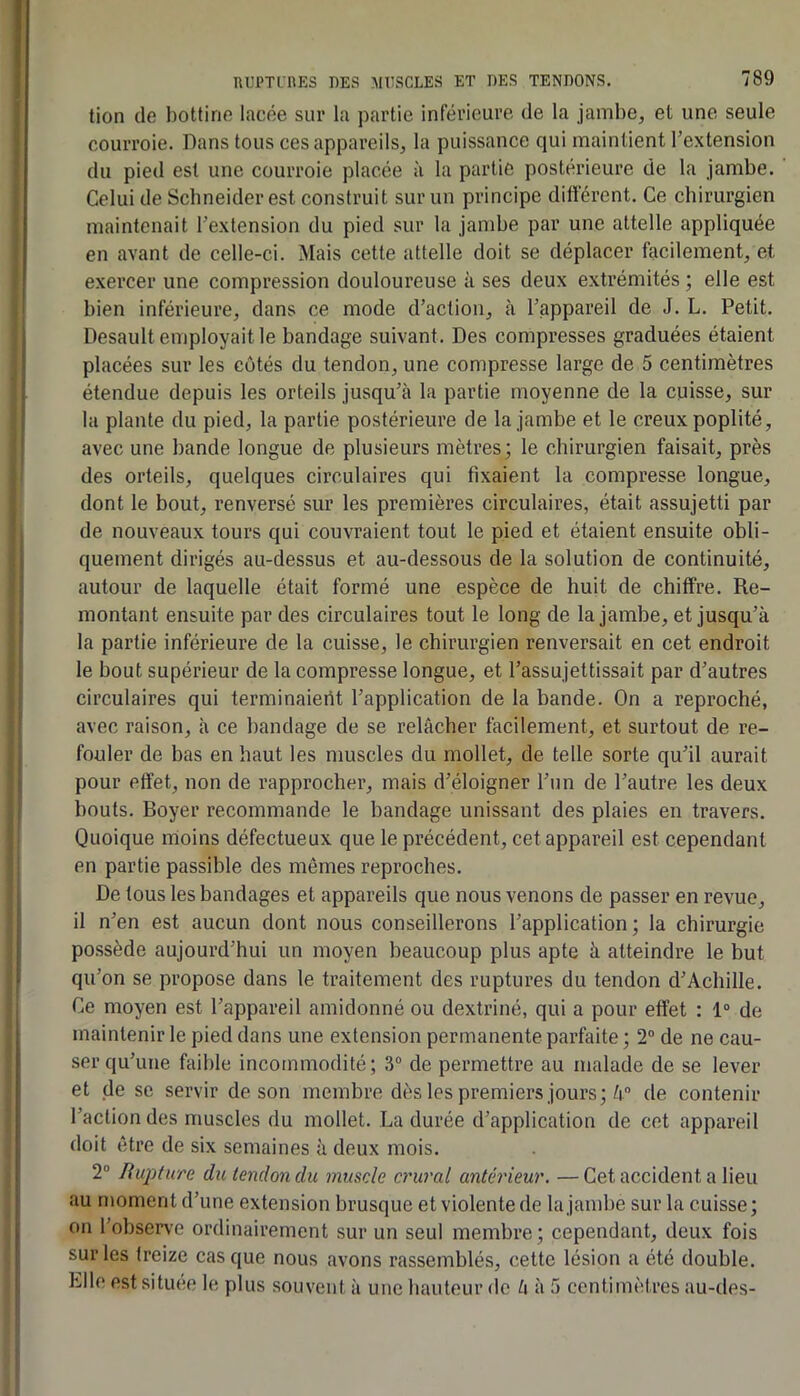 tion de bottine lacée sur la partie inférieure de la jambe, et une seule courroie. Dans tous ces appareils, la puissance qui maintient l’extension du pied est une courroie placée à la partie postérieure de la jambe. Celui de Schneider est construit sur un principe différent. Ce chirurgien maintenait l’extension du pied sur la jambe par une attelle appliquée en avant de celle-ci. Mais cette attelle doit se déplacer facilement, et exercer une compression douloureuse à ses deux extrémités; elle est bien inférieure, dans ce mode d’action, à l’appareil de J. L. Petit. Desault employait le bandage suivant. Des compresses graduées étaient placées sur les côtés du tendon, une compresse large de 5 centimètres étendue depuis les orteils jusqu’à la partie moyenne de la cuisse, sur la plante du pied, la partie postérieure de la jambe et le creux poplité, avec une bande longue de plusieurs mètres; le chirurgien faisait, près des orteils, quelques circulaires qui fixaient la compresse longue, dont le bout, renversé sur les premières circulaires, était assujetti par de nouveaux tours qui couvraient tout le pied et étaient ensuite obli- quement dirigés au-dessus et au-dessous de la solution de continuité, autour de laquelle était formé une espèce de huit de chiffre. Re- montant ensuite par des circulaires tout le long de la jambe, et jusqu’à la partie inférieure de la cuisse, le chirurgien renversait en cet endroit le bout supérieur de la compresse longue, et l’assujettissait par d’autres circulaires qui terminaierit l’application de la bande. On a reproché, avec raison, h ce bandage de se relâcher facilement, et surtout de re- fouler de bas en haut les muscles du mollet, de telle sorte qu’il aurait pour effet, non de rapprocher, mais d’éloigner l’un de l’autre les deux bouts. Boyer recommande le bandage unissant des plaies en travers. Quoique moins défectueux que le précédent, cet appareil est cependant en partie passible des mêmes reproches. De tous les bandages et appareils que nous venons de passer en revue, il n’en est aucun dont nous conseillerons l’application; la chirurgie po.ssède aujourd’hui un moyen beaucoup plus apte à atteindre le but qu’on se propose dans le traitement des ruptures du tendon d’Achille. Ce moyen est l’appareil amidonné ou dextriné, qui a pour effet : 1“ de maintenir le pied dans une extension permanente parfaite ; 2“ de ne cau- ser qu’une faible incommodité; 3° de permettre au malade de se lever et de se servir de son membre dès les premiers jours;/i de contenir l’action des muscles du mollet. La durée d’application de cet appareil doit être de six semaines à deux mois. 2® Rupture du tendon du muscle crural antérieur. —Cet accident a lieu au moment d’une extension brusque et violente de la jambe sur la cuisse; on l’observe ordinairement sur un seul membre; cependant, deux fois sur les treize cas que nous avons rassemblés, cette lésion a été double. Llle est située le plus souvent à une hauteur de l\ à .7 centimètres au-des-