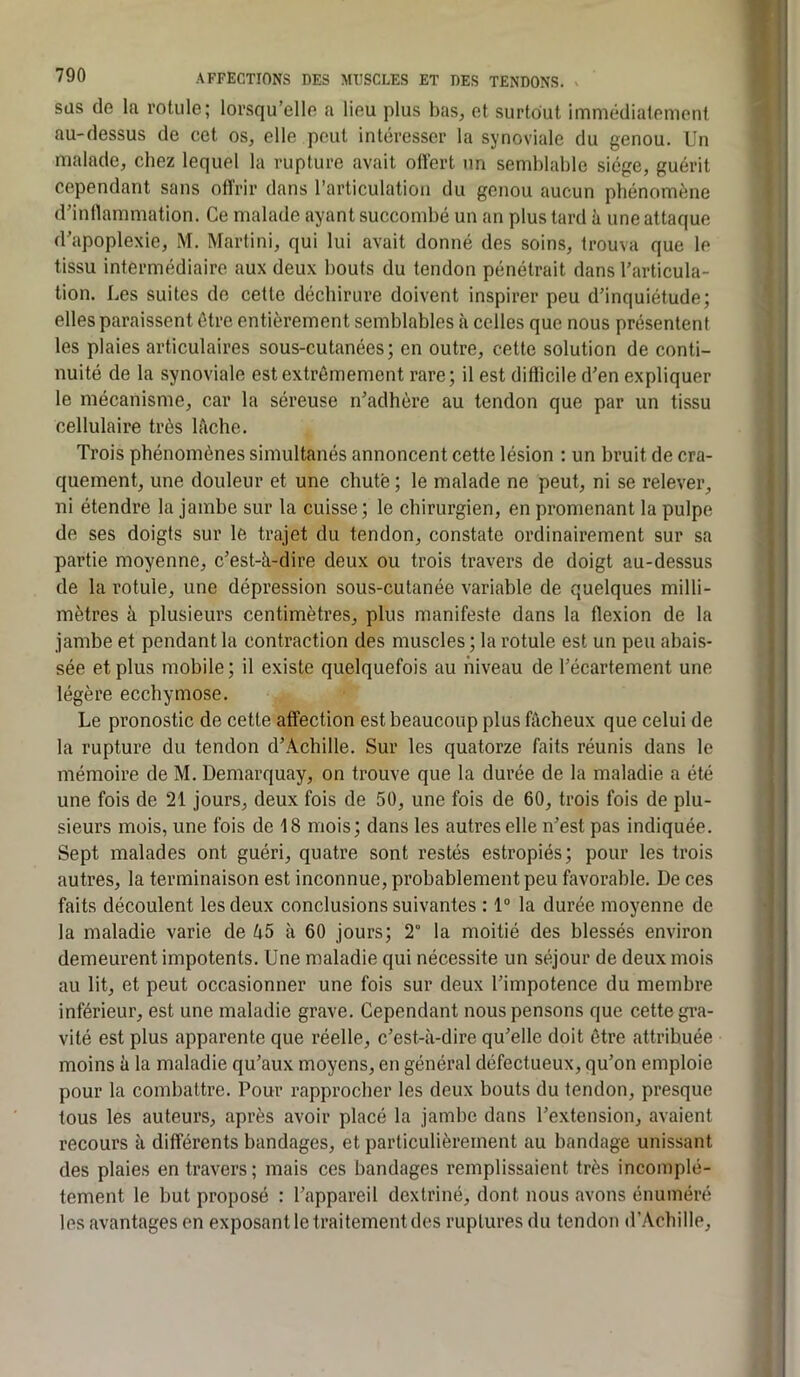 t l 790 AFFECTIONS DES MUSCLES ET DES TENDONS. süs de la rotule; lorsqu’elle a lieu plus bas, et surtout immédiatement au-dessus de cet os, elle peut intéresser la synoviale du genou. Un malade, chez lequel la rupture avait oüert un semblable siège, guérit cependant sans otîrir dans l’articulation du genou aucun phénomène d’inflammation. Ce malade ayant succombé un an plus tard à une attaque d’apoplexie, M. Martini, qui lui avait donné des soins, trouva que le tissu intermédiaire aux deux bouts du tendon pénétrait dans l’articula- tion. Les suites de cette déchirure doivent inspirer peu d’inquiétude; elles paraissent être entièrement semblables à celles que nous présentent les plaies articulaires sous-cutanées; en outre, cette solution de conti- nuité de la synoviale est extrêmement rare; il est difiicile d’en expliquer le mécanisme, car la séreuse n’adhère au tendon que par un tissu cellulaire très lèche. Trois phénomènes simultanés annoncent cette lésion : un bruit de cra- quement, une douleur et une chute ; le malade ne peut, ni se relever, ni étendre la jambe sur la cuisse; le chirurgien, en promenant la pulpe de ses doigts sur le trajet du tendon, constate ordinairement sur sa partie moyenne, c’est-à-dire deux ou trois travers de doigt au-dessus de la rotule, une dépression sous-cutanée variable de quelques milli- mètres à plusieurs centimètres, plus manifeste dans la flexion de la jambe et pendant la contraction des muscles ; la rotule est un peu abais- sée et plus mobile; il existe quelquefois au niveau de l’écartement une légère ecchymose. Le pronostic de cette affection est beaucoup plus fâcheux que celui de la rupture du tendon d’Achille. Sur les quatorze faits réunis dans le mémoire de M. Demarquay, on trouve que la durée de la maladie a été une fois de 21 jours, deux fois de 50, une fois de 60, trois fois de plu- sieurs mois, une fois de 18 mois; dans les autres elle n’est pas indiquée. Sept malades ont guéri, quatre sont restés estropiés; pour les trois autres, la terminaison est inconnue, probablement peu favorable. De ces faits découlent les deux conclusions suivantes : 1“ la durée moyenne de la maladie varie de â5 à 60 jours; 2° la moitié des blessés environ demeurent impotents. Une maladie qui nécessite un séjour de deux mois au lit, et peut occasionner une fois sur deux l’impotence du membre inférieur, est une maladie grave. Cependant nous pensons que cette gi*a- vité est plus apparente que réelle, c’est-à-dire qu’elle doit être attribuée moins à la maladie qu’aux moyens, en général défectueux, qu’on emploie pour la combattre. Pour rapprocher les deux bouts du tendon, presque tous les auteurs, après avoir placé la jambe dans l’extension, avaient recours à différents bandages, et particulièrement au bandage unissant des plaies en travers; mais ces bandages remplissaient très incomplè- tement le but proposé : l’appareil dextriné, dont nous avons énuméré les avantages en exposant le traitement des ruptures du tendon d’Achille,