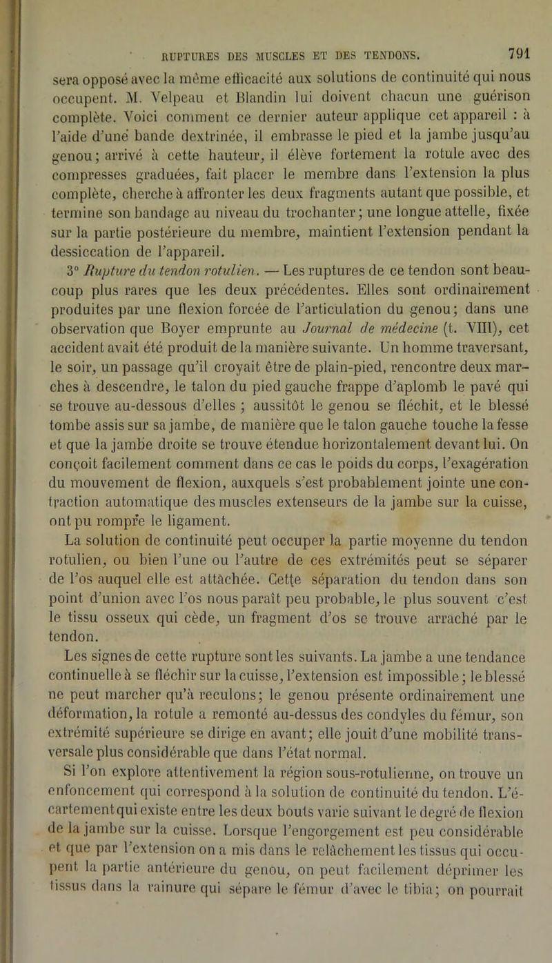 sera opposé avec la même etiicacité aux solutions de continuité qui nous occupent. 31. Velpeau et Blandin lui doivent chacun une guérison complète. Voici comment ce dernier auteur applique cet appareil : à l'aide d'une bande dextrinée, il embrasse le pied et la jambe jusqu’au genou ; arrivé h cette hauteur, il élève fortement la rotule avec des compresses graduées, fait placer le membre dans l'extension la plus complète, cherche à affronter les deux fragments autant que possible, et termine son bandage au niveau du trochanter; une longue attelle, fixée sur la partie postérieure du membre, maintient l'extension pendant la dessiccation de l'appareil. 3“ Jfupture du tendon rotulien. — Les ruptures de ce tendon sont beau- coup plus rares que les deux précédentes. Elles sont ordinairement produites par une flexion forcée de l'articulation du genou ; dans une observation que Boyer emprunte au Journal de médecine (t. Vlll), cet accident avait été produit de la manière suivante. Un homme traversant, le soir, un passage qu'il croyait être de plain-pied, rencontre deux mar- ches à descendre, le talon du pied gauche frappe d'aplomb le pavé qui se trouve au-dessous d'elles ; aussitôt le genou se fléchit, et le blessé tombe assis sur sa jambe, de manière que le talon gauche touche la fesse et que la jambe droite se trouve étendue horizontalement devant lui. On conçoit facilement comment dans ce cas le poids du corps, l'exagération du mouvement de flexion, auxquels s'est probablement jointe une con- traction automatique des muscles extenseurs de la jambe sur la cuisse, ont pu rompre le ligament. La solution de continuité peut occuper la partie moyenne du tendon rotulien, ou bien l'une ou l'autre de ces extrémités peut se séparer de l'os auquel elle est attachée. Cetfe séparation du tendon dans son point d'union avec l'os nous paraît peu probable, le plus souvent c’est le tissu osseux qui cède, un fragment d'os se trouve arraché par le tendon. Les signes de cette rupture sont les suivants. La jambe a une tendance continuelle à se fléchir sur la cuisse, l'extension est impossible; le blessé ne peut marcher qu’à reculons; le genou présente ordinairement une déformation, la rotule a remonté au-dessus des condyles du fémur, son extrémité supérieure se dirige en avant; elle jouit d'une mobilité trans- versale plus considérable que dans l'état normal. Si l’on explore attentivement la région sous-rotulienne, on trouve un enfoncement qui correspond à la solution de continuité du tendon. L’é- cartementqui existe entre les deux bouts varie suivant le degré de flexion de la jambe sur la cuisse. Lorsque l'engorgement est peu considérable et que par l’extension on a mis dans le relâchement les tissus qui occu- pent la [)artic antérieure du genou, on peut facilement déi)rimer les tissus dans la rainure qui sépare le fémur d’avec le tibia; on pourrait